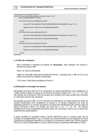 Conhecimento de Transporte Eletrônico
Manual de Orientações - Contribuinte
Pág. 12 / 165
<?xml version="1.0" encoding="UTF-8"?>
<envieCTe xmlns="http://www.portalfiscal.inf.br/cte" versao="1.01">
<idLote>200602220000001</idLote>
<CTe xmlns="http://www.portalfiscal.inf.br/cte">
<infCte Id="CTe31060243816719000108650000000010001234567890" versao="1.01">
...
<Signature xmlns="http://www.w3.org/2000/09/xmldsig#">
…
</CTe>
<CTe xmlns="http://www.portalfiscal.inf.br/cte">
<infCte Id="CTe31060243816719000108650000000010011234567900" versao="1.01">
...
<Signature xmlns="http://www.w3.org/2000/09/xmldsig#">
…
</CTe>
<CTe xmlns="http://www.portalfiscal.inf.br/cte">
<infCte Id="CTe31060243816719000108650000000010021234567916" versao="1.01">
...
<Signature xmlns="http://www.w3.org/2000/09/xmldsig#">
…
</CTe>
</enviCTe>
c) Prefixo de namespace
Não é permitida a utilização de prefixos de namespace. Essa restrição visa otimizar o
tamanho do arquivo XML.
Assim, ao invés da declaração:
<cte:CTe xmlns:cte=”http://www.portalfiscal.inf.br/cte” > (exemplo para o XML do CT-e com
prefixo cte) deverá ser adotado a declaração:
<CTe xmlns =”http://www.portalfiscal.inf.br/cte” >
d) Otimização na montagem do arquivo
Na geração do arquivo XML do CT-e, excetuados os campos identificados como obrigatórios no
modelo (primeiro dígito da coluna de ocorrências do leiaute iniciada com 1, ex.: 1-1, 1-2, 1-N),
não deverão ser incluídas as TAGs de campos com conteúdo zero (para campos tipo numérico)
ou vazio (para campos tipo caractere).
Na geração do arquivo XML do CT-e, deverão ser preenchidos no modelo apenas as TAGs de
campos identificados como obrigatórios no leiaute ou os campos obrigatórios por força da
legislação pertinente. Os campos obrigatórios no leiaute são identificados pelo primeiro dígito da
coluna ocorrência (“Ocorr.”) do leiaute que inicie com 1, ex.: 1-1, 1-2, 1-N . Os campos
obrigatórios por força da legislação pertinente devem ser informados, mesmo que no leiaute seu
preenchimento seja facultativo.
A regra constante do parágrafo anterior deverá estender-se para os campos onde não há
indicação de obrigatoriedade e que, no entanto, seu preenchimento torna-se obrigatório por estar
condicionado à legislação específica ou ao negócio do contribuinte. Neste caso, deverá constar a
TAG com o valor correspondente e, para os demais campos, deverão ser eliminadas as TAGs.
 