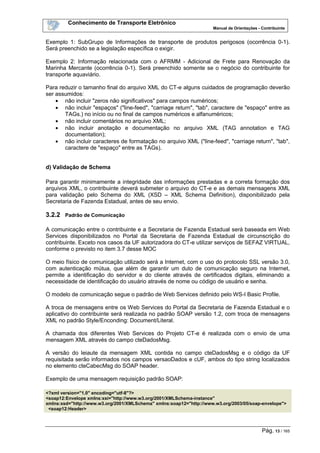 Conhecimento de Transporte Eletrônico
Manual de Orientações - Contribuinte
Pág. 13 / 165
Exemplo 1: SubGrupo de Informações de transporte de produtos perigosos (ocorrência 0-1).
Será preenchido se a legislação específica o exigir.
Exemplo 2: Informação relacionada com o AFRMM - Adicional de Frete para Renovação da
Marinha Mercante (ocorrência 0-1). Será preenchido somente se o negócio do contribuinte for
transporte aquaviário.
Para reduzir o tamanho final do arquivo XML do CT-e alguns cuidados de programação deverão
ser assumidos:
• não incluir "zeros não significativos" para campos numéricos;
• não incluir "espaços" ("line-feed", "carriage return", "tab", caractere de "espaço" entre as
TAGs.) no início ou no final de campos numéricos e alfanuméricos;
• não incluir comentários no arquivo XML;
• não incluir anotação e documentação no arquivo XML (TAG annotation e TAG
documentation);
• não incluir caracteres de formatação no arquivo XML ("line-feed", "carriage return", "tab",
caractere de "espaço" entre as TAGs).
d) Validação de Schema
Para garantir minimamente a integridade das informações prestadas e a correta formação dos
arquivos XML, o contribuinte deverá submeter o arquivo do CT-e e as demais mensagens XML
para validação pelo Schema do XML (XSD – XML Schema Definition), disponibilizado pela
Secretaria de Fazenda Estadual, antes de seu envio.
3.2.2 Padrão de Comunicação
A comunicação entre o contribuinte e a Secretaria de Fazenda Estadual será baseada em Web
Services disponibilizados no Portal da Secretaria de Fazenda Estadual de circunscrição do
contribuinte. Exceto nos casos da UF autorizadora do CT-e utilizar serviços de SEFAZ VIRTUAL,
conforme o previsto no item 3.7 desse MOC
O meio físico de comunicação utilizado será a Internet, com o uso do protocolo SSL versão 3.0,
com autenticação mútua, que além de garantir um duto de comunicação seguro na Internet,
permite a identificação do servidor e do cliente através de certificados digitais, eliminando a
necessidade de identificação do usuário através de nome ou código de usuário e senha.
O modelo de comunicação segue o padrão de Web Services definido pelo WS-I Basic Profile.
A troca de mensagens entre os Web Services do Portal da Secretaria de Fazenda Estadual e o
aplicativo do contribuinte será realizada no padrão SOAP versão 1.2, com troca de mensagens
XML no padrão Style/Enconding: Document/Literal.
A chamada dos diferentes Web Services do Projeto CT-e é realizada com o envio de uma
mensagem XML através do campo cteDadosMsg.
A versão do leiaute da mensagem XML contida no campo cteDadosMsg e o código da UF
requisitada serão informados nos campos versaoDados e cUF, ambos do tipo string localizados
no elemento cteCabecMsg do SOAP header.
Exemplo de uma mensagem requisição padrão SOAP:
<?xml version="1.0" encoding="utf-8"?>
<soap12:Envelope xmlns:xsi="http://www.w3.org/2001/XMLSchema-instance"
xmlns:xsd="http://www.w3.org/2001/XMLSchema" xmlns:soap12="http://www.w3.org/2003/05/soap-envelope">
<soap12:Header>
 