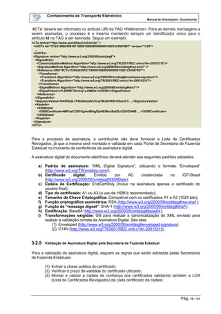 Conhecimento de Transporte Eletrônico
Manual de Orientações - Contribuinte
Pág. 16 / 165
‘#CTe’ deverá ser informado no atributo URI da TAG <Reference>. Para as demais mensagens a
serem assinadas, o processo é o mesmo mantendo sempre um identificador único para o
atributo Id na TAG a ser assinada. Segue um exemplo:
<CTe xmlns="http://www.portalfiscal.inf.br/cte" >
<infCTe Id="CTe31060243816719000108650000000010001234567897" versao="1.00">
...
</infCTe>
<Signature xmlns="http://www.w3.org/2000/09/xmldsig#">
<SignedInfo>
<CanonicalizationMethod Algorithm="http://www.w3.org/TR/2001/REC-xml-c14n-20010315"/>
<SignatureMethod Algorithm="http://www.w3.org/2000/09/xmldsig#rsa-sha1" />
<Reference URI="#CTe31060243816719000108650000000010001234567897">
<Transforms>
<Transform Algorithm="http://www.w3.org/2000/09/xmldsig#enveloped-signature"/>
<Transform Algorithm="http://www.w3.org/TR/2001/REC-xml-c14n-20010315"/>
</Transforms>
<DigestMethod Algorithm="http://www.w3.org/2000/09/xmldsig#sha1"/>
<DigestValue>vFL68WETQ+mvj1aJAMDx+oVi928=</DigestValue>
</Reference>
</SignedInfo>
<SignatureValue>IhXNhbdL1F9UGb2ydVc5v/gTB/y6r0KIFaf5evUi1i ...</SignatureValue>
<KeyInfo>
<X509Data>
<X509Certificate>MIIFazCCBFOgAwIBAgIQaHEfNaxSeOEvZGlVDANB ... </X509Certificate>
</X509Data>
</KeyInfo>
</Signature>
</CTe>
Para o processo de assinatura, o contribuinte não deve fornecer a Lista de Certificados
Revogados, já que a mesma será montada e validada em cada Portal de Secretaria de Fazenda
Estadual no momento da conferência da assinatura digital.
A assinatura digital do documento eletrônico deverá atender aos seguintes padrões adotados:
a) Padrão de assinatura: “XML Digital Signature”, utilizando o formato “Enveloped”
(http://www.w3.org/TR/xmldsig-core/);
b) Certificado digital: Emitido por AC credenciada no ICP-Brasil
(http://www.w3.org/2000/09/xmldsig#X509Data);
c) Cadeia de Certificação: EndCertOnly (Incluir na assinatura apenas o certificado do
usuário final);
d) Tipo do certificado: A1 ou A3 (o uso de HSM é recomendado);
e) Tamanho da Chave Criptográfica: Compatível com os certificados A1 e A3 (1024 bits);
f) Função criptográfica assimétrica: RSA (http://www.w3.org/2000/09/xmldsig#rsa-sha1);
g) Função de “message digest”: SHA-1 (http://www.w3.org/2000/09/xmldsig#sha1);
h) Codificação: Base64 (http://www.w3.org/2000/09/xmldsig#base64);
i) Transformações exigidas: Útil para realizar a canonicalização do XML enviado para
realizar a validação correta da Assinatura Digital. São elas:
(1) Enveloped (http://www.w3.org/2000/09/xmldsig#enveloped-signature)
(2) C14N (http://www.w3.org/TR/2001/REC-xml-c14n-20010315)
3.2.5 Validação de Assinatura Digital pela Secretaria de Fazenda Estadual
Para a validação da assinatura digital, seguem as regras que serão adotadas pelas Secretarias
de Fazenda Estaduais:
(1) Extrair a chave pública do certificado;
(2) Verificar o prazo de validade do certificado utilizado;
(3) Montar e validar a cadeia de confiança dos certificados validando também a LCR
(Lista de Certificados Revogados) de cada certificado da cadeia;
 