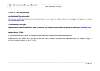Conhecimento de Transporte Eletrônico
Manual de Orientações - Contribuinte
Pág. 163 / 165
Anexo IV – WS disponíveis
Ambiente de Homologação:
Os endereços dos Web Services disponíveis podem ser obtidos no sítio nacional do projeto, ambiente de homologação de empresas, no endereço
http://hom.cte.fazenda.gov.br.
Ambiente de Produção
Os endereços dos Web Services disponíveis podem ser obtidos no sítio nacional do projeto, ambiente de produção, no endereço http://cte.fazenda.gov.br
Obtenção do WSDL:
A documentação do WSDL pode ser obtida na internet acessando o endereço do Web Service desejado.
Exemplificando, para obter o WSDL de cada um dos Web Service acione o navegador Web (Internet Explorer, por exemplo) e digite o
endereço desejado seguido do literal ‘?WSDL’.
 