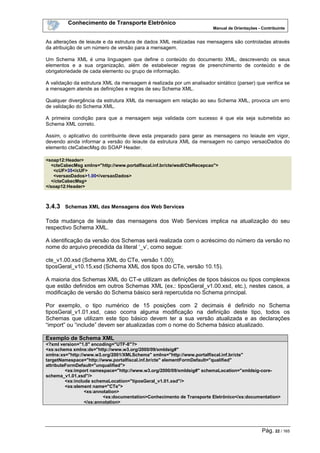 Conhecimento de Transporte Eletrônico
Manual de Orientações - Contribuinte
Pág. 22 / 165
As alterações de leiaute e da estrutura de dados XML realizadas nas mensagens são controladas através
da atribuição de um número de versão para a mensagem.
Um Schema XML é uma linguagem que define o conteúdo do documento XML, descrevendo os seus
elementos e a sua organização, além de estabelecer regras de preenchimento de conteúdo e de
obrigatoriedade de cada elemento ou grupo de informação.
A validação da estrutura XML da mensagem é realizada por um analisador sintático (parser) que verifica se
a mensagem atende as definições e regras de seu Schema XML.
Qualquer divergência da estrutura XML da mensagem em relação ao seu Schema XML, provoca um erro
de validação do Schema XML.
A primeira condição para que a mensagem seja validada com sucesso é que ela seja submetida ao
Schema XML correto.
Assim, o aplicativo do contribuinte deve esta preparado para gerar as mensagens no leiaute em vigor,
devendo ainda informar a versão do leiaute da estrutura XML da mensagem no campo versaoDados do
elemento cteCabecMsg do SOAP Header.
<soap12:Header>
<cteCabecMsg xmlns="http://www.portalfiscal.inf.br/cte/wsdl/CteRecepcao">
<cUF>35</cUF>
<versaoDados>1.00</versaoDados>
</cteCabecMsg>
</soap12:Header>
3.4.3 Schemas XML das Mensagens dos Web Services
Toda mudança de leiaute das mensagens dos Web Services implica na atualização do seu
respectivo Schema XML.
A identificação da versão dos Schemas será realizada com o acréscimo do número da versão no
nome do arquivo precedida da literal ‘_v’, como segue:
cte_v1.00.xsd (Schema XML do CTe, versão 1.00);
tiposGeral_v10.15.xsd (Schema XML dos tipos do CTe, versão 10.15).
A maioria dos Schemas XML do CT-e utilizam as definições de tipos básicos ou tipos complexos
que estão definidos em outros Schemas XML (ex.: tiposGeral_v1.00.xsd, etc.), nestes casos, a
modificação de versão do Schema básico será repercutida no Schema principal.
Por exemplo, o tipo numérico de 15 posições com 2 decimais é definido no Schema
tiposGeral_v1.01.xsd, caso ocorra alguma modificação na definição deste tipo, todos os
Schemas que utilizam este tipo básico devem ter a sua versão atualizada e as declarações
“import” ou “include” devem ser atualizadas com o nome do Schema básico atualizado.
Exemplo de Schema XML
<?xml version="1.0" encoding="UTF-8"?>
<xs:schema xmlns:ds="http://www.w3.org/2000/09/xmldsig#"
xmlns:xs="http://www.w3.org/2001/XMLSchema" xmlns="http://www.portalfiscal.inf.br/cte"
targetNamespace="http://www.portalfiscal.inf.br/cte" elementFormDefault="qualified"
attributeFormDefault="unqualified">
<xs:import namespace="http://www.w3.org/2000/09/xmldsig#" schemaLocation="xmldsig-core-
schema_v1.01.xsd"/>
<xs:include schemaLocation="tiposGeral_v1.01.xsd"/>
<xs:element name="CTe">
<xs:annotation>
<xs:documentation>Conhecimento de Transporte Eletrônico</xs:documentation>
</xs:annotation>
 