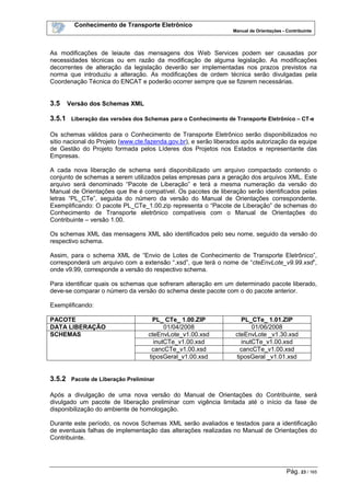 Conhecimento de Transporte Eletrônico
Manual de Orientações - Contribuinte
Pág. 23 / 165
As modificações de leiaute das mensagens dos Web Services podem ser causadas por
necessidades técnicas ou em razão da modificação de alguma legislação. As modificações
decorrentes de alteração da legislação deverão ser implementadas nos prazos previstos na
norma que introduziu a alteração. As modificações de ordem técnica serão divulgadas pela
Coordenação Técnica do ENCAT e poderão ocorrer sempre que se fizerem necessárias.
3.5 Versão dos Schemas XML
3.5.1 Liberação das versões dos Schemas para o Conhecimento de Transporte Eletrônico – CT-e
Os schemas válidos para o Conhecimento de Transporte Eletrônico serão disponibilizados no
sitio nacional do Projeto (www.cte.fazenda.gov.br), e serão liberados após autorização da equipe
de Gestão do Projeto formada pelos Líderes dos Projetos nos Estados e representante das
Empresas.
A cada nova liberação de schema será disponibilizado um arquivo compactado contendo o
conjunto de schemas a serem utilizados pelas empresas para a geração dos arquivos XML. Este
arquivo será denominado “Pacote de Liberação” e terá a mesma numeração da versão do
Manual de Orientações que lhe é compatível. Os pacotes de liberação serão identificados pelas
letras “PL_CTe”, seguida do número da versão do Manual de Orientações correspondente.
Exemplificando: O pacote PL_CTe_1.00.zip representa o “Pacote de Liberação” de schemas do
Conhecimento de Transporte eletrônico compatíveis com o Manual de Orientações do
Contribuinte – versão 1.00.
Os schemas XML das mensagens XML são identificados pelo seu nome, seguido da versão do
respectivo schema.
Assim, para o schema XML de “Envio de Lotes de Conhecimento de Transporte Eletrônico”,
corresponderá um arquivo com a extensão “.xsd”, que terá o nome de “cteEnvLote_v9.99.xsd”,
onde v9.99, corresponde a versão do respectivo schema.
Para identificar quais os schemas que sofreram alteração em um determinado pacote liberado,
deve-se comparar o número da versão do schema deste pacote com o do pacote anterior.
Exemplificando:
PACOTE PL_ CTe_ 1.00.ZIP PL_CTe_ 1.01.ZIP
DATA LIBERAÇÃO 01/04/2008 01/06/2008
SCHEMAS cteEnvLote_v1.00.xsd cteEnvLote _v1.30.xsd
inutCTe_v1.00.xsd inutCTe_v1.00.xsd
cancCTe_v1.00.xsd cancCTe_v1.00.xsd
tiposGeral_v1.00.xsd tiposGeral _v1.01.xsd
3.5.2 Pacote de Liberação Preliminar
Após a divulgação de uma nova versão do Manual de Orientações do Contribuinte, será
divulgado um pacote de liberação preliminar com vigência limitada até o início da fase de
disponibilização do ambiente de homologação.
Durante este período, os novos Schemas XML serão avaliados e testados para a identificação
de eventuais falhas de implementação das alterações realizadas no Manual de Orientações do
Contribuinte.
 