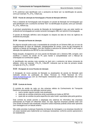 Conhecimento de Transporte Eletrônico
Manual de Orientações - Contribuinte
Pág. 24 / 165
O PL preliminar será identificado com o acréscimo da literal ‘pre’ na identificação do pacote,
como por exemplo: PL_CTe_1.00pre.zip.
3.5.3 Pacote de Liberação de Homologação e Pacote de liberação definitivo
Para o ambiente de homologação será divulgado um pacote de liberação de homologação que
será identificado com o acréscimo da literal ‘hom’ na identificação do pacote, como por exemplo:
PL_CTe_100hom.zip.
A principal característica do pacote de liberação de homologação é seu uso estar restrito ao
ambiente de homologação por aceitar somente mensagens XML com tpAmb=2-homologação.
O pacote de liberação definitivo será divulgado na véspera da data de início da vigência do
ambiente de produção.
3.5.4 Correção de Pacote de Liberação
Em alguma situação pode surgir a necessidade de correção de um Schema XML por um erro de
implementação de regra de validação, obrigatoriedade de campo, nome de tag divergente do
definido no leiaute da mensagem, que não modifica a estrutura do Schema XML e nem exige a
alteração dos aplicativos da SEFAZ ou dos contribuintes.
Nesta situação, divulgaremos um novo pacote de liberação com o Schema XML corrigido, sem
modificar o número da versão do PL para manter a compatibilidade com o Manual de
Orientações do Contribuinte vigente.
A identificação dos pacotes mais recentes se dará com o acréscimo de letras minúscula do
alfabeto, como por exemplo: CTe_PL_1.00a.ZIP, indicando que se trata da primeira versão
corrigida do CTe_PL_1.00.ZIP
3.5.5 Divulgação de novos Pacotes de Liberação
A divulgação de novos pacotes de liberação ou atualizações de pacote de liberação será
realizada através da publicação de Notas Técnicas no Portal Nacional do CT-e
(www.cte.fazenda.gov.br) com as informações necessárias para a implementação dos novos
pacotes de liberação.
3.5.6 Controle de Versão
O controle de versão de cada um dos schemas válidos do Conhecimento de Transporte
Eletrônico compreende uma definição nacional sobre:
• qual a versão vigente (versão mais atualizada);
• quais são as versões anteriores ainda suportadas por todas as SEFAZ;
• quais são as versões da parte específica de cada modal suportadas pela parte genérica.
Este controle de versão permite a adaptação dos sistemas de informática das empresas
participantes do Projeto em diferentes datas. Ou seja, algumas empresas poderão estar com
uma versão de leiaute mais atualizada, enquanto outras empresas poderão ainda estar operando
com mensagens em um leiaute anterior.
Não estão previstas mudanças freqüentes de leiaute de mensagens e as empresas deverão ter
um prazo razoável para implementar as mudanças necessárias, conforme acordo operacional a
ser estabelecido.
 