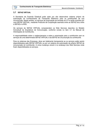 Conhecimento de Transporte Eletrônico
Manual de Orientações - Contribuinte
Pág. 27 / 165
3.7 SEFAZ VIRTUAL
A Secretaria de Fazenda Estadual pode optar por não desenvolver sistema próprio de
autorização do Conhecimento de Transporte Eletrônico para os contribuintes de sua
circunscrição. Neste sentido, os serviços de autorização de emissão do CT-e serão supridos por
uma SEFAZ VIRTUAL, mediante Protocolo de Cooperação assinado entre as SEFAZ e/ou entre
a SEFAZ e a RFB.
Os serviços da SEFAZ VIRTUAL compreendem os Web Services descritos no Modelo
Conceitual da Arquitetura de Comunicação, conforme consta no item 3.1 do Manual de
Orientações do Contribuinte,
A responsabilidade sobre o credenciamento e sobre a autorização para o contribuinte usar os
serviços de uma determinada SEFAZ VIRTUAL é da SEFAZ de circunscrição do contribuinte.
Para os sistemas das Empresas, deve ser totalmente transparente se os serviços estão sendo
disponibilizados pela SEFAZ VIRTUAL ou por um sistema de autorização da própria SEFAZ de
circunscrição do contribuinte. A única mudança visível é no endereço dos Web Services onde
ficam disponibilizados os serviços.
 