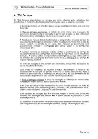 Conhecimento de Transporte Eletrônico
Manual de Orientações - Contribuinte
Pág. 28 / 165
4. Web Services
Os Web Services disponibilizam os serviços que serão utilizados pelos aplicativos dos
contribuintes. O mecanismo de utilização dos Web Services segue as seguintes premissas:
a) Será disponibilizado um Web Service por serviço, existindo um método para cada tipo
de serviço;
b) Para os serviços assíncronos, o método de envio retorna uma mensagem de
confirmação de recebimento da solicitação de serviço com o recibo e a data e hora local
de recebimento da solicitação ou retorna uma mensagem de erro.
A Secretaria de Fazenda Estadual autorizadora se compromete a processar os lotes de
conhecimentos de transportes recebidos em até 3 minutos em no mínimo 95% do total do
volume recebido no período de 24 horas. Este indicador de performance será
constantemente avaliado e aperfeiçoado pelo Comitê Gestor e os contribuintes
emissores de CT-e.
A qualquer momento as empresas poderão verificar a performance do serviço de
processamento dos lotes, verificando o tempo médio de resposta do serviço nos últimos
5 minutos. A empresa poderá optar por entrar em contingência, ou seja, emitir o DACTE
em formulário de segurança do documento auxiliar (FS-DA), caso julgue que o tempo de
resposta não seja aceitável.
No recibo de recepção do lote, também será informado o tempo médio de resposta do
serviço nos últimos 5 minutos.
Cada Portal de Secretaria de Fazenda Estadual disponibilizará o resultado do
processamento do lote por um período mínimo de 24 horas (cteConsLote). Após o
término do processamento, a informação da situação atual de cada conhecimento de
transporte será disponibilizada para consulta individual (consSitCTe).
c) Para os serviços síncronos, o envio da solicitação e a obtenção do retorno serão
realizados na mesma conexão através de um único método.
d) As URLs dos Web Services encontram-se no Anexo IV deste manual e no Portal do
Ambiente Nacional (www.cte.fazenda.gov.br). Acessando a URL pode ser obtido o WSDL
(Web Services Description Language) de cada Web Service.
e) O processo de utilização dos Web Services sempre é iniciado pelo contribuinte
enviando uma mensagem nos padrões XML e SOAP, através do protocolo SSL com
autenticação mútua.
f) A ocorrência de qualquer erro na validação dos dados recebidos interrompe o processo
com a disponibilização de uma mensagem contendo o código e a descrição do erro.
 