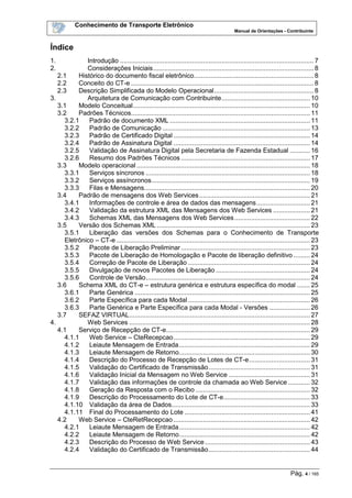 Conhecimento de Transporte Eletrônico
Manual de Orientações - Contribuinte
Pág. 4 / 165
Índice
1. Introdução .........................................................................................................7
2. Considerações Iniciais.......................................................................................8
2.1 Histórico do documento fiscal eletrônico.................................................................8
2.2 Conceito do CT-e ...................................................................................................8
2.3 Descrição Simplificada do Modelo Operacional......................................................8
3. Arquitetura de Comunicação com Contribuinte................................................ 10
3.1 Modelo Conceitual................................................................................................ 10
3.2 Padrões Técnicos................................................................................................. 11
3.2.1 Padrão de documento XML ............................................................................ 11
3.2.2 Padrão de Comunicação ................................................................................ 13
3.2.3 Padrão de Certificado Digital .......................................................................... 14
3.2.4 Padrão de Assinatura Digital .......................................................................... 14
3.2.5 Validação de Assinatura Digital pela Secretaria de Fazenda Estadual ........... 16
3.2.6 Resumo dos Padrões Técnicos ...................................................................... 17
3.3 Modelo operacional .............................................................................................. 18
3.3.1 Serviços síncronos ......................................................................................... 18
3.3.2 Serviços assíncronos...................................................................................... 19
3.3.3 Filas e Mensagens.......................................................................................... 20
3.4 Padrão de mensagens dos Web Services............................................................ 21
3.4.1 Informações de controle e área de dados das mensagens............................. 21
3.4.2 Validação da estrutura XML das Mensagens dos Web Services .................... 21
3.4.3 Schemas XML das Mensagens dos Web Services......................................... 22
3.5 Versão dos Schemas XML ................................................................................... 23
3.5.1 Liberação das versões dos Schemas para o Conhecimento de Transporte
Eletrônico – CT-e ......................................................................................................... 23
3.5.2 Pacote de Liberação Preliminar...................................................................... 23
3.5.3 Pacote de Liberação de Homologação e Pacote de liberação definitivo ......... 24
3.5.4 Correção de Pacote de Liberação .................................................................. 24
3.5.5 Divulgação de novos Pacotes de Liberação ................................................... 24
3.5.6 Controle de Versão......................................................................................... 24
3.6 Schema XML do CT-e – estrutura genérica e estrutura específica do modal ....... 25
3.6.1 Parte Genérica ............................................................................................... 25
3.6.2 Parte Específica para cada Modal .................................................................. 26
3.6.3 Parte Genérica e Parte Específica para cada Modal - Versões ...................... 26
3.7 SEFAZ VIRTUAL.................................................................................................. 27
4. Web Services .................................................................................................. 28
4.1 Serviço de Recepção de CT-e.............................................................................. 29
4.1.1 Web Service – CteRecepcao.......................................................................... 29
4.1.2 Leiaute Mensagem de Entrada....................................................................... 29
4.1.3 Leiaute Mensagem de Retorno....................................................................... 30
4.1.4 Descrição do Processo de Recepção de Lotes de CT-e................................. 31
4.1.5 Validação do Certificado de Transmissão....................................................... 31
4.1.6 Validação Inicial da Mensagem no Web Service ............................................ 31
4.1.7 Validação das informações de controle da chamada ao Web Service ............ 32
4.1.8 Geração da Resposta com o Recibo .............................................................. 32
4.1.9 Descrição do Processamento do Lote de CT-e............................................... 33
4.1.10 Validação da área de Dados........................................................................... 33
4.1.11 Final do Processamento do Lote .................................................................... 41
4.2 Web Service – CteRetRecepcao .......................................................................... 42
4.2.1 Leiaute Mensagem de Entrada....................................................................... 42
4.2.2 Leiaute Mensagem de Retorno....................................................................... 42
4.2.3 Descrição do Processo de Web Service......................................................... 43
4.2.4 Validação do Certificado de Transmissão....................................................... 44
 