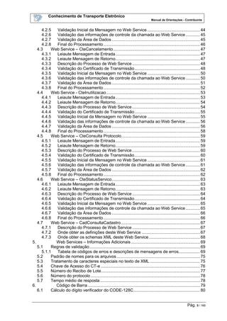 Conhecimento de Transporte Eletrônico
Manual de Orientações - Contribuinte
Pág. 5 / 165
4.2.5 Validação Inicial da Mensagem no Web Service ............................................ 44
4.2.6 Validação das informações de controle da chamada ao Web Service ............ 45
4.2.7 Validação da Área de Dados .......................................................................... 45
4.2.8 Final do Processamento................................................................................. 46
4.3 Web Service – CteCancelamento......................................................................... 47
4.3.1 Leiaute Mensagem de Entrada....................................................................... 47
4.3.2 Leiaute Mensagem de Retorno....................................................................... 47
4.3.3 Descrição do Processo de Web Service......................................................... 48
4.3.4 Validação do Certificado de Transmissão....................................................... 48
4.3.5 Validação Inicial da Mensagem no Web Service ............................................ 50
4.3.6 Validação das informações de controle da chamada ao Web Service ............ 50
4.3.7 Validação da Área de Dados .......................................................................... 51
4.3.8 Final do Processamento................................................................................. 52
4.4 Web Service - CteInutilizacao............................................................................... 53
4.4.1 Leiaute Mensagem de Entrada....................................................................... 53
4.4.2 Leiaute Mensagem de Retorno....................................................................... 54
4.4.3 Descrição do Processo de Web Service......................................................... 54
4.4.4 Validação do Certificado de Transmissão....................................................... 55
4.4.5 Validação Inicial da Mensagem no Web Service ............................................ 55
4.4.6 Validação das informações de controle da chamada ao Web Service ............ 56
4.4.7 Validação da Área de Dados .......................................................................... 56
4.4.8 Final do Processamento................................................................................. 58
4.5 Web Service – CteConsulta Protocolo.................................................................. 59
4.5.1 Leiaute Mensagem de Entrada....................................................................... 59
4.5.2 Leiaute Mensagem de Retorno....................................................................... 59
4.5.3 Descrição do Processo de Web Service......................................................... 60
4.5.4 Validação do Certificado de Transmissão....................................................... 60
4.5.5 Validação Inicial da Mensagem no Web Service ............................................ 61
4.5.6 Validação das informações de controle da chamada ao Web Service ............ 61
4.5.7 Validação da Área de Dados .......................................................................... 62
4.5.8 Final do Processamento................................................................................. 62
4.6 Web Service – CteStatusServico.......................................................................... 63
4.6.1 Leiaute Mensagem de Entrada....................................................................... 63
4.6.2 Leiaute Mensagem de Retorno....................................................................... 63
4.6.3 Descrição do Processo de Web Service......................................................... 64
4.6.4 Validação do Certificado de Transmissão....................................................... 64
4.6.5 Validação Inicial da Mensagem no Web Service ............................................ 65
4.6.6 Validação das informações de controle da chamada ao Web Service ............ 65
4.6.7 Validação da Área de Dados .......................................................................... 66
4.6.8 Final do Processamento................................................................................. 66
4.7 Web Service – CadConsultaCadastro .................................................................. 67
4.7.1 Descrição do Processo de Web Service......................................................... 67
4.7.2 Onde obter as definições deste Web Service ................................................. 67
4.7.3 Onde obter os schemas XML deste Web Service........................................... 68
5. Web Services – Informações Adicionais.......................................................... 69
5.1 Regras de validação............................................................................................. 69
5.1.1 Tabela de códigos de erros e descrições de mensagens de erros.................. 69
5.2 Padrão de nomes para os arquivos...................................................................... 75
5.3 Tratamento de caracteres especiais no texto de XML .......................................... 75
5.4 Chave de Acesso do CT-e ................................................................................... 76
5.5 Número do Recibo de Lote................................................................................... 77
5.6 Número do protocolo............................................................................................ 78
5.7 Tempo médio de resposta.................................................................................... 78
6. Código de Barra .............................................................................................. 79
6.1 Cálculo do dígito verificador do CODE-128C........................................................ 80
 
