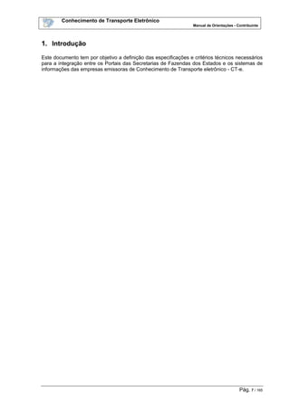Conhecimento de Transporte Eletrônico
Manual de Orientações - Contribuinte
Pág. 7 / 165
1. Introdução
Este documento tem por objetivo a definição das especificações e critérios técnicos necessários
para a integração entre os Portais das Secretarias de Fazendas dos Estados e os sistemas de
informações das empresas emissoras de Conhecimento de Transporte eletrônico - CT-e.
 