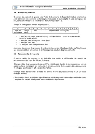 Conhecimento de Transporte Eletrônico
Manual de Orientações - Contribuinte
Pág. 78 / 165
5.6 Número do protocolo
O número do protocolo é gerado pelo Portal da Secretaria da Fazenda Estadual autorizadora
para identificar univocamente as transações realizadas de autorização de uso, denegação de
uso, cancelamento de CT-e e inutilização de numeração de CT-e.
A regra de formação do número do protocolo é:
9 9 9 9 9 9 9 9 9 9 9 9 9 9 9
Tipo de
Autorizador
código
da UF
ano sequencial de 10 posições
• 1 posição com o Tipo de Autorizador (1=SEFAZ normal, , 3=SEFAZ VIRTUAL-RS,
5=SEFAZ VIRTUAL-SP;
• 2 posições para o código da UF do IBGE;
• 2 posições para ano;
• 10 posições para o seqüencial no ano.
A geração do número de protocolo deverá ser única, sendo utilizada por todos os Web Service
que precisam atribuir um número de protocolo para o resultado do processamento.
5.7 Tempo médio de resposta
O tempo médio de resposta é um indicador que mede a performance do serviço de
processamento dos lotes dos últimos 5 minutos.
O tempo médio de processamento de um CT-e é obtido pela divisão do tempo decorrido entre o
recebimento da mensagem e o momento de armazenamento da mensagem de processamento
do lote pela quantidade de CT-e existentes no lote.
O tempo médio de resposta é a média dos tempos médios de processamento de um CT-e dos
últimos 5 minutos.
Caso o tempo médio de resposta fique abaixo de 1 (um) segundo, o tempo será informado como
1 segundo. As frações de segundos serão arredondados para cima.
 