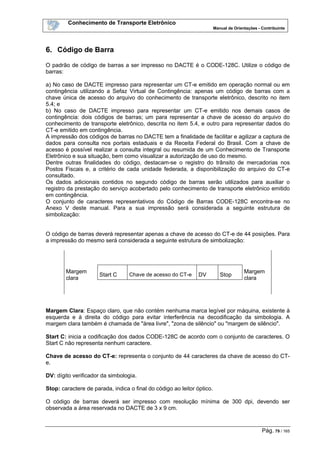 Conhecimento de Transporte Eletrônico
Manual de Orientações - Contribuinte
Pág. 79 / 165
6. Código de Barra
O padrão de código de barras a ser impresso no DACTE é o CODE-128C. Utilize o código de
barras:
a) No caso de DACTE impresso para representar um CT-e emitido em operação normal ou em
contingência utilizando a Sefaz Virtual de Contingência: apenas um código de barras com a
chave única de acesso do arquivo do conhecimento de transporte eletrônico, descrito no item
5.4; e
b) No caso de DACTE impresso para representar um CT-e emitido nos demais casos de
contingência: dois códigos de barras; um para representar a chave de acesso do arquivo do
conhecimento de transporte eletrônico, descrita no item 5.4, e outro para representar dados do
CT-e emitido em contingência.
A impressão dos códigos de barras no DACTE tem a finalidade de facilitar e agilizar a captura de
dados para consulta nos portais estaduais e da Receita Federal do Brasil. Com a chave de
acesso é possível realizar a consulta integral ou resumida de um Conhecimento de Transporte
Eletrônico e sua situação, bem como visualizar a autorização de uso do mesmo.
Dentre outras finalidades do código, destacam-se o registro do trânsito de mercadorias nos
Postos Fiscais e, a critério de cada unidade federada, a disponibilização do arquivo do CT-e
consultado.
Os dados adicionais contidos no segundo código de barras serão utilizados para auxiliar o
registro da prestação do serviço acobertado pelo conhecimento de transporte eletrônico emitido
em contingência.
O conjunto de caracteres representativos do Código de Barras CODE-128C encontra-se no
Anexo V deste manual. Para a sua impressão será considerada a seguinte estrutura de
simbolização:
O código de barras deverá representar apenas a chave de acesso do CT-e de 44 posições. Para
a impressão do mesmo será considerada a seguinte estrutura de simbolização:
Margem
clara
Margem
clara
Start C Chave de acesso do CT-e DV Stop
Margem Clara: Espaço claro, que não contém nenhuma marca legível por máquina, existente à
esquerda e à direita do código para evitar interferência na decodificação da simbologia. A
margem clara também é chamada de "área livre", "zona de silêncio" ou "margem de silêncio".
Start C: inicia a codificação dos dados CODE-128C de acordo com o conjunto de caracteres. O
Start C não representa nenhum caractere.
Chave de acesso do CT-e: representa o conjunto de 44 caracteres da chave de acesso do CT-
e.
DV: dígito verificador da simbologia.
Stop: caractere de parada, indica o final do código ao leitor óptico.
O código de barras deverá ser impresso com resolução mínima de 300 dpi, devendo ser
observada a área reservada no DACTE de 3 x 9 cm.
 