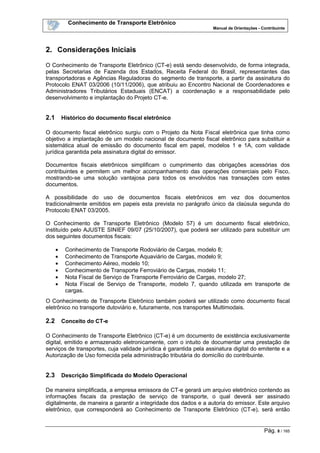 Conhecimento de Transporte Eletrônico
Manual de Orientações - Contribuinte
Pág. 8 / 165
2. Considerações Iniciais
O Conhecimento de Transporte Eletrônico (CT-e) está sendo desenvolvido, de forma integrada,
pelas Secretarias de Fazenda dos Estados, Receita Federal do Brasil, representantes das
transportadoras e Agências Reguladoras do segmento de transporte, a partir da assinatura do
Protocolo ENAT 03/2006 (10/11/2006), que atribuiu ao Encontro Nacional de Coordenadores e
Administradores Tributários Estaduais (ENCAT) a coordenação e a responsabilidade pelo
desenvolvimento e implantação do Projeto CT-e.
2.1 Histórico do documento fiscal eletrônico
O documento fiscal eletrônico surgiu com o Projeto da Nota Fiscal eletrônica que tinha como
objetivo a implantação de um modelo nacional de documento fiscal eletrônico para substituir a
sistemática atual de emissão do documento fiscal em papel, modelos 1 e 1A, com validade
jurídica garantida pela assinatura digital do emissor.
Documentos fiscais eletrônicos simplificam o cumprimento das obrigações acessórias dos
contribuintes e permitem um melhor acompanhamento das operações comerciais pelo Fisco,
mostrando-se uma solução vantajosa para todos os envolvidos nas transações com estes
documentos.
A possibilidade do uso de documentos fiscais eletrônicos em vez dos documentos
tradicionalmente emitidos em papeis esta prevista no parágrafo único da claúsula segunda do
Protocolo ENAT 03/2005.
O Conhecimento de Transporte Eletrônico (Modelo 57) é um documento fiscal eletrônico,
instituído pelo AJUSTE SINIEF 09/07 (25/10/2007), que poderá ser utilizado para substituir um
dos seguintes documentos fiscais:
• Conhecimento de Transporte Rodoviário de Cargas, modelo 8;
• Conhecimento de Transporte Aquaviário de Cargas, modelo 9;
• Conhecimento Aéreo, modelo 10;
• Conhecimento de Transporte Ferroviário de Cargas, modelo 11;
• Nota Fiscal de Serviço de Transporte Ferroviário de Cargas, modelo 27;
• Nota Fiscal de Serviço de Transporte, modelo 7, quando utilizada em transporte de
cargas.
O Conhecimento de Transporte Eletrônico também poderá ser utilizado como documento fiscal
eletrônico no transporte dutoviário e, futuramente, nos transportes Multimodais.
2.2 Conceito do CT-e
O Conhecimento de Transporte Eletrônico (CT-e) é um documento de existência exclusivamente
digital, emitido e armazenado eletronicamente, com o intuito de documentar uma prestação de
serviços de transportes, cuja validade jurídica é garantida pela assinatura digital do emitente e a
Autorização de Uso fornecida pela administração tributária do domicílio do contribuinte.
2.3 Descrição Simplificada do Modelo Operacional
De maneira simplificada, a empresa emissora de CT-e gerará um arquivo eletrônico contendo as
informações fiscais da prestação de serviço de transporte, o qual deverá ser assinado
digitalmente, de maneira a garantir a integridade dos dados e a autoria do emissor. Este arquivo
eletrônico, que corresponderá ao Conhecimento de Transporte Eletrônico (CT-e), será então
 