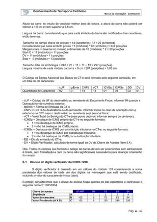 Conhecimento de Transporte Eletrônico
Manual de Orientações - Contribuinte
Pág. 80 / 165
Altura da barra: no intuito de propiciar melhor área de leitura, a altura da barra não poderá ser
inferior a 1,5 cm e nem superior a 2,5 cm.
Largura da barra: considerando que para cada símbolo da barra são codificados dois caracteres,
então teremos:
Tamanho do campo chave de acesso = 44 (caracteres) / 2 = 22 (símbolos)
Considerando que cada símbolo possui 11 (módulos) * 22 (símbolos) = 242 posições
Margem clara = deve ter no mínimo a dimensão de 10 (módulos) * 2 = 20 posições
Start C = 11 (módulos) = 11 posições
DV = 11 (módulos) = 11 posições
Stop = 13 (módulos) = 13 posições
Tamanho total da simbologia = 242 + 20 + 11 + 11 + 13 = 297 (posições)
Largura máxima de cada módulo da barra = 9 cm / 297 (posições) = 0,03 cm
O Código de Barras Adicional dos Dados do CT-e será formado pelo seguinte conteúdo, em
um total de 36 caracteres:
cUF tpEmis CNPJ vCT ICMSp ICMSs DD DV
Quantidade de Caracteres 02 01 14 14 01 01 02 01
- cUF = Código da UF do destinatário ou remetente do Documento Fiscal, informar 99 quando a
Operação for de comércio exterior;
- tpEmis = Forma de Emissão do CT-e
- CNPJ = CNPJ do destinatário ou do remetente, informar zeros no caso de operação com o
exterior ou o CPF caso o destinatário ou remetente seja pessoa física;
- vCT = Valor Total do Serviço do CT-e (sem ponto decimal, informar sempre os centavos);
- ICMSp = Destaque de ICMS próprio do CT-e no seguinte formato:
• 1 = há destaque de ICMS próprio;
• 2 = não há destaque de ICMS próprio.
- ICMSs = Destaque de ICMS por substituição tributária no CT-e, no seguinte formato:
• 1 = há destaque de ICMS por substituição tributária;
• 2 = não há destaque de ICMS por substituição tributária.
- DD = Dia da emissão do CT-e;
- DV = Dígito Verificador, calculado de forma igual ao DV da Chave de Acesso (item 5.4).
Obs. Todos os campos que formam o código de barras devem ser preenchidos com alinhamento
à direita, sem formatação e com os zeros não significativos necessários para alcançar o tamanho
do campo.
6.1 Cálculo do dígito verificador do CODE-128C
O dígito verificador é baseado em um cálculo do módulo 103 considerando a soma
ponderada dos valores de cada um dos dígitos na mensagem que está sendo codificada,
incluindo o valor do caractere de início (start).
Exemplo: consideremos que a chave de acesso fosse apenas de oito caracteres e contivesse o
seguinte número: 09758364
Chave de acesso START 09 75 83 64
Seqüência A 1 2 3 4
Valor do caractere B 105 9 75 83 64
Valor Ponderado (A X B) C 105 9 150 249 256
 