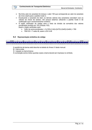 Conhecimento de Transporte Eletrônico
Manual de Orientações - Contribuinte
Pág. 81 / 165
• Na linha valor do caractere foi incluso o valor 105 que corresponde ao valor do caractere
de início (start) para o padrão Code C.
• Excetuando o caractere de start, os demais valores dos caracteres coincidem com os
valores da chave de acesso, isto porque estamos utilizando o padrão Code C de
codificação que é exclusivamente numérico.
• O dígito verificador do código será o resto da divisão da somatória dos valores
ponderados dividido por 103 (módulo 103).
Assim o dígito verificador será:
• Valor da soma ponderada = (1x105)+(1x9)+(2x75)+(3x83)+(4x64) = 769
• 769/103 = 7 resta 48, assim o DV é 48
6.2 Representação simbólica do código
START 09 75 83 64 DV = 48 STOP
B S B S B S B S B S B S B S B S B S B S B S B S B S B S B S B S B S B S B S B S B S B
2 1 1 2 3 2 2 2 1 2 1 3 2 4 1 2 1 1 1 1 4 2 1 2 1 1 1 4 2 2 3 1 3 1 2 1 2 3 3 1 1 1 2
A seqüência de barras está descrita na tabela do Anexo V deste manual.
B = barra preta
S = espaço ou barra branca
A numeração acima indica quantas vezes a barra deverá ser impressa no símbolo.
 