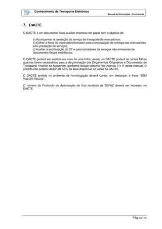 Conhecimento de Transporte Eletrônico
Manual de Orientações - Contribuinte
Pág. 82 / 165
7. DACTE
O DACTE é um documento fiscal auxiliar impresso em papel com o objetivo de:
a) Acompanhar a prestação do serviço de transporte de mercadorias;
b) Colher a firma do destinatário/tomador para comprovação de entrega das mercadorias
e/ou prestação de serviços;
c) Auxiliar a escrituração do CT-e para tomadores de serviços não emissores de
documentos fiscais eletrônicos;
O DACTE poderá ser emitido em mais de uma folha, assim um DACTE poderá ter tantas folhas
quantas forem necessárias para a discriminação dos Documentos Originários e Documentos de
Transporte Anterior se houverem, conforme leiaute descrito nos Anexos II e III deste manual. O
contribuinte poderá utilizar até 50% da área disponível no verso do DACTE.
O DACTE emitido no ambiente de homologação deverá conter, em destaque, a frase “SEM
VALOR FISCAL”.
O número do Protocolo de Autorização de Uso recebido da SEFAZ deverá ser impresso no
DACTE.
 