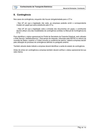 Conhecimento de Transporte Eletrônico
Manual de Orientações - Contribuinte
Pág. 83 / 165
8. Contingência
Nos casos de contingência, enquanto não houver obrigatoriedade para o CT-e:
- Nas UF em que a legislação não vede, as empresas poderão emitir o correspondente
modelo em papel que seria substituído pelo CT-e.
- Nas UF em que a legislação vede a emissão dos documentos em papel, o contribuinte
deverá utilizar uma das modalidades de contingência contidas no Manual de Contingência do
CT-e
Para identificar o status operacional do Portal da Secretaria de Fazenda Estadual, será utilizado
o Web Service “cteStatusServico”. Para tempo de resposta, informado pela SEFAZ no retorno da
consulta de Status, superior a 3 (três) minutos ou ausência de retorno, caberá à empresa decidir
pela utilização do processo de contingência definido no parágrafo anterior.
Também através deste método a empresa deverá identificar a saída do estado de contingência.
Antes de entrar em contingência a empresa também deverá verificar o status operacional de sua
rede interna.
 