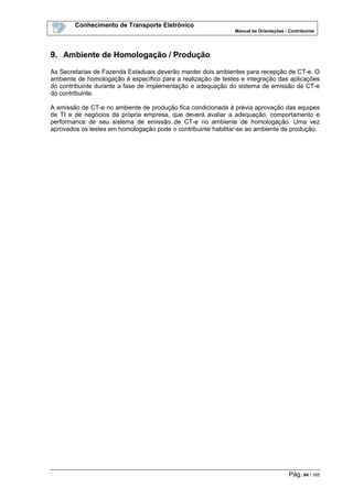 Conhecimento de Transporte Eletrônico
Manual de Orientações - Contribuinte
Pág. 84 / 165
9. Ambiente de Homologação / Produção
As Secretarias de Fazenda Estaduais deverão manter dois ambientes para recepção de CT-e. O
ambiente de homologação é específico para a realização de testes e integração das aplicações
do contribuinte durante a fase de implementação e adequação do sistema de emissão de CT-e
do contribuinte.
A emissão de CT-e no ambiente de produção fica condicionada à prévia aprovação das equipes
de TI e de negócios da própria empresa, que deverá avaliar a adequação, comportamento e
performance de seu sistema de emissão de CT-e no ambiente de homologação. Uma vez
aprovados os testes em homologação pode o contribuinte habilitar-se ao ambiente de produção.
 