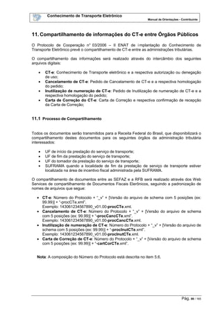 Conhecimento de Transporte Eletrônico
Manual de Orientações - Contribuinte
Pág. 86 / 165
11.Compartilhamento de informações do CT-e entre Órgãos Públicos
O Protocolo de Cooperação n° 03/2006 – II ENAT de i mplantação do Conhecimento de
Transporte Eletrônico prevê o compartilhamento de CT-e entre as administrações tributárias.
O compartilhamento das informações será realizado através do intercâmbio dos seguintes
arquivos digitais:
• CT-e: Conhecimento de Transporte eletrônico e a respectiva autorização ou denegação
de uso;
• Cancelamento de CT-e: Pedido de Cancelamento de CT-e e a respectiva homologação
do pedido;
• Inutilização de numeração de CT-e: Pedido de Inutilização de numeração de CT-e e a
respectiva homologação do pedido;
• Carta de Correção do CT-e: Carta de Correção e respectiva confirmação de recepção
da Carta de Correção;
11.1 Processo de Compartilhamento
Todos os documentos serão transmitidos para a Receita Federal do Brasil, que disponibilizará o
compartilhamento destes documentos para os seguintes órgãos da administração tributária
interessados:
• UF de início da prestação do serviço de transporte;
• UF de fim da prestação do serviço de transporte;
• UF do tomador da prestação do serviço de transporte;
• SUFRAMA quando a localidade de fim da prestação de serviço de transporte estiver
localizada na área de incentivo fiscal administrada pela SUFRAMA.
O compartilhamento de documentos entre as SEFAZ e a RFB será realizado através dos Web
Services de compartilhamento de Documentos Fiscais Elerônicos, seguindo a padronização de
nomes de arquivos que segue:
• CT-e: Número do Protocolo + “_v” + [Versão do arquivo de schema com 5 posições (ex:
99.99)] + “-procCTe.xml”.
Exemplo: 143061234567890_v01.00-procCTe.xml.
• Cancelamento de CT-e: Número do Protocolo + “_v” + [Versão do arquivo de schema
com 5 posições (ex: 99.99)] + “-procCancCTe.xml”.
Exemplo: 143061234567890_v01.00-procCancCTe.xml.
• Inutilização de numeração de CT-e: Número do Protocolo + “_v” + [Versão do arquivo de
schema com 5 posições (ex: 99.99)] + “-procInutCTe.xml”.
Exemplo: 143061234567890_v01.00-procInutCTe.xml.
• Carta de Correção de CT-e: Número do Protocolo + “_v” + [Versão do arquivo de schema
com 5 posições (ex: 99.99)] + “-cartCorCTe.xml”.
Nota: A composição do Número do Protocolo está descrita no item 5.6.
 