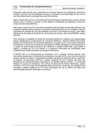 Conhecimento de Transporte Eletrônico
Manual de Orientações - Contribuinte
Pág. 9 / 165
transmitido, pela Internet, para a Secretaria de Fazenda Estadual de jurisdição do contribuinte
emitente, que fará uma pré-validação do arquivo e devolverá uma Autorização de Uso, sem a
qual não poderá haver a prestação de serviço de transporte.
Após o recebimento do CT-e, a Secretaria de Fazenda Estadual disponibilizará consulta, através
Internet, para o tomador do serviço e outros legítimos interessados que detenham a chave de
acesso do documento eletrônico.
Este mesmo arquivo do CT-e será ainda transmitido, pela Secretaria de Fazenda Estadual, para
a Receita Federal do Brasil, que será o repositório nacional de todos os CT-e emitidos, e para as
Secretarias de Fazenda de início da prestação do serviço e do tomador do serviço, caso sejam
diferentes da Secretaria de Fazenda de circunscrição do emissor, além da SUFRAMA, quando
aplicável.
Para acobertar a prestação de serviço de transporte deverá ser impressa uma representação
gráfica simplificada do Conhecimento de Transporte Eletrônico, intitulada DACTE (Documento
Auxiliar do Conhecimento de Transporte Eletrônico), em papel comum, que conterá impressos,
em destaque, o número do protocolo de autorização do referido documento, a chave de acesso e
o código de barras linear tomando-se por referência o padrão CODE-128C, para facilitar e
agilizar a consulta do CT-e na Internet e a respectiva confirmação de informações pelas
unidades fiscais e pelos tomadores de serviços de transporte.
O DACTE não é um Conhecimento de Transporte, nem o substitui, servindo apenas como
instrumento auxiliar para o transporte da mercadoria e consulta do CT-e por meio da chave de
acesso impressa no mesmo, representada e também impressa em código de barras, permitindo
ao detentor do documento confirmar a efetiva existência do CT-e, através dos sítios das
Secretarias de Fazenda Estaduais autorizadoras ou Receita Federal do Brasil. O contribuinte
tomador do serviço de transporte, não emissor de Documentos Fiscais Eletrônicos, poderá
escriturar o CT-e com base nas informações deste documento, sendo que sua validade ficará
vinculada à efetiva existência do CT-e com autorização de uso no Banco de Dados das
administrações tributárias envolvidas no processo.
 