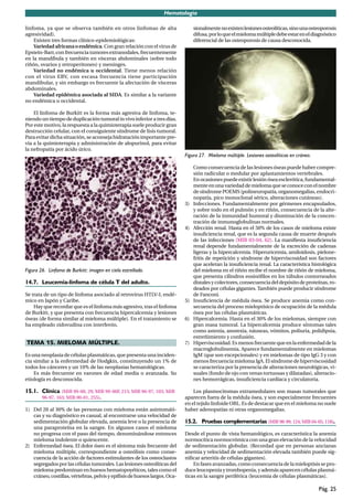 Hematología

linfoma, ya que se observa también en otros linfomas de alta                    sionalmente no existen lesiones osteolíticas, sino una osteoporosis
agresividad).                                                                   difusa, por lo que el mieloma múltiple debe estar en el diagnóstico
    Existen tres formas clínico-epidemiológicas:                                diferencial de las osteoporosis de causa desconocida.
    Variedad africana o endémica. Con gran relación con el virus de
Epstein-Barr, con frecuencia tumores extranodales, frecuentemente
en la mandíbula y también en vísceras abdominales (sobre todo
riñón, ovarios y retroperitoneo) y meninges.
    Variedad no endémica u occidental. Tiene menos relación
con el virus EBV, con escasa frecuencia tiene participación
mandibular, y sin embargo es frecuente la afectación de vísceras
abdominales.
    Variedad epidémica asociada al SIDA. Es similar a la variante
no endémica u occidental.

    El linfoma de Burkitt es la forma más agresiva de linfoma, te-
niendo un tiempo de duplicación tumoral in vivo inferior a tres días.
Por este motivo, la respuesta a la quimioterapia suele producir gran
destrucción celular, con el consiguiente síndrome de lisis tumoral.
Para evitar dicha situación, se aconseja hidratación importante pre-
via a la quimioterapia y administración de alopurinol, para evitar
la nefropatía por ácido úrico.
                                                                           Figura 27. Mieloma múltiple. Lesiones osteolíticas en cráneo.

                                                                                Como consecuencia de las lesiones óseas puede haber compre-
                                                                                sión radicular o medular por aplastamientos vertebrales.
                                                                                En ocasiones puede existir lesión ósea esclerótica, fundamental-
                                                                                mente en una variedad de mieloma que se conoce con el nombre
                                                                                de síndrome POEMS (polineuropatía, organomegalias, endocri-
                                                                                nopatía, pico monoclonal sérico, alteraciones cutáneas).
                                                                           3)   Infecciones. Fundamentalmente por gérmenes encapsulados,
                                                                                y sobre todo en el pulmón y en riñón, consecuencia de la alte-
                                                                                ración de la inmunidad humoral y disminución de la concen-
                                                                                tración de inmunoglobulinas normales.
                                                                           4)   Afección renal. Hasta en el 50% de los casos de mieloma existe
                                                                                insuﬁciencia renal, que es la segunda causa de muerte después
                                                                                de las infecciones (MIR 03-04, 62). La maniﬁesta insuﬁciencia
                                                                                renal depende fundamentalmente de la excreción de cadenas
                                                                                ligeras y la hipercalcemia. Hiperuricemia, amiloidosis, pielone-
                                                                                fritis de repetición y síndrome de hiperviscosidad son factores
                                                                                que aceleran la insuﬁciencia renal. La característica histológica
Figura 26. Linfoma de Burkitt: imagen en cielo estrellado.                      del mieloma en el riñón recibe el nombre de riñón de mieloma,
                                                                                que presenta cilindros eosinóﬁlos en los túbulos contorneados
14.7. Leucemia-linfoma de célula T del adulto.                                  distales y colectores, consecuencia del depósito de proteínas, ro-
                                                                                deados por células gigantes. También puede producir síndrome
Se trata de un tipo de linfoma asociado al retrovirus HTLV-I, endé-             de Fanconi.
mico en Japón y Caribe.                                                    5)   Insuﬁciencia de médula ósea. Se produce anemia como con-
    Hay que recordar que es el linfoma más agresivo, tras el linfoma            secuencia del proceso mieloptísico de ocupación de la médula
de Burkitt, y que presenta con frecuencia hipercalcemia y lesiones              ósea por las células plasmáticas.
óseas (de forma similar al mieloma múltiple). En el tratamiento se         6)   Hipercalcemia. Hasta en el 30% de los mielomas, siempre con
ha empleado zidovudina con interferón.                                          gran masa tumoral. La hipercalcemia produce síntomas tales
                                                                                como astenia, anorexia, náuseas, vómitos, poliuria, polidipsia,
                                                                                estreñimiento y confusión.
TEMA 15. MIELOMA MÚLTIPLE.                                                 7)   Hiperviscosidad. Es menos frecuente que en la enfermedad de la
                                                                                macroglobulinemia. Aparece fundamentalmente en mielomas
Es una neoplasia de células plasmáticas, que presenta una inciden-              IgM (que son excepcionales) y en mielomas de tipo IgG 3 y con
cia similar a la enfermedad de Hodgkin, constituyendo un 1% de                  menos frecuencia mieloma IgA. El síndrome de hiperviscosidad
todos los cánceres y un 10% de las neoplasias hematológicas.                    se caracteriza por la presencia de alteraciones neurológicas, vi-
    Es más frecuente en varones de edad media o avanzada. Su                    suales (fondo de ojo con venas tortuosas y dilatadas), alteracio-
etiología es desconocida.                                                       nes hemorrágicas, insuﬁciencia cardíaca y circulatoria.

15.1. Clínica (MIR 99-00, 29; MIR 99-00F, 215; MIR 96-97, 103; MIR             Los plasmocitomas extramedulares son masas tumorales que
        96-97, 163; MIR 00-01, 255).                                       aparecen fuera de la médula ósea, y son especialmente frecuentes
                                                                           en el tejido linfoide ORL. Es de destacar que en el mieloma no suele
1) Del 20 al 30% de las personas con mieloma están asintomáti-             haber adenopatías ni otras organomegalias.
   cas y su diagnóstico es casual, al encontrarse una velocidad de
   sedimentación globular elevada, anemia leve o la presencia de           15.2. Pruebas complementarias (MIR 98-99, 124; MIR 04-05, 118).
   una paraproteína en la sangre. En algunos casos el mieloma
   no progresa con el paso del tiempo, denominándose entonces              Desde el punto de vista hematológico, es característica la anemia
   mieloma indolente o quiescente.                                         normocítica normocrómica con una gran elevación de la velocidad
2) Enfermedad ósea. El dolor óseo es el síntoma más frecuente del          de sedimentación globular. (Recordad que en personas ancianas
   mieloma múltiple, correspondiente a osteólisis como conse-              anemia y velocidad de sedimentación elevada también puede sig-
   cuencia de la acción de factores estimulantes de los osteoclastos       niﬁcar arteritis de células gigantes).
   segregados por las células tumorales. Las lesiones osteolíticas del         En fases avanzadas, como consecuencia de la mieloptisis se pro-
   mieloma predominan en huesos hematopoyéticos, tales como el             duce leucopenia y trombopenia, y además aparecen células plasmá-
   cráneo, costillas, vértebras, pelvis y epíﬁsis de huesos largos. Oca-   ticas en la sangre periférica (leucemia de células plasmáticas).

                                                                                                                                           Pág. 25
 