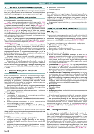 MANUAL CTO 6ª Ed.

18.2. Deficiencias de otros factores de la coagulación.                       •   Fenómenos autoinmunes.
                                                                              •   Traumas masivos.
No existe ninguna peculiaridad concreta de ninguno de ellos, excepto
en la deﬁciencia congénita de ﬁbrinógeno, que paradójicamente no              TRATAMIENTO.
ocasiona hemorragias graves, salvo las que ocurren tras cirugía.              Debe administrarse heparina para disminuir la coagulación
                                                                              sanguínea exacerbada. Ya que se están consumiendo factores de
18.3. Trastornos congénitos protrombóticos.                                   coagulación, se aconseja la administración de plasma cuando se
                                                                              produce un descenso llamativo de los factores o bien cuando existen
Casi todos ellos son autosómicos dominantes.                                  fenómenos hemorrágicos.
     Pueden ocasionarse procesos protrombóticos primarios (MIR                   Una medida imprescindible es el tratamiento etiológico. Ver
98-99F, 129) en las disﬁbrinogenemias, deﬁciencia de proteína C y             ﬁgura 30.
S, deﬁciencia de antitrombina III, factor V Leiden (MIR 02-03, 65),
hiperhomocisteinemia, exceso de factores de coagulación e inhibidores
de ﬁbrinolisis (MIR 01-02, 119) y la alteración genética Protrombina          TEMA 19. TERAPIA ANTICOAGULANTE.
20210 (MIR 03-04, 66). En la deﬁciencia de ATIII hay que tener en
cuenta que durante la fase aguda de la trombosis, el paciente puede           19.1. Heparina.
ser resistente a la heparina (ya que la heparina realiza su acción a través
de la antitrombina III), en cuyo caso habría que asociar concentrado          Presenta un efecto anticoagulante en relación con la antitrombina III.
de antitrombina III a la heparina.                                                El tratamiento con heparina no fraccionada se debe controlar
     El factor V de Leiden consiste en una mutación del factor V que lo       mediante el tiempo de tromboplastina parcial activada, que debe
hace resistente a la acción de la proteína C y puede justiﬁcar hasta un       mantenerse entre 1,5 y 2,5 veces el control (MIR 95-96F, 247).
25% de casos de trombosis de repetición (MIR 00-01F, 116; MIR 00-01,
111; MIR 04-05, 120).                                                         CONTRAINDICACIONES ABSOLUTAS PARA EL TRATAMIENTO CON HEPARINA.
     La deﬁciencia de ATIII es el trastorno con mayor riesgo relativo         • Hipertensión arterial maligna.
de trombosis. Estos estados protrombóticos con frecuencia preci-              • Sangrado activo.
san de un factor desencadenante adquirido (embarazo, puerperio,               • Hemorragia cerebral o subaracnoidea.
anovulatorios) para que se produzca el evento tromboembólico, que             • Cirugía ocular, cerebral o de médula espinal reciente.
generalmente tiene lugar en territorios venosos similares a los de la
población general, aunque es típica su aparición en localizaciones            EFECTOS SECUNDARIOS DE LA HEPARINA.
peculiares como las venas mesentéricas.                                       • El más frecuente es el sangrado por exceso de dosis. Una lo-
     Habría que sospechar un estado de tromboﬁlia congénita en pa-               calización peculiar de la hemorragia es el retroperitoneo (MIR
cientes jóvenes con trombosis y más si existen antecedentes familiares           97-98F, 224). Esta posee un cuadro clínico característico con
o recurrencia trombótica.                                                        dolor lumbar, sudoración, signos de mala perfusión periférica,
     El tratamiento del episodio agudo tromboembólico es similar al              disminución de la presión arterial, palidez, taquicardia y anemia
de la población general, manteniéndose anticoagulación indeﬁnida                 que corrige con transfusiones.
en casos de trombosis grave, recurrente o procesos con elevado riesgo         • Trombopenia (MIR 94-95, 214). Este efecto es mediado por
de recurrencia como el déﬁcit de ATIII o estado homocigoto de factor             inmunocomplejos IgG-heparina. La trombopenia suele apare-
V Leyden.                                                                        cer alrededor de la semana del tratamiento con heparina y se
                                                                                 presenta entre un 1 y un 5% de los casos (porcentajes menores
18.4. Síndromes de coagulación intravascular                                     con heparina de bajo peso molecular).
      diseminada.                                                             • Trombosis asociada a trombopenia. Aparece entre el 10 y el 20%
                                                                                 de los casos que tienen trombopenia. La trombopenia es mediada
Como su nombre indica, consisten en trastornos en los que se pro-                por agregación plaquetaria inducida por la heparina. Como con-
duce una activación excesiva de la coagulación sanguínea, lo que                 secuencia de la agregación plaquetaria se libera factor plaquetario
ocasiona trombosis. Como consecuencia del consumo progresivo                     IV, que es un inhibidor de la heparina, con lo cual se desarrolla
de factores de coagulación y plaquetas tras la activación, en las                trombosis, que se trata con danaparoide, un análogo de heparina
fases ﬁnales de la enfermedad se produce el fenómeno opuesto,                    o inhibidores de trombina (lepirudina, argatrobán).
consistente en hemorragias generalizadas.                                     • Osteoporosis.
    Además, como consecuencia de la formación de coágulos en                  • Hipersensibilidad.
la microcirculación, se produce una hemólisis microangiopática                • Necrosis cutánea.
(presencia de esquistocitos en sangre periférica).                            • Alopecia.
    Desde el punto de vista del laboratorio nos vamos a encontrar             • Hipoaldosteronismo por disminución de síntesis suprarrenal
con las siguientes alteraciones:                                                 de aldosterona.
• Trombopenia.
• Prolongación de los tiempos de hemorragia, protrombina,                         El antídoto de la heparina es el sulfato de protamina, adminis-
    tromboplastina parcial y trombina.                                        trado a razón de 1 miligramo por cada 100 unidades de heparina.
• Descenso del ﬁbrinógeno y de todos los factores de la coagula-                  Las denominadas heparinas de bajo peso molecular tienen un
    ción.                                                                     menor riesgo hemorrágico, al no presentar acción antitrombina,
• Disminución de la antitrombina III (que se consume en un                    sino solamente anti-X activado. También tienen menos efectos
    intento de frenar el exceso de coagulación).                              secundarios, excepto la frecuencia de hipoaldosteronismo. No
• Incremento de PDF (productos de degradación de la ﬁbrina) y                 necesitan control de tiempo de coagulación (MIR 00-01, 110; MIR
    ﬁbrinopéptido A.                                                          01-02, 120).

   La coagulación intravascular diseminada suele ser un proceso               19.2. Anticoagulantes orales.
agudo, aunque hay que recordar que, sobre todo en neoplasias, las
manifestaciones clínicas pueden ser crónicas.                                 Los anticoagulantes orales inhiben el efecto de la vitamina K, y
                                                                              por tanto la síntesis hepática de los factores II, VII, IX y X, dando
ETIOLOGÍA.                                                                    lugar a moléculas sin efecto coagulante denominadas PIVKA, que
• Infecciones, sobre todo sepsis por gramnegativos.                           presentan falta de carboxilación del ácido glutámico. Los anticoa-
• Problemas obstétricos: abruptio, retención de feto muerto,                  gulantes también alteran la síntesis de proteína anticoagulante C y
    embolismo de líquido amniótico, aborto séptico, toxemia del               S, que también dependen de la vitamina K. Debe tenerse en cuenta
    embarazo.                                                                 que, dado su mecanismo de acción, el tiempo necesario para una
• Neoplasias: fundamentalmente las leucemias agudas promie-                   anticoagulación eﬁcaz es alrededor de una semana y que, por la
    locíticas. Recordar la variedad de CID crónica en el resto de             misma razón, la recuperación de la función coagulante se demora
    neoplasias.                                                               unos días tras la suspensión del tratamiento (MIR 99-00F, 128) a

Pág. 32
 