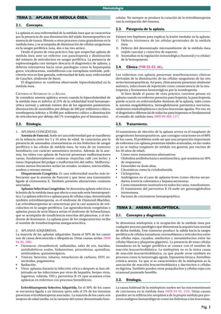 Hematología

TEMA 2. APLASIA DE MÉDULA ÓSEA.                                          celular. No siempre se produce la curación de la eritroblastopenia
                                                                         tras la extirpación del timoma.
2.1.   Concepto.
                                                                         2.3.   Patogenia de la aplasia.
La aplasia es una enfermedad de la médula ósea que se caracteriza
por la presencia de una disminución del tejido hematopoyético en         Existen tres hipótesis para explicar la lesión medular en la aplasia:
ausencia de tumor, ﬁbrosis u otros procesos como granulomas en la        1) Defecto intrínseco de las células germinales de la médula
médula ósea, y se acompaña de disminución de células sanguíneas              ósea.
en la sangre periférica (una, dos o las tres series).                    2) Defecto del denominado microambiente de la médula ósea
    Desde el punto de vista práctico, hay que sospechar aplasia de           (tejido vascular y conectivo de soporte).
médula ósea ante un enfermo con pancitopenia y disminución               3) Anomalías en la regulación inmunológica (humoral y/o celular)
del número de reticulocitos en sangre periférica. La presencia de            de la hemopoyesis.
esplenomegalia casi siempre descarta el diagnóstico de aplasia, y
debería orientarnos hacia otras patologías como la hepatopatía           2.4.   Clínica (MIR 02-03, 66).
grave, tricoleucemia, mieloﬁbrosis con metaplasia mieloide, poli-
citemia vera en fase gastada, enfermedad de kala-azar, enfermedad        Los enfermos con aplasia presentan manifestaciones clínicas
de Gaucher, síndrome de Banti.                                           derivadas de la disminución de las células sanguíneas de las tres
    El diagnóstico se conﬁrma observando hipocelularidad en la           series hematopoyéticas. Así pues, clínicamente presentan síndrome
médula ósea.                                                             anémico, infecciones de repetición como consecuencia de la neu-
                                                                         tropenia y fenómenos hemorrágicos por la trombopenia.
CRITERIOS DE SEVERIDAD DE LA APLASIA.                                        Si bien desde el punto de vista práctico conviene pensar en
Se considera anemia aplásica severa cuando la hipocelularidad de         aplasia cuando un enfermo presenta pancitopenia, la pancitopenia
la médula ósea es inferior al 25% de la celularidad total hematopo-      puede ocurrir en enfermedades distintas de la aplasia, tales como
yética normal, y además existen dos de los siguientes parámetros:        la anemia megaloblástica, hemoglobinuria paroxística nocturna,
disminución de neutróﬁlos por debajo de 500 por milímetro cúbico,        síndromes mielodisplásicos o incluso leucemias agudas. Por eso, en
trombopenia inferior a 20.000 por milímetro cúbico o disminución         el diagnóstico diferencial de todas las pancitopenias es fundamental
de reticulocitos por debajo del 1% (corregidos por el hematocrito).      el estudio de médula ósea (MIR 99-00F, 127).

2.2.   Etiología.                                                        2.5.   Tratamiento.

1. APLASIAS CONGÉNITAS.                                                  El tratamiento de elección de la aplasia severa es el trasplante de
     Anemia de Fanconi. Suele ser una enfermedad que se maniﬁesta        progenitores hematopoyéticos, que consigue curaciones en el 80%
en la infancia entre los 5 y 10 años de edad. Se caracteriza por la      de los casos. El problema suele ser que una proporción importante
presencia de anomalías cromosómicas en los linfocitos de sangre          de enfermos con aplasia presentan edades avanzadas, en las cuales
periférica o las células de médula ósea. Se trata de un trastorno        ya no se realiza trasplante de médula (en general, por encima de
hereditario con carácter autosómico recesivo. Además de la ane-          los 50 años de edad).
mia, los niños con aplasia de Fanconi presentan malformaciones               Como otros tratamientos alternativos:
varias, fundamentalmente cutáneas (manchas café con leche) y             • Globulina antilinfocitaria o antitimocítica, que ocasiona un 50%
óseas (hipoplasia del pulgar y malformación del radio). Malforma-            de respuestas.
ciones menos frecuentes serían las renales, oculares, microcefalia,      • Esteroides en dosis altas.
sordera o retraso mental.                                                • Citostáticos como la ciclofosfamida.
     Disqueratosis Congénita. Es una enfermedad mucho más in-            • Ciclosporina.
frecuente que la anemia de Fanconi y que tiene una transmisión           • Andrógenos en el caso de aplasias leves (como efectos secun-
ligada al cromosoma X. También presenta alteraciones cutáneas                darios ictericia colestásica y hepatocarcinoma).
asociadas.                                                               • Como tratamiento sustitutivo en todos los casos, transfusiones.
     Aplasias Selectivas Congénitas. Se denomina aplasia selectiva a         El tratamiento del parvovirus B 19 suele ser gammaglobulina
la lesión de la médula ósea que afecta a una sola serie hematopoyé-          intravenosa.
tica. La aplasia selectiva o aplasia pura de células rojas, denominada   • Factores de crecimiento hematopoyético.
también eritroblastopenia, es el síndrome de Diamond-Blackfan.
Las eritroblastopenias se caracterizan por la casi ausencia de reti-
culocitos en la sangre periférica. Las agranulocitosis congénitas o      TEMA 3. ANEMIA MIELOPTÍSICA.
aplasias puras de serie blanca serían el síndrome de Schwachman,
que se acompaña de insuﬁciencia exocrina del páncreas, y el sín-         3.1.   Concepto y diagnóstico.
drome de Kostmann. La aplasia pura de los megacariocitos recibe
el nombre de trombocitopenia amegacariocítica.                           Se denomina mieloptisis a la ocupación de la médula ósea por
                                                                         cualquier proceso patológico que distorsiona la arquitectura normal
2. APLASIAS ADQUIRIDAS.                                                  de dicha médula. Este trastorno produce la salida hacia la sangre
La mayoría de las aplasias adquiridas (hasta el 50% de los casos)        periférica de células inmaduras (normoblastos y reticulocitos entre
son de causa desconocida o idiopáticas. Otras causas serían (MIR         las células rojas, cayados, mielocitos y metamielocitos entre las
94-95, 208):                                                             células blancas y plaquetas gigantes). La presencia de estas células
• Fármacos: cloranfenicol, sulfamidas, sales de oro, tiacidas,           inmaduras en la sangre periférica se conoce con el nombre de
   antidiabéticos orales, hidantoínas, pirazolonas, quinidina,           reacción leucoeritroblástica. La mieloptisis no es la única causa
   antitiroideos, quimioterápicos.                                       de reacción leucoeritroblástica, ya que puede verse también en
• Tóxicos: benceno, tolueno, tetracloruro de carbono, DDT, in-           procesos como la hemorragia aguda, hipoxemia brusca, hemólisis
   secticidas, pegamentos.                                               crónica severa. Lo que sí es característico de la mieloptisis es la
• Radiación.                                                             asociación de reacción leucoeritroblástica y dacriocitos o células
• Virus: aplasias durante la infección vírica o después se han ob-       en lágrima. También pueden verse poiquilocitos y células rojas con
   jetivado en las infecciones por virus de hepatitis, herpes virus,     ocasional punteado basóﬁlo.
   togavirus, rubéola, VIH y parvovirus B-19 (que ocasiona crisis
   aplásicas en enfermos con procesos hemolíticos).                      3.2.   Etiología.

    Eritroblastopenia Selectiva Adquirida. En el 30% de los casos        La causa habitual de la mieloptisis suelen ser las micrometástasis
se encuentra ligada a un timoma (pero sólo el 5% de los timomas          de carcinoma en la médula ósea (MIR 94-95, 210). Otras causas
presentan eritroblastopenia asociada). La mayoría de los casos son       pueden ser la inﬁltración neoplásica de la propia médula por pro-
mujeres de edad media, en la variante del tumor denominado fuso-         cesos malignos hematológicos como los linfomas o las leucemias,

                                                                                                                                       Pág. 3
 
