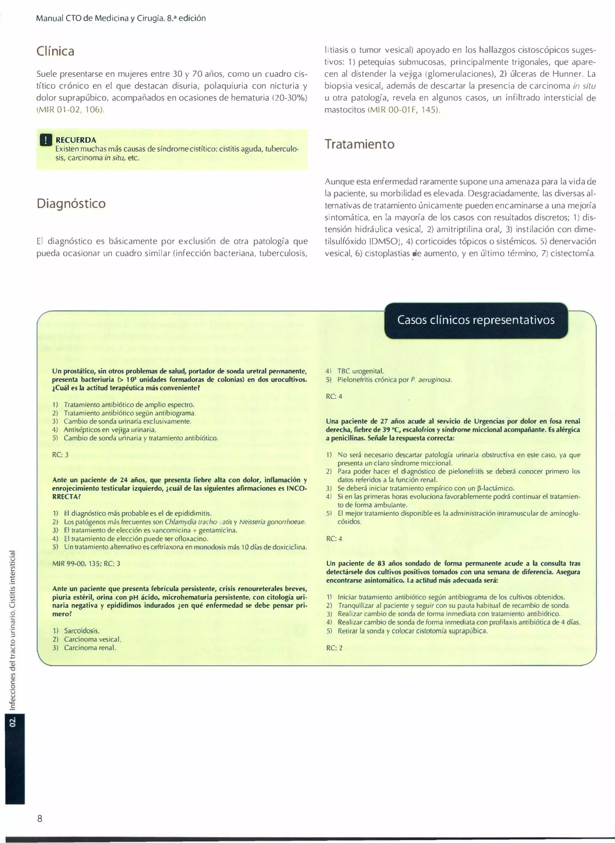 Manual elO de Medici na y Cirugía, s.a edición

Cl ínica

litiasis o tumor vesical) apoyado en los hallazgos cistoscópicos suges­
tivos: 1) petequias submucosas, principalmente trigonales, que apare­

Suele presentarse en mujeres entre 30 y 70 ar1os, como un cuadro cis­

cen al distender la vejiga (glomerulaciones), 2) úlceras de Hunner. La

dolor suprapúbico, acompañados en ocasiones de hematuria (20-30%)
(MIR 01-02, 1 06) .

u otra patología, revela en algunos casos, un infiltrado intersticial de
mastocitos (MIR 00-01 F, 1 45).

títico crónico en el que destacan disuria, polaquiuria con nicturia y

D RECUERDA

biopsia vesical, además de descartar la presencia de carcinoma in situ

Trata miento

Existen muchas más causas de síndrome cistítico: cistitis aguda, tuberculo­
sis, carcinoma in situ, etc.

Aunque esta enfermedad raramente supone una amenaza para la vida de
la paciente, su morbilidad es elevada. Desgraciadamente, las diversas al­

Diag nóstico

ternativas de tratamiento únicamente pueden encaminarse a una mejoría
sintomática, en la mayoría de los casos con resultados discretos; 1 ) dis­
tensión hidráulica vesical, 2) amitriptilina oral, 3) instilación con dime­

El diagnóstico es básicamente por exclusión de otra patología que
pueda ocasionM un cuadro similar (infección bacteriana, tuberculosis,

tilsulfóxido [DMSOJ, 4) corticoides tópicos o sistémicos, 5) denervación
vesical, 6) cistoplastias �e aumento, y en último término, 7) cistectomía.

Casos clínicos representativos

Un prostático, sin otros problemas de salud, portador de sonda uretral pennanente,

4) TBe urogenital.

presenta bacleriuria

5)

(> 10'

unidades formadoras de colonias) en dos urocultilos.

¿Cuál es la actitud terapéutica más conlenientel

Pielonefritis crónica por P. aeruginosa.

RC: 4

1 ) Tratamiento antibiótico de amplio espectro.

2) Tratamiento antibiótico según antibiograma.

3) Cambio de sonda urinaria exclusivamente.
4) Antisépticos en vejiga urinaria.
5) Cambio de sond..l urinaria y tratamiento antibiótico.

derecha, fiebre de 39 "e, escalofríos y síndrome micdonal acompañante. Es alérgica

RC: 3

1)

Ante un paciente de 24 años, que presenta fiebre alta con dolor, inflamación

Una paciente de 27 años acude al servido de Urgencias por dolor en fosa renal
a penicilinas. Señale la respuesta correcta:

y

enrojecimiento testicular izquierdo, ¿cuál de las siguientes afirmaciones es INCO­

2)
3)

RRECTA?

4)

1) El diagnóstico más probable es el de epididimitis.
2) los patógenos más frecuentcs son Chlamydia lrachomalis y Neisseria gonorrhoeae.
3) El tratamiento de elección es vancomicína + gentamicina.
4) El tratamiento de elección puede ser ofloxacino.
5) Un tratamiento alternativo es ceftriaxona en monooosis más 1 o días de doxiciclina.

5)

MIR 99-00, 135; RC: 3

No será necesario descartar patología urinaria obstrUd;va en este caso, ya que
presenta un claro síndrome miccional.
Para poder hacer el diagnóstico de pielonefritis se deberá conocer primero 10$
datos referidos a la función renal.
Se deberá iniciar tratamiento empírico con un �-Iactámico.
Si en las primeras horas evoluciona favorablemente podrá continuar el tratamien­
to de forma ambulante.
El mejor tratamiento disponible es la administración intramuscular de aminoglu­
cósidos.

RC: 4

Un paciente de

83

años sondado de forma permanente acude a la consulta tras

detectársele dos cultivos positivos lomados con una semana de diferencia. Asegura
encontrarse asintomático. la actítud más adecuada será:
Ante un paciente que presenta febrícula persistente, crisis renoureterales breles,
piuria est�ril, orina con pH ácido, microhematuria persistente, con citología uri­
naria negatila y epidídimos indurados .f.en qué enfermedad se debe pensar pri­
mero?

1) Sarcoidasis.

2)

3)

8

Carcinoma vesical.
Carcinoma renal.

1)
2)
3)
4)
5)

Iniciar tratamiento antibiótico según antibiograma de los cuhivO$ obtenidos.
Tranquilizar al paciente y seguir con su pauta habitual de recambio de sonda.
Realizar cambio de sonda de forma inmediata con tratamiento antibiótico.
Realizar cambio de sonda de forma inmediata con profila)(is antibiótica de 4 días.

Retirar la sonda y colocar cistotomía suprapúbica.

RC: 2

 