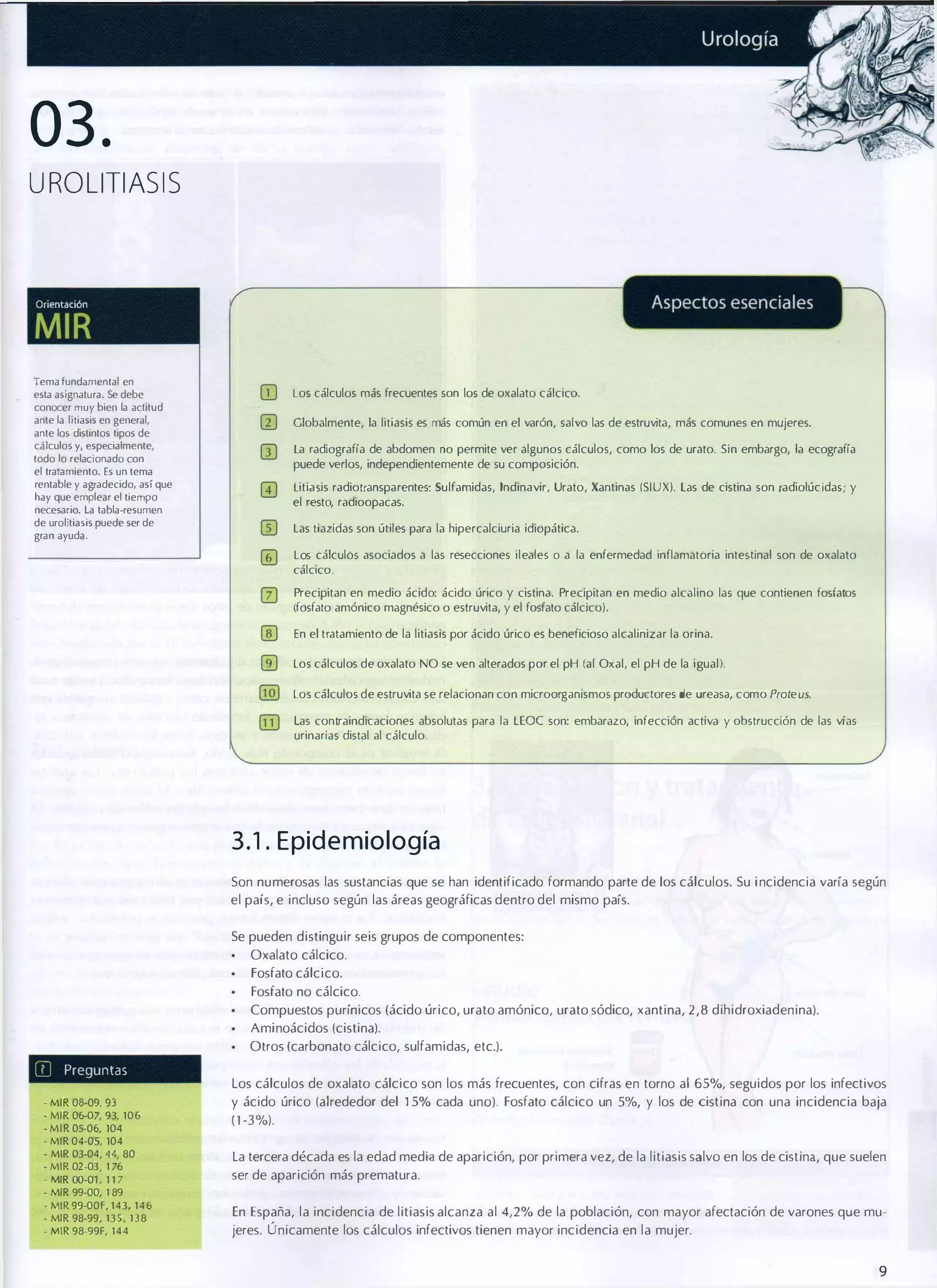 03.
UROLlTIASIS

OrientaCIón

MIR
Tema fundamental en
esta asignatura. Se debe
conocer muy bien la actitud
ante la litiasis en general,
ante los distintos tipos de
cálculos y, especialmente,
todo lo relacionado con
el tratamiento. Es un tema
rentable y agradecido. así que
hay que emplear el tiempo
necesario. la tabla-resumen
de urolitiasis puede ser de
gran ayuda.

OJ

Los cálculos más frecuentes son los de oxalato cálcico.

III

Globalmente, la litiasis es más común en el varón, salvo las de estruvita, más comunes en mujeres.

m

La radiografía de abdomen no permite ver algunos cálculos, como los de urato. Sin embargo, la ecografía
puede verlos, independientemente de su composición.
Litiasis radiotransparentes: Sulfamidas, Indinavir, Urato, Xantinas (SIUX). las de cistina son radiolúcldas; y
el resto, radioopacas.
las tiazidas son útiles para la hipercalciuria idiopática.
los cálculos asociados a las resecciones ileales
cálcico.

O

a la enfermedad inflamatoria intestinal son de oxalato

Precipitan en medio ácido: ácido úrico y cistina. Precipitan en medio alcalino las que contienen fosfatos
(fosfato amónico magnésico o estruvita, y el fosfato cálcico).
En el tratamiento de la litiasis por ácido úrico es beneficioso alcalinizar la orina.
los cálculos de oxalato NO se ven alterados por el pH (al Oxal, el pH de la igual).
los cálculos de estruvita se relacionan con microorganismos productores de ureasa, como Proteus.
las contraindicaciones absolutas para la LEOC son: embarazo, infección activa y obstrucción de las vías
urinarias distal al cálculo.

3 . 1 . E p id e m iología
Son numerosas las sustancias que se han identificado formando parte de 105 cálculos. Su i ncidencia varía según
el país, e incluso según las áreas geográficas dentro del mismo país.
Se pueden distinguir seis grupos de componentes:
Oxalato cálcico.
Fosfato cálcico.
Fosfato no cálcico.
Compuestos purínicos (ácido úrico, urato amónico, urato sódico, xantina, 2 , 8 dihidroxiadenina).
Aminoácidos (cistina).
Otros (carbonato cálcico, sulfamidas, etc.).

[?J

Preguntas

-MIR 08-09, 93
- MIR 06-07, 93, 106
-MIR 05-06, 104
-MIR 04-05, 104
- MIR 03-04, 44, 80
- MIR 02-03, 1 76
- MIR OO-01 , 1 1 7
- MIR 99-00, 1 89
- MIR 99-00F, 143, 146
- MIR 98-99, 135, 138
- MIR 98-99F, 144

Los cálculos de oxalato cálcico son los más frecuentes, con cifras en torno al 65%, seguidos por los infectivos
y ácido úrico (alrededor del 15% cada uno). Fosfato cálcico un 5%, y los de cistina con una incidencia baja
(1-3%).
La tercera década es la edad media de aparición, por primera vez, de la litiasis salvo en los de cistina, que suelen
ser de aparición más prematura.
En España, la incidencia de litiasis alcanza al 4,2% de la población, con mayor afectación de varones que mu­
jeres. Ú nicamente los cálculos infectivos tienen mayor incidencia en la mujer.

9

 