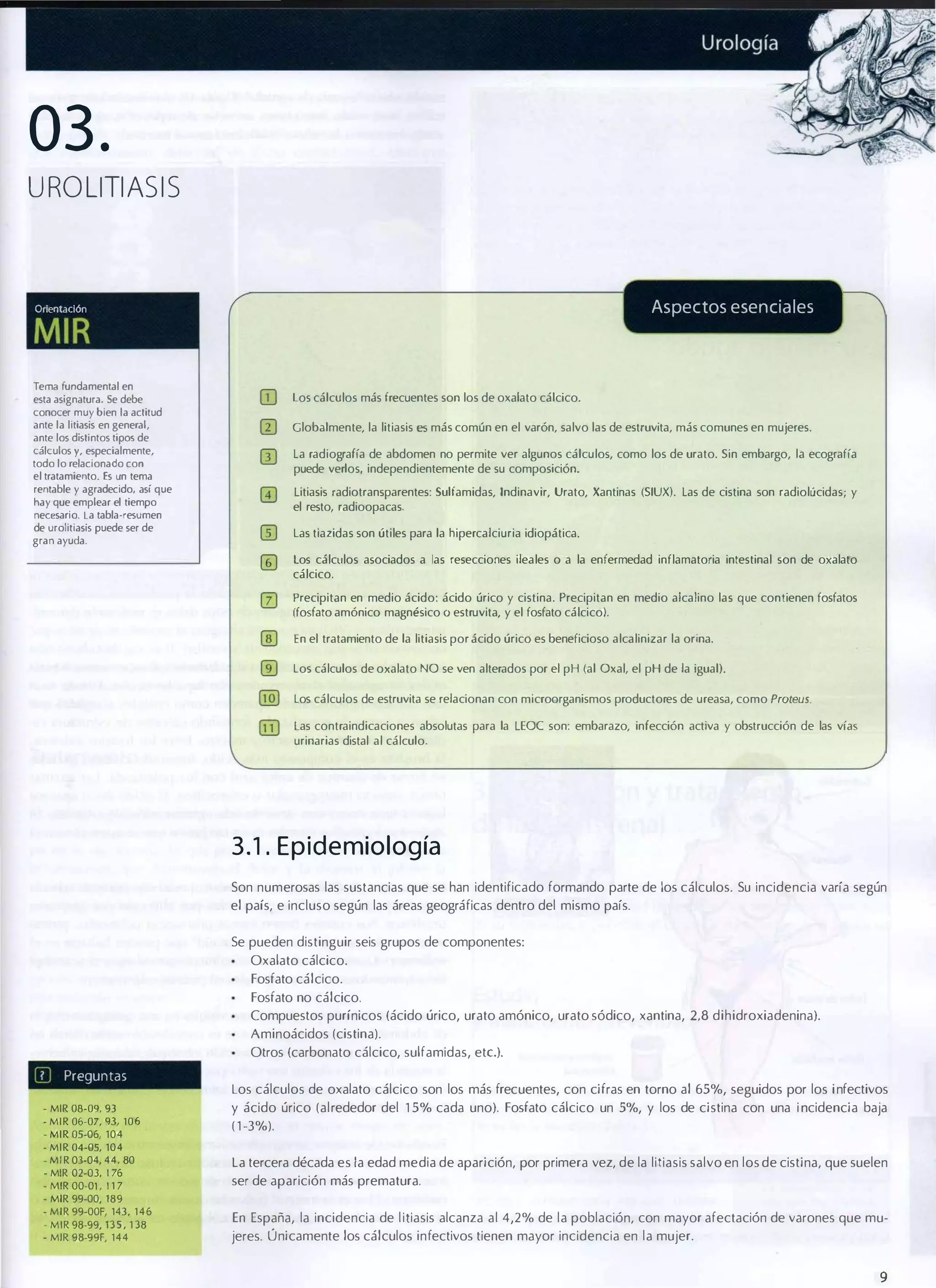 03.
UROLlTIASIS

Aspectos esenciales

OrientaCiÓn

MIR
TerT'kl fundamental en
esta asignatura. Se debe
conocer muy bien la actitud
ante la litiasis en general.
ante los distintos tijX)S de
cálculos y. especialmente,
todo lo relacionado con
el tratamiento. Es un tema
rentable y agradecido, así que
hay que emplear el tiempo
necesario. La tabla-resumen
de urolitiasis puede ser de
gran ayuda.

los cálculos más frecuentes son los de oxalato cálcico.
Globalmente, la litiasis es más común en el varón, salvo las de estruvita, más comunes en mujeres.
la radiografía de abdomen no permite ver algunos cálculos, como los de urato. Sin embargo, la ecografía
puede verlos, independientemente de su composición.
Litiasis radiotransparentes: Sulfamidas, Indinavir, Urato, Xantinas (SIUX). las de cistina son radiolúcidas; y
el resto, radioopacas.
las tiazidas son útiles para la hipercalciuria idiopática.
los cálculos asociados a las resecciones ileales o a la enfermedad inflamatoria intestinal son de oxalato
cálcico.

o

Precipitan en medio ácido: ácido úrico y cistina. Precipitan en medio alcalino las que contienen fosfatos
(fosfato amónico magnésico O estruvita, y el fosfato cálcico).
En el tratamiento de la litiasis por ácido úrico es beneficioso alcalinizar la orina.
los cálculos de oxalato NO se ven alterados por el pH (al Oxal, el pH de la igual).
los cálculos de estruvita se relacionan con microorganismos productores de ureasa, como Proteus.
Las contraindicaciones absolutas para la LEOC son: embarazo, infección activa y obstrucción de las vías
urinarias distal al cálculo.

3 . 1 . E p i d e m iología
Son numerosas las sustancias que se han identificado formando parte de los cálculos. Su incidencia varía según
el país, e incluso según las áreas geográficas dentro del mismo país.
Se pueden distinguir seis grupos de componentes:
Oxalato cálcico.
Fosfato cálcico.
Fosfato no cálcico.
Compuestos purínicos (ácido úrico, urato amónico, urato sódico, xantina, 2,8 dihidroxiadenina).
Aminoácidos (cistina).
Otros (carbonato cálcico, sulfamidas, ete.).

�U

Preguntas

- MIR 08-09, 9 3
- MIR 06-07, lJ3. 106
- MIR 05-06, 104
- MIR 04-05, 104
- MIR 03-04, 44, 80
- MIR 02-OJ, ' 76

- MIR OO-Ol , 1 1 7
- MIR 99-00, 189
- MIR 99-00F, 143, 1 4 6
- MIR 98-99, 1 3 5 , 1 38
- MIR 98-99F, 144

Los cálculos de oxalato cálcico son los más frecuentes, con cifras en torno al 65%, seguidos por los i nfectivos
y ácido úrico (alrededor del 1 5% cada uno). Fosfato cálcico un 5%, y los de cistina con una i ncidencia baja
( 1 -3%).
La tercera década es la edad media de aparición, por primera vez, de la litiasis salvo en los de cistina, que suelen
ser de aparición más prematura.
En España, la incidencia de l itiasis alcanza al 4,2% de la población, con mayor afectación de varones que mu­
jeres. Ú nicamente los cálculos infectivos tienen mayor incidencia en la mujer.

9

 