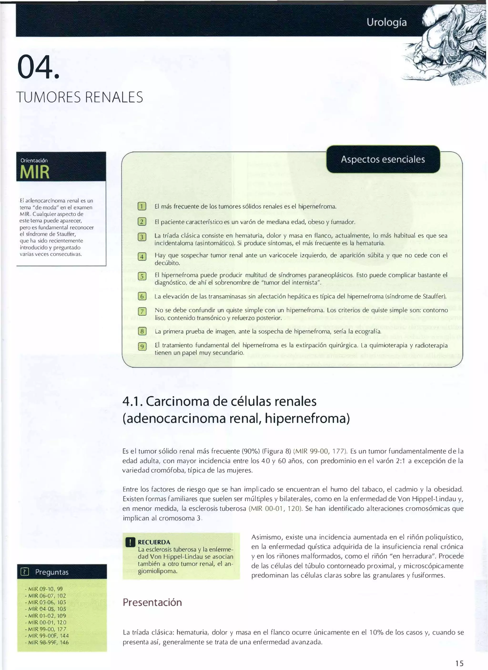 04.
TUMORES RENALES

Aspectos esenciales

OnentaClón

MIR
El aclenocarcinoma

fenal es un

tema "de moda" en el examen

MIR. Cualquier aspecto de
este lema puede aparecer,
pero es fundamental reconocer
el síndrome de $Iauffer,
que ha sido recientemente
introducido y preguntado

varias veces consecutivas.

(jJ

El más frecuente de los tumores sólidos renales es el hipernefroma.

lIJ

El paciente característico es un varón de mediana edad, obeso y fumador.

GJ

la tríada clásica consiste en hematuria, dolor y masa en flanco, actualmente, lo más habitual es que sea
incidentaloma (asintomático). Si produce síntomas, el más frecuente es la hematuria.
Hay que sospechar tumor renal ante un varicocele izquierdo, de aparición súbita y que no cede con el
decúbito.
El hipernefroma puede producir multitud de síndromes paraneoplásicos. Esto puede complicar bastante el
diagnóstico, de ahí el sobrenombre de "tumor del internista".
La elevación de las transaminasas sin afectación hepática es típica del hipernefroma (síndrome de Stauffer).
No se debe confundir un quiste simple con un hipernefroma. los criterios de quiste simple son: contorno
liso, contenido transónico y refuerzo posterior.
la primera prueba de imagen, ante la sospecha de hipernefroma, sería la ecografía.

El tratamiento fundamental del hipernefroma es la extirpación quirúrgica. La quimioterapia y radioterapia
tienen un papel muy secundario.

4.1 . Ca rc inoma de cé l u las rena les
(adenoca rc inoma re nal, h ipernefroma)
Es e l tumor sólido renal más frecuente (90%) (Figura 8) (MIR 99-00, 1 77). Es un tumor fundamentalmente d e l a
edad adulta, con mayor incidencia entre los 4 0 y 60 años, con predominio e n e l varón 2 : 1 a excepción d e la
variedad cromófoba, típica de las mujeres.
Entre los factores de riesgo que se han implicado se encuentran el humo del tabaco, el cadmio y la obesidad.
Existen formas familiares que suelen ser múltiples y bilaterales, como en la enfermedad de Von Hippel·lindau y,
en menor medida, la esclerosis tuberosa (MIR 00·01 , 1 20). Se han identificado a lteraciones cromosómicas que
implican al cromosoma 3.

D RECUERDA
IIJ

Preguntas

MIR 09-10, 99
- MIR 06-07, 102
- MIR 05-06, 105
- MIR 04-05, 105
- MIR 01-02, 109
- MIR 00-0 1 , ' 2 0
- M I R 99-00, 1 7 7
- MIR 99-00F, 144
- MIR 98-99F, 146

la esclerosis tuberosa y la enferme·
dad Von Hippel.lindau se asocian
también a otro tumor renal, el an·
giomiolipoma.

Asimismo, existe una incidencia aumentada en el riñón poliquístico,
en la enfermedad quística adquirida de la insuficiencia renal crónica
y en los riñones malformados, como el riñón "en herradura". Procede
de las células del túbulo contorneado proximal, y microscópica mente
predominan las células claras sobre las granulares y fusiformes .

•

Presentación
La tríada clásica: hematuria¡ dolor y masa en el flanco ocurre únicamente en el 1 0% de los casos y, cuando se
presenta así, generalmente se trata de una enfermedad avanzada.

15

 