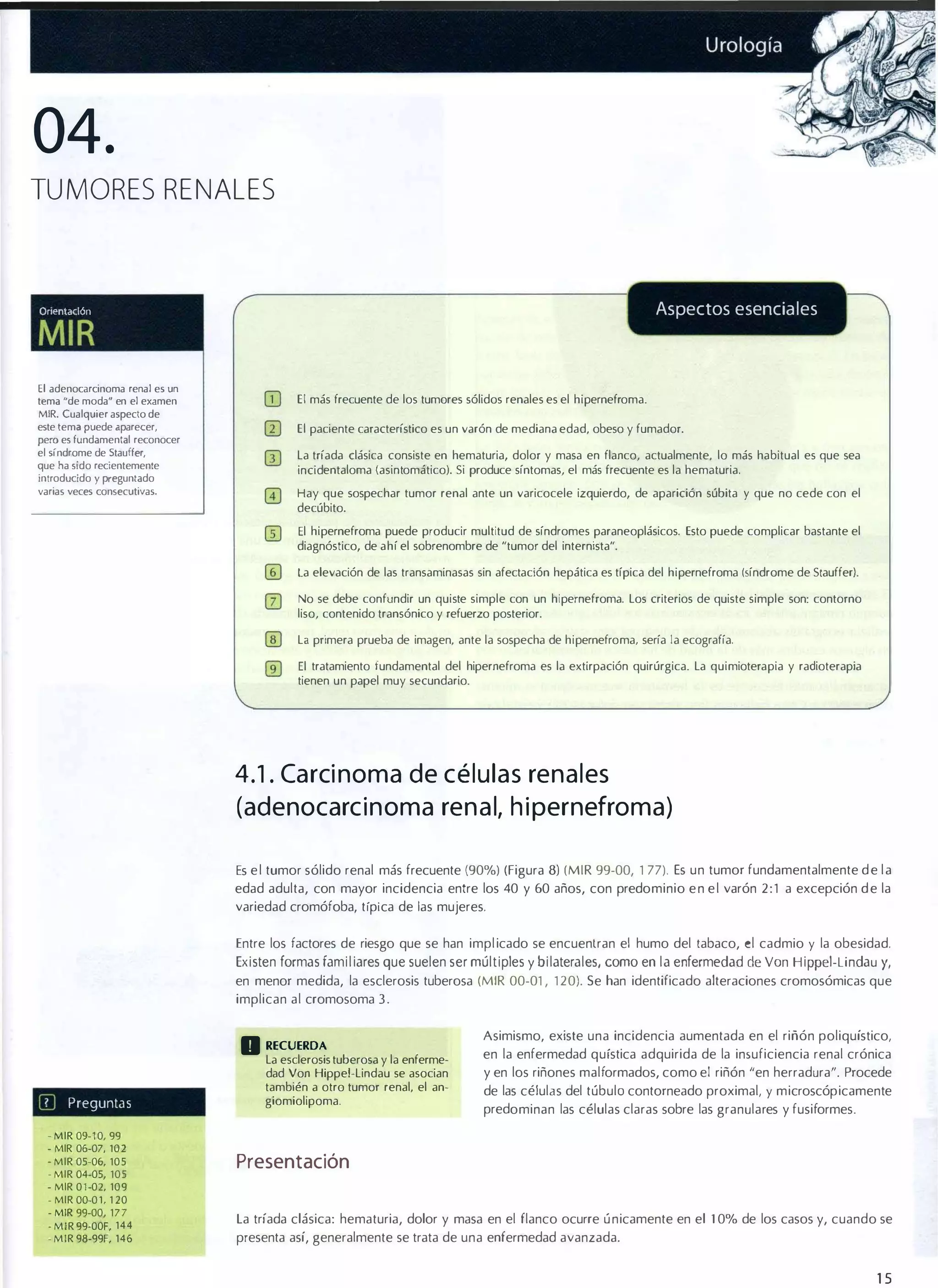 04.
TUMORES RENALES

Aspectos esenciales

Orll?ntaclón

MIR
El adenocarcinoma renal es un
tema "de moda� en el examen
MIR. Cualquier aspecto de
este lema puede aparecer,
pero es fundamental reconocer
el sindrome de Stauffer,
que ha sido recientemente
introducido y preguntado
varias veces consecutivas.

El más frecuente de los tumores sólidos renales es el hipernefroma.
El paciente característico es un varón de mediana edad, obeso y fumador.
la tríada clásica consiste en hematuria, dolor y masa en flanco, actualmente, lo más habitual es que sea
incidentaloma (asintomático). Si produce síntomas, el más frecuente es la hematuria.
Hay que sospechar tumor renal ante un varicocele izquierdo, de aparición súbita y que no cede con el
decúbito.
El hipernefroma puede producir multitud de síndromes paraneoplásicos. Esto puede complicar bastante el
diagnóstico, de ahí el sobrenombre de "tumor del internista".
la elevación de las transaminasas sin afectación hepática es típica del hipernefroma (síndrome de Stauffer).
No se debe confundir un quiste simple con un hipernefroma. los criterios de quiste simple son: contorno
liso, contenido transónico y refuerzo posterior.
la primera prueba de imagen, ante la sospecha de hipernefroma, sería la ecografía.
El tratamiento fundamental del hipernefroma es la extirpación quirúrgica. la quimioterapia y radioterapia
tienen un papel muy secundario.

4.1 . Ca rci noma de c é l u l a s ren a l es
(adenocarc i n oma ren a l, h i pernefroma)
Es e l tumor sólido renal más frecuente (90%) (Figura 8) (MIR 99-00, 1 77). Es un tumor fundamentalmente d e l a
edad adulta, con mayor incidencia entre los 40 y 60 años, con predominio e n e l varón 2 : 1 a excepción d e la
variedad cromófoba, t ípi ca de las mujeres.
Entre los factores de riesgo que se han impl icado se encuentran el humo del tabaco, el cadmio y la obesidad.
Existen formas familiares que suelen ser múltiples y bilaterales, como en la enfermedad de Von

Hippel -Li ndau y,

en menor medida, la esclerosis tuberosa (MIR 00-01 , 1 20). Se han identificado alteraciones cromosómicas que
implican al cromosoma 3 .

D RECUERDA
III

Preguntas

la esclerosis tuberosa y la enferme­
dad Von Hippel-lindau se asocian
también a otro tumor renal, el an­
giomiolipoma.

Asimismo, existe una incidencia aumentada en el riñón poliquístico,
en la enfermedad quística adquirida de la insuficiencia renal crónica
y en los riñones malformados, como el riñón "en herradura". Procede
de las células del túbulo contorneado proximal, y microscópicamente
predominan las células claras sobre las granulares y fusiformes .

• MIR 09-1 0, 99

- MIR 06-07, 102
. MIR 05·06, 105
. MIR 04-05, 105
- MIR 01-02, 109
- MIR OO-Ol, 1 20
- MIR 99-00, 177
- MIR 99-00F, 144
- MIR 98-99F, 146

Presentación
La tríada clásica: hematuria, dolor y masa en el flanco ocurre ú nicamente en el 1 0% de los casos y, cuando se
presenta así, generalmente se trata de una enfermedad avanzada.

15

 