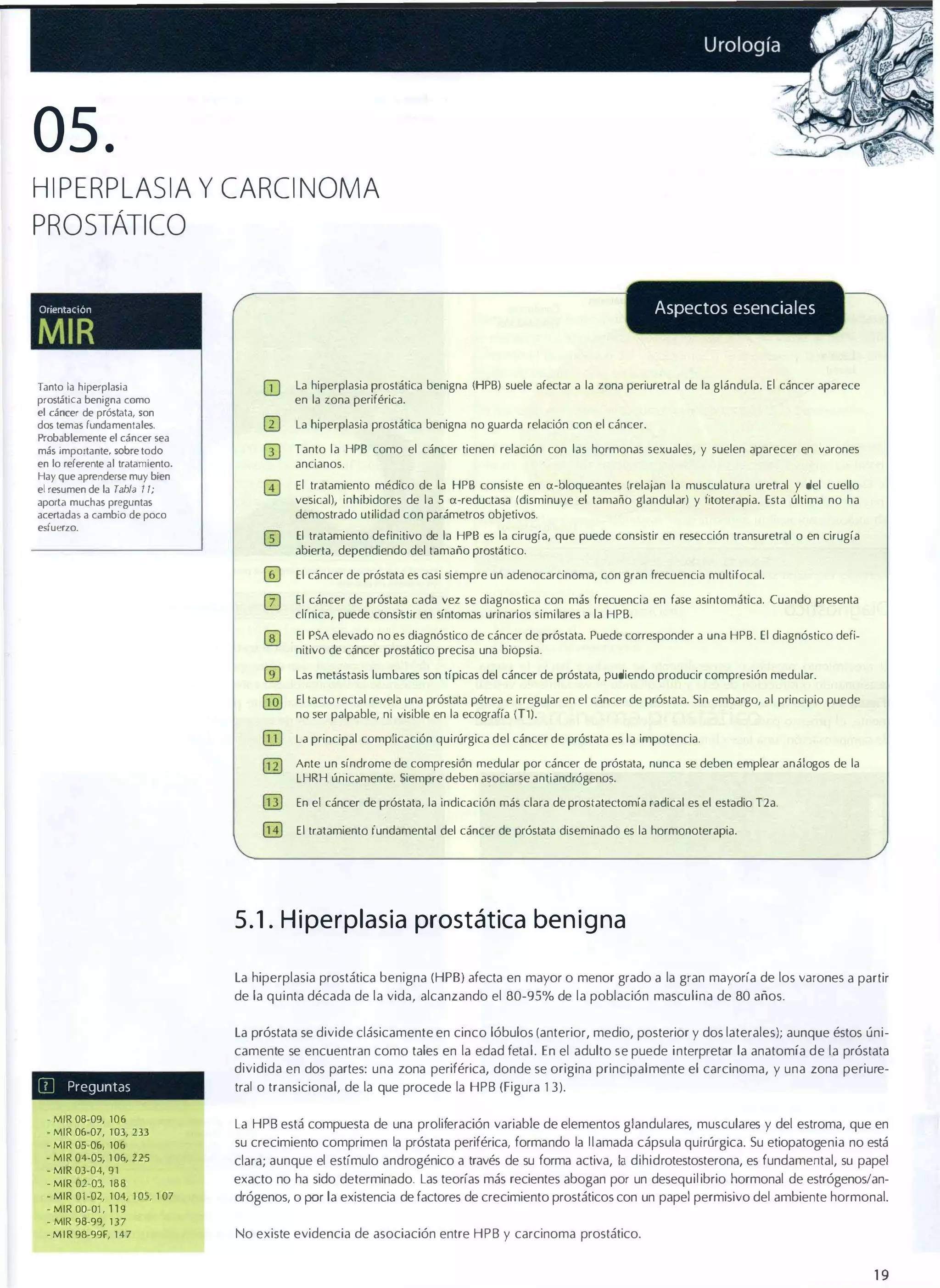 05.

HIPERPLASIA y CARCINOMA
PROSTÁTICO
Aspectos esenciales

OrientacIón

MIR
Tanto la hiperplasia
prostática benigna como
el cáncer de próstata, son
dos temas fundamentales.
Probablemente el cáncer sea
más importante, sobre todo
en lo referente al tratamiento.
Hay que aprenderse muy bien
el resumen de la Tabla 1 1;
aporta muchas preguntas
acertadas a cambio de poco
esfuerzo.

[jJ

La hiperplasia prostática benigna (HPB) suele afectar a la zona periuretral de la glándula. El cáncer aparece
en la zona periférica.
La hiperplasia prostática benigna no guarda relación con el cáncer.
Tanto la HPB como el cáncer tienen relación con las hormonas sexuales, y suelen aparecer en varones
ancianos.

El tratamiento médico de la HPB consiste en a-bloqueantes (relajan la musculatura uretral y del cuello
vesical), inhíbidores de la 5 a-reductasa (disminuye el tamaño glandular) y (¡toterapía. Esta última no ha
demostrado utilidad con parámetros objetivos.
El tratamiento definitivo de la HPB es la cirugía, que puede consistir en resección transuretral o en cirugía
abierta, dependiendo del tamaño prostático.
El cáncer de próstata es casi siempre un adenocarcinoma, con gran frecuencia multifocal.
El cáncer de próstata cada vez se diagnostica con más frecuencia en fase asintomática. Cuando presenta
clínica, puede consistir en síntomas urinarios similares a la HPB.
El PSA elevado no es diagnóstico de cáncer de próstata. Puede corresponder a una HPB. El diagnóstico defi­
nitivo de cáncer prostático precisa una biopsia.
Las metástasis lumbares son típicas del cáncer de próstata, pudiendo producir compresión medular.
El tacto rectal revela una próstata pétrea e irregular en el cáncer de próstata. Sin embargo, al principio puede
no ser palpable, ni visible en la ecografía (T1).
La principal complicación quirúrgica del cáncer de próstata es la impotencia.
Ante un síndrome de compresión medular por cáncer de próstata, nunca se deben emplear análogos de la
LHRH únicamente. Siempre deben asociarse antiandrógenos.
En el cáncer de próstata, la indicación más clara de prostatectomía radical es el estadio T2a.
El tratamiento fundamental del cáncer de próstata diseminado es la hormonoterapia.

5 . 1 . H i perplasia prostática ben i g na
La hiperplasia prostática benigna (HPB) afecta en mayor o menor grado a la gran mayoría de los varones a partir
de la quinta década de la vida, alcanzando el 80-95% de la población masculina de 80 años.
La próstata se divide clásicamente en cinco lóbulos (anterior, medio, posterior y dos laterales); aunque éstos úni­

iIl

camente se encuentran como tales en la edad fetal. En el adulto se puede interpretar la anatomía de la próstata
dividida en dos partes: una zona periférica, donde se origina principalmente el carcinoma, y una zona periure­

Preguntas

• MIR 08-09, 106
- MIR 06-07, 1 03, 233
- MIR 05-06, 106
- MIR 04-05, 1 06, 225
- MIR 03-04, 91
- MIR 02-03, 188
- MIR 01 -02, 1 04, l OS, 1 07
- MIR aQ-Q1 , 1 1 9
- MIR 98-99, 1 3 7
- M I R 98-99F, 147

tral o transicional, de la que procede la HPB (Figura 1 3) .
La HPB está compuesta de una proliferación variable de elementos glandulares, musculares y del estroma, que en
su crecimiento comprimen la próstata periférica, formando la l l amada cápsula quirúrgica. Su etiopatogenia no está
clara; aunque el estímulo androgénico a través de su forma activa, la dihidrotestosterona, es fundamental, su papel

exacto no ha sido determinado. Las teorías más recientes abogan por un desequil ibrio hormonal de estrógenos/an­
drógenos, o fX'r la existencia de factores de crecimiento prostáticos con un papel permisivo del ambiente hormonal.
No existe evidencia de asociación entre HPB y carcinoma prostático.

19

 