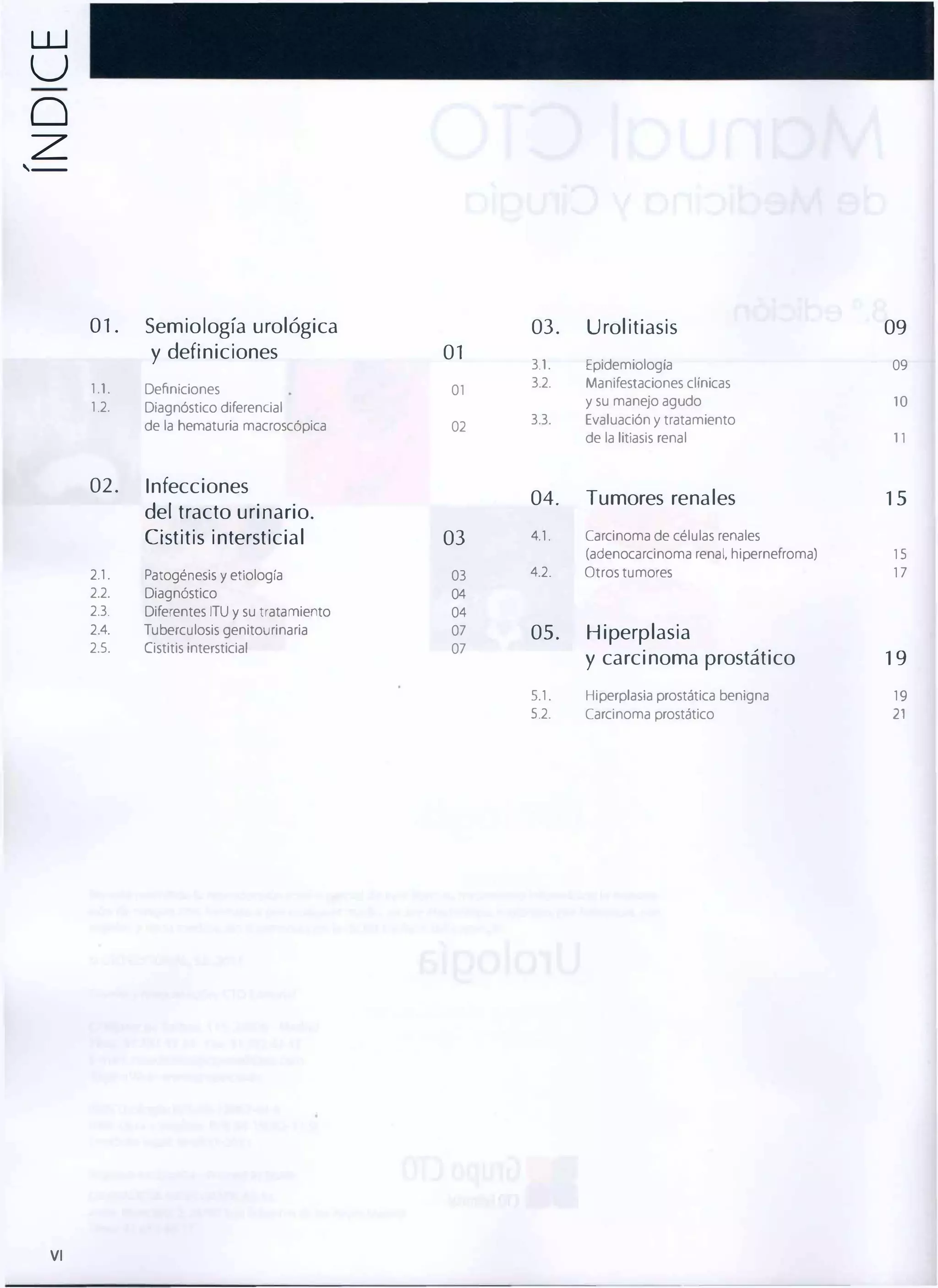 w

U
o
z

,--

01 .

Semiología urológica
y definiciones

1.l.

Definiciones

1.2.

03.
01

Diagnóstico diferencial
de la hematuria macroscópica

02.

01
02

Infecciones

3.l.

Epidemiologia

3.2.

Manifestaciones clínicas

y su manejo agudo
Evaluación y tratamiento

10

3.3.

de la litiasis renal

11

09
09

04.

Tumores renales

03

4.1.

Carcinoma de células renales
(adenocarcinoma renal, hipernefroma)

15

4.2.

Otros tumores

17

05.

Hiperplasia

del tracto urinario.
Cistitis intersticial

Urolitiasis

2.l.

Patogénesis y etiología

03

2.2.

Diagnóstico

04

2.3.

Diferentes ITU y su tratamiento

04

2.4.

Tuberculosis genitourinaria

07

2.5.

Cistitis intersticial

07

15

y carcinoma prostático

19

S.l.

VI

Hiperplasia prostática benigna

19

5.2.

Carcinoma prostático

21

 