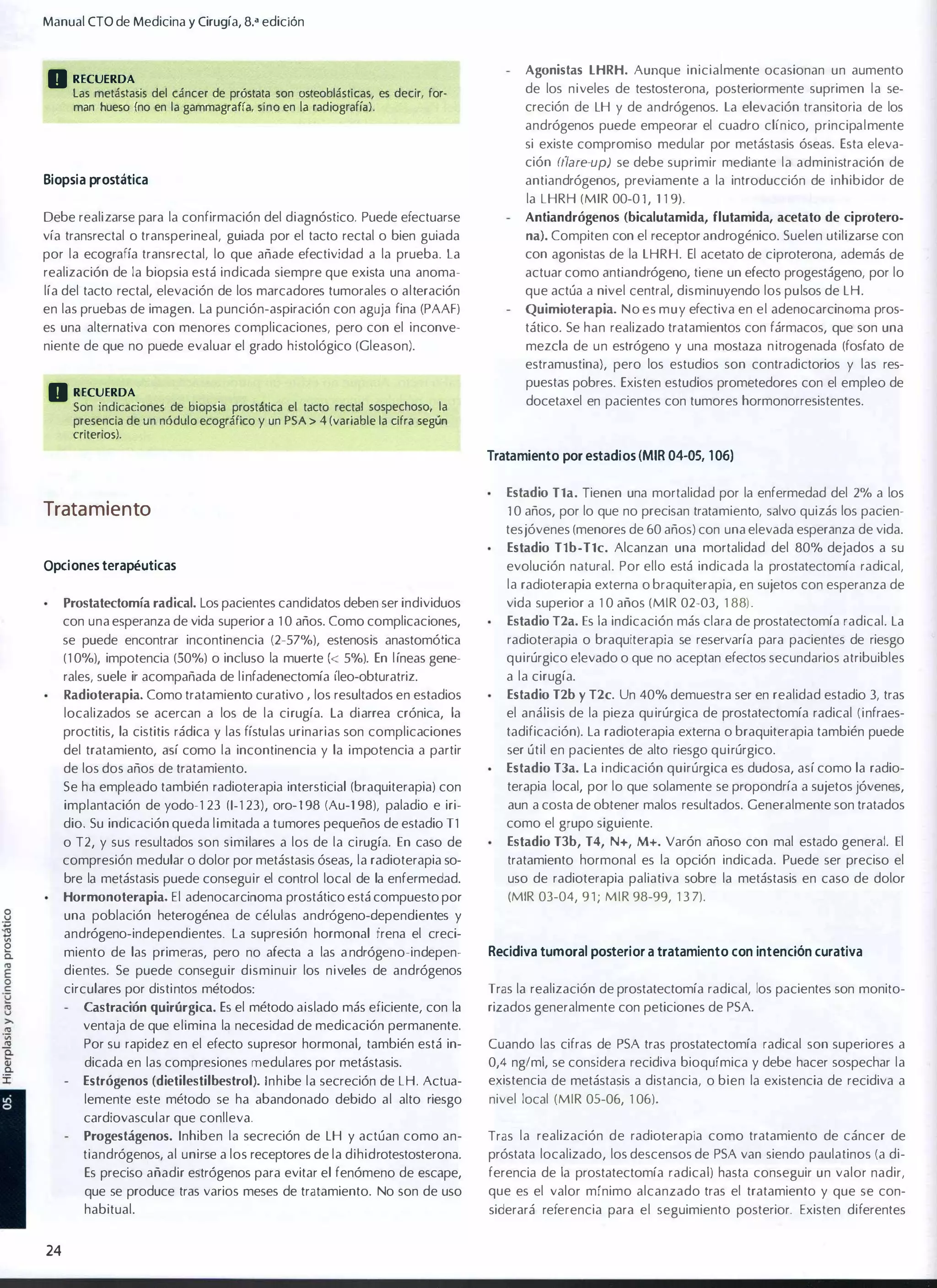 Manual CTO de Medicina y Cirugía, 8," edición

D RECUERDA

Agonistas LHRH. Aunque inicialmente ocasionan un aumento

las metástasis del cáncer de próstata son osteoblásticas, es decir, for­
man hueso (no en la gammagrafía, sino en la rad iografía) .

de los niveles de testosterona, posteriormente suprimen la se�
creción de lH y de andrógenos. la elevación transitoria de los
andrógenos puede empeorar el cuadro clínico, principalmente
si existe compromiso medular por metástasis óseas. Esta eleva­
ción rflare-up) se debe suprimir mediante la administración de

Biop sia prostática

antiandrógenos, previamente a la introducción de inhibidor de

Debe realizarse para la confirmación del diagnóstico. Puede efectuarse

Antiandrógenos (bicalutamida, flutamida, acetato de ciprotero.

la LHRH (MIR 00-0 1 , 1 1 9).
vía transrectal o transperineal, guiada por el tacto rectal o bien guiada

na). Compiten con el receptor androgénico. Suelen utilizarse con

por la ecografía transrectal, lo que añade efectividad a la prueba. la

con agonistas de la lHRH. El acetato de ciproterona, además de
actuar como antiandrógeno, tiene un efecto progestágeno, por lo

realización de la biopsia está indicada siempre que exista una anoma­
lía del tacto rectal, elevación de los marcadores tumorales o alteración
en las pruebas de imagen. la punción-aspiración con aguja fina (PAAF)

que actúa a nivel central, disminuyendo los pulsos de lH.

es una alternativa con menores complicaciones, pero con el inconve­

tático. Se han realizado tratamientos con fármacos, que son una

niente de que no puede evaluar el grado histológico (Gleason).

Quimioterapia. No es muy efectiva en el adenocarcinoma pros­

mezcla de un estrógeno y una mostaza n itrogenada (fosfato de
estramustina), pero los estudios son contradictorios y las res­

D RECUERDA

puestas pobres. Existen estudios prometedores con el empleo de

Son indicaciones de b iops ia prostática el tacto rectal sospechoso, la
presencia de un nódulo ecográfico y un PSA > 4 (variable la cifra según
criterios).

docetaxel en pacientes con tumores hormonorresistentes.

Tratamiento por estadios (MIR 04-05, 1 06)
Estadio Tla. Tienen una mortalidad por la enfermedad del 2% a los

Trata miento

1 0 años, por lo que no precisan tratamiento, salvo quizás los pacien­
tes jóvenes (menores de 60 años) con una elevada esperanza de vida.
Estadio Tlb-Tlc. Alcanzan una mortalidad del 80% dejados a su

Opciones terapéuticas

evolución natural. Por ello está indicada la prostatectomía radical,
la radioterapia externa o braquiterapia, en sujetos con esperanza de

Prostatectomía radical. los pacientes candidatos deben ser individuos

vida superior a 1 0 años (MIR 02-03, 1 88) .

con una esperanza de vida superior a 1 0 años. Como complicaciones,

Estadio T2a. Es la indicación más clara de prostatectomía radical. la

se puede encontrar incontinencia (2-57%), estenosis anastomótica
(1 0%), impotencia (50%) o incluso la muerte « 5%). En l íneas gene­

radioterapia o braquiterapia se reservaría para pacientes de riesgo
quirúrgico elevado o que no aceptan efectos secundarios atribuibles

rales, suele ir acompañada de linfadenectomía íleo-obturatriz.

a la cirugía.

Radioterapia. Como tratamiento curativo los resultados en estadios

localizados se acercan a los de la cirugía. la diarrea crónica, la

Estadio T2b y T2c. Un 40% demuestra ser en realidad estadio 3, tras
el análisis de la pieza qu irúrgica de prostatectomía radical (infraes­

proctitis, la cistitis rádica y las fístulas urinarias son complicaciones

tadificación). la radioterapia externa o braquiterapia también puede

I

del tratamiento, así como la incontinencia y la impotencia a partir

ser útil en pacientes de alto riesgo quirúrgico.

de los dos años de tratamiento.

Estadio T3a. la i ndicación quirúrgica es dudosa, así como la radio­

Se ha empleado también radioterapia intersticial (braquiterapia) con

terapia local, por lo que solamente se propondría a sujetos jóvenes,

implantación de yodo-1 23 (1- 1 23), oro-1 98 (Au-1 98), paladio e iri­

aun a costa de obtener malos resultados. Generalmente son tratados

dio. Su indicación queda limitada a tumores pequeños de estadio T1

como el grupo siguiente.

o T2, y sus resultados son similares a los de la cirugía. En caso de
compresión medular o dolor por metástasis óseas, la radioterapia so­

Estadio T3b, T4, N+, M+. Varón añoso con mal estado general. El

bre la metástasis puede conseguir el control local de la enfermedad.

uso de radioterapia paliativa sobre la metástasis en caso de dolor

Hormonoterapia. El adenocarcinoma prostático está compuesto por

(MIR 03-04, 9 1 ; MIR 98-99, 1 3 7).

tratamiento hormonal es la opción indicada. Puede ser preciso el

una población heterogénea de células andrógeno-dependientes y
andrógeno-independientes. La supresión hormonal frena el creci­
miento de las primeras, pero no afecta a las a ndrógeno-indepen­

Recidiva tumoral posterior a tratamiento con intención curativa

dientes. Se puede conseguir disminuir los niveles de andrógenos
circulares por distintos métodos:
Castración quirúrgica. Es el método aislado más eficiente, con la

Tras la realización de prostatectomía radical, los pacientes son monito­
rizados generalmente con peticiones de PSA

ventaja de que elimina la necesidad de medicación permanente.
Por su rapidez en el efecto supresor hormonal, también está in­

Cuando las cifras de PSA tras prostatectomía radical son superiores a

dicada en las compresiones medulares por metástasis.
Estrógenos (dietilestilbestrol). Inhibe la secreción de LH. Actua­

0,4 ng/ml, se considera recidiva bioquímica y debe hacer sospechar la
existencia de metástasis a distancia, o bien la existencia de recidiva a

lemente este método se ha abandonado debido al alto riesgo

nivel local (MIR 05-06, 1 06)_

cardiovascular que conlleva.
tiandrógenos, al unirse a los receptores de la dihidrotestosterona.

Tras la realización de radioterapia como tratamiento de cáncer de
próstata localizado, los descensos de PSA van siendo paulatinos (a di­

Es preciso añadir estrógenos para evitar el fenómeno de escape,

ferencia de la prostatectomía radical) hasta conseguir un valor nadir,

que se produce tras varios meses de tratamiento. No son de uso

que es el valor mínimo alcanzado tras el tratamiento y que se con­

habitual.

siderará referencia para el seguimiento posterior. Existen diferentes

Progestágenos. Inhiben la secreción de lH y actúan como an­

24

 
