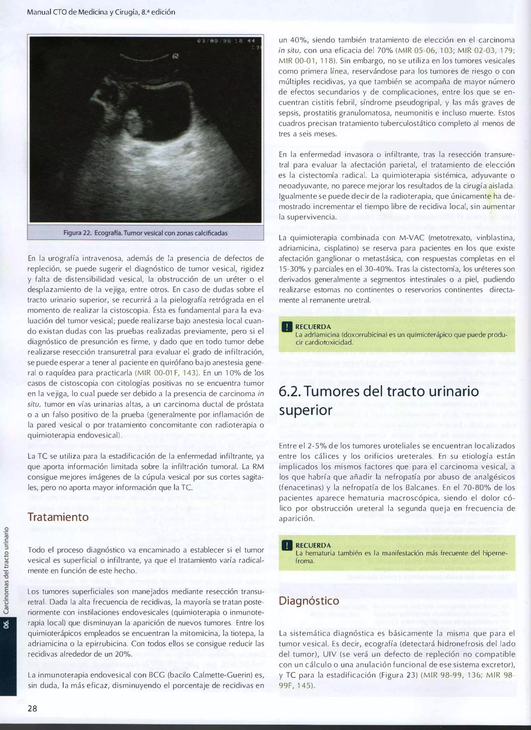 Manual eTO de Medicina y Cirugía, B.a edición
un 40%, siendo también tratamiento de elección en el carcinoma
in situ, con una eficacia del 70% (MIR 05-06, 1 03; M I R 02-03, 1 79;

MIR 00-0 1 , 1 1 8). Sin embargo, no se utiliza en los tumores vesicales
como primera línea, reservándose para los tumores de riesgo o con
múltiples recidivas, ya que también se acompaña de mayor número
de efectos secundarios y de complicaciones, entre los que se en­
cuentran cistitis febril, síndrome pseudogripal, y las más graves de
sepsis, prostatitis granulomatosa, neumonitis e incluso muerte. Estos
cuadros precisan tratamiento tuberculostático completo al menos de
tres a seis meses.
En la enfermedad i nvasora

O

infiltrante, tras la resección transure­

tral para evaluar la afectación parietal, el tratamiento de elección
es la cistectomía radical. La quim ioterapia sistémica, adyuvante o
neoadyuvante, no parece mejorar los resultados de la cirugía aislada.
Igualmente se puede decir de la radioterapia, que únicamente ha de­
mostrado i ncrementar el tiempo libre de recidiva local, s i n aumentar
la supervivencia.
La quimioterapia combinada con M-VAC (metotrexato, vinblastina,
adriamicina, cisplatino) se reserva para pacientes en los que existe
En la urografía i ntravenosa, además de la presencia de defectos de

afectación ganglionar o metastásica, con respuestas completas en el

repleción, se puede sugerir el diagnóstico de tumor vesical, rigidez

1 5-30% y parciales en el 30-40%. Tras la cistectomía, los uréteres son

y falta de distensibilidad vesical, la obstrucción de un uréter o el

derivados generalmente a segmentos intestinales o a piel, pudiendo

desplazamiento de la vejiga, entre otros. En caso de dudas sobre el

realizarse estomas no continentes o reservarías continentes directa­

tracto urinario superior, se recurrirá a la pielografía retrógrada en el
momento de realizar la cistoscopia. Ésta es fundamental para la eva­

mente a l remanente uretral.

luación del tumor vesical; puede real izarse bajo anestesia local cuan­
do existan dudas con las pruebas realizadas previamente, pero si el
diagnóstico de presunción es firme, y dado que en todo tumor debe

o RECUERDA

la adriamicina (doxorrubicina) es un quimioterápico que puede produ­
cir cardiotoxicidad.

realizarse resección transuretral para evaluar el grado de infi ltración,
se puede esperar a tener al paciente en quirófano bajo anestesia gene­
ral o raquídea para practicarla (MIR 00-01 F, 1 43). En un 1 0% de los
casos de cistoscopia con citologías positivas no se encuentra tumor
en la vejiga, lo cual puede ser debido a la presencia de carcinoma in
situ, tumor en vías urinarias altas, a un carcinoma ductal de próstata

o a un falso positivo de la prueba (generalmente por inflamación de

6.2. Tu mores del tracto u r i n a rio
s u perior

la pared vesical o por tratamiento concomitante con radioterapia o
quimioterapia endovesical).
Entre e l 2-5% d e los tumores uroteliales se encuentran localizados
La Te se utiliza para la estadificación de la enfermedad infi ltrante, ya

entre los cál i ces y los orificios ureterales. En su etiología están

que aporta información limitada sobre la infiltración tumoral. La RM
consigue mejores imágenes de la cúpula vesical por sus cortes sagita­

i m p l i cados los mismos factores que para el carcinoma vesical, a
los que habría que añadir la nefropatía por abuso de analgésicos

les, pero no aporta mayor información que la TC

(fenacetinas) y la nefropatía de los Balcanes. En el 70-80% de los

Tratamiento

pacientes aparece hematuria macroscópica, siendo el dolor có­
lico por obstrucción ureteral la segunda queja en frecuencia de
aparición.

Todo el proceso diagnóstico va encaminado a establecer si el tumor
vesical es superficial o infiltrante, ya que el tratamiento varía radical­

o RECUERDA

la hematuria también es la manifestación más frecuente del hiperne­
froma.

mente en función de este hecho.
Los tumores superficiales son manejados mediante resección transu­
retral . Dada la alta frecuencia de recidivas, la mayoría se tratan poste­

Diag nóstico

riormente con i nstilaciones endovesicales (quimioterapia o inmunote­
rapia local) que disminuyan la aparición de nuevos tumores. Entre los
quimioterápicos empleados se encuentran la mitomicina, la tiotepa, la

La sistemática d iagnóstica es básicamente la misma que para el

adriamicina o la epirrubicina. Con todos ellos se consigue reducir las

tumor vesical. Es decir, ecografía (detectará hidronefrosis del lado

recidivas alrededor de un 20%.

del tumor), UIV (se verá un defecto de repleción no compatible

La inmunoterapia endovesical con BCG (bacilo Calmette-Guerin) es,

y Te para la estadificación (Figura 23) ( M I R 98-99, 1 36; M I R 98-

sin duda, la más eficaz, disminuyendo el porcentaje de recidivas en

99F, 1 45 ) .

con u n cálculo o una anulación funcional de ese sistema excretor),

28

 