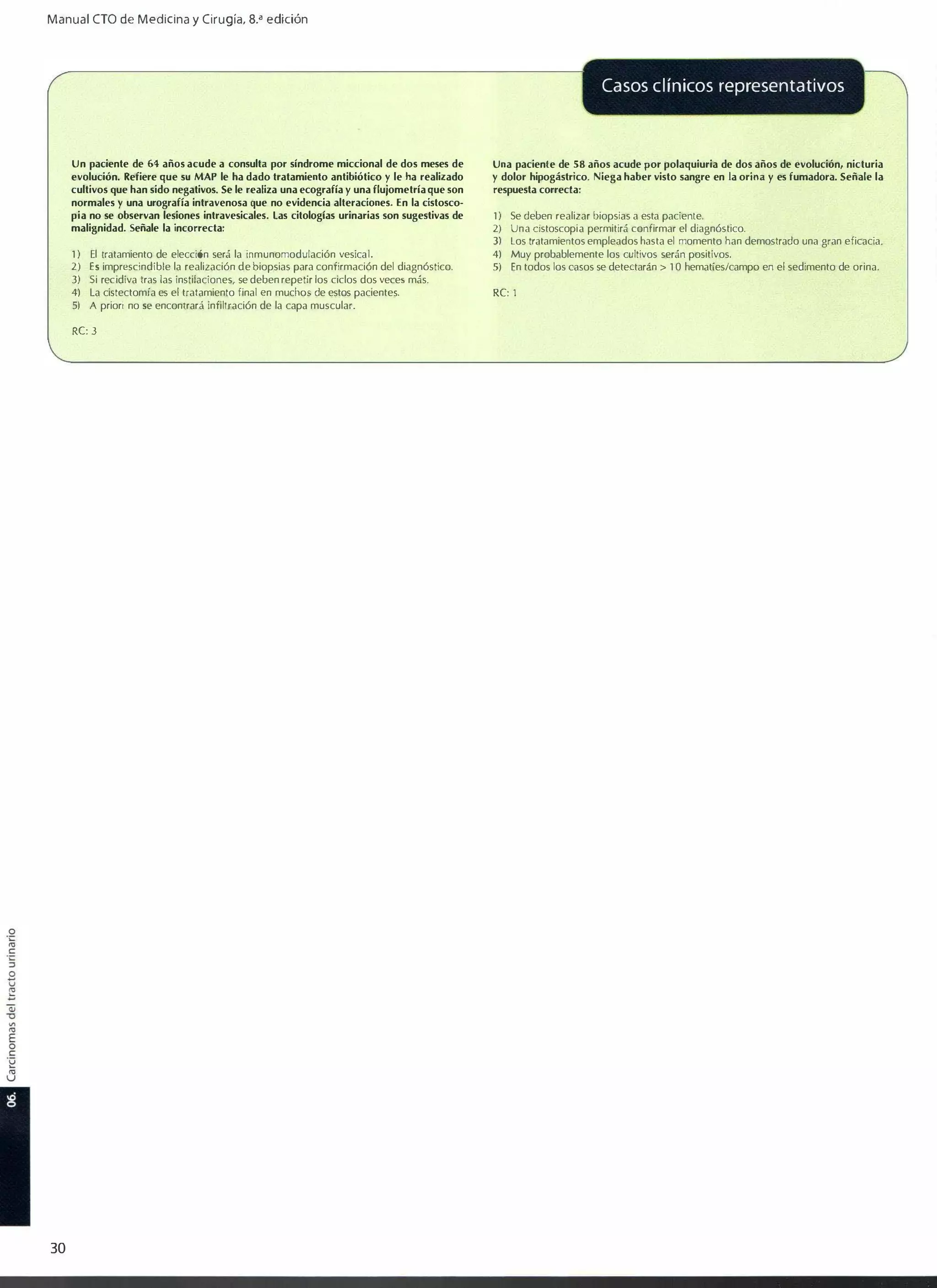 Manual CTO de Medicina y Ciru g ía, 8.... edición

Casos clínicos representativos

Un paciente de 64 años acude a consulta por síndrome miccional de dos meses de
evolución. Refiere que sU MAP le ha dado tratamiento antibiótico y le ha realizado
cultivos que han sido negativos. Se le realiza una ecografía y una flujometría que son
normales y una urografía intravenosa que no evidencia alteraciones. En la cistosco­
pia no se observan lesiones intravesicales. las citologías urinarias son sugestivas de
malignidad. Señale la incorrecta�
1)

El tratamiento de elección será la inmunomodulación vesical.

2) Es imprescindible la realización de biopsias para confirmación del diagnóstico.
3) Si recidiva tras las instilaciones, se deben repetir los ciclos dos veces más.

4) la cistectomía es el tratamiento final en muchos de estos pacientes.
5) A priori no se encontrará infiltración de la capa muscular.

RC: 3

30

Una paciente de 58 años acude por polaquiuria de dos años de evolución, nicturia
y dolor hipogástrico. Niega haber visto sangre en la orina y es fumadora. Señale la
respuesta correcta:
1)

Se deben realizar biopsias a esta paciente.

2)

Una dstoscopia permitirá confirmar el diagnóstico.

5)

En todos los casos se detectarán > 1 0 hematíes/campo en el sedimento de orina.

3) los tratamientos empleados hasta el momento han demostrado una gran eficacia.
4) Muy probablemente los cultivos serán positivos.

Re: 1

 