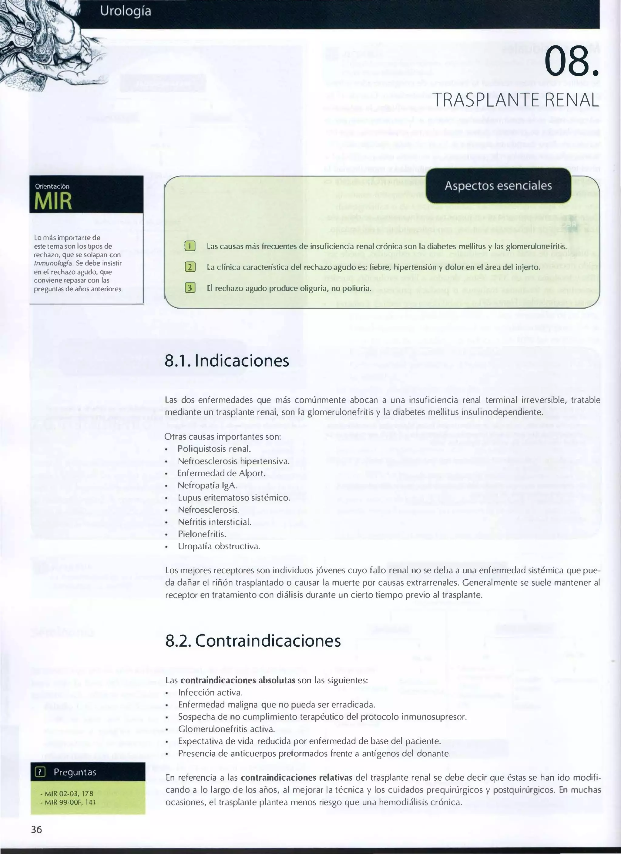 08.
TRAS P LANTE RENAL

Orlentaclon

MIR
lo más imJX)rtante de
este tema son los tipos de
rechazo, que se solap...n con
Inmunologla. Se debe insislir

en el rechazo agudo, que
conviene repasar con las
preguntas de años anleriOfe5.

OJ

las causas más frecuentes de insuficiencia renal crónica son la diabetes mellitus y las glomerulonefritis.

o

la clínica característica del rechazo agudo es: fiebre, hipertensión y dolor en el área del injerto.

GJ

El rechazo agudo produce oliguria, no poliuria.

8 . 1 . I nd i caciones
las dos enfermedades que más comúnmente abocan a una insuficiencia renal terminal irreversible, tratable
mediante un trasplante renal, son la glomerulonefritis y la diabetes mellitus insuli nodependiente.
Otras causas importantes son:
Poliquistosis renal.
Nefroesclerosis hipertensiva.
Enfermedad de Alport.
Nefropatía IgA.
lupus eritematoso sistémico.
Nefroesclerosis.
Nefritis intersticial.
Pielonefritis.
Uropatía obstructiva.
los mejores receptores son individuos jóvenes cuyo fallo renal no se deba a una enfermedad sistémica que pue­
da dañar el riñón trasplantado o causar la muerte por causas extrarrenales. Generalmente se suele mantener al
receptor en tratamiento con diálisis durante un cierto tiempo previo al trasplante.

8.2. Contra i n d icaciones
las contraindicaciones absolutas son las siguientes:
Infección activa.
Enfermedad maligna que no pueda ser erradicada.
Sospecha de no cumplimiento terapéutico del protocolo inmunosupresor.
Glomerulonefritis activa.
Expectativa de vida reducida por enfermedad de base del paciente.
Presencia de anticuerpos preformados frente a antígenos del donante.
7

Preguntas

- MIR 02-03, 178
- MIR 99-00F, 1 4 1

36

En referencia a las contraindicaciones relativas del trasplante renal se debe decir que éstas se han ido modifi­
cando a lo largo de los años, al mejorar la técnica y los cuidados prequirúrgicos y postquirúrgicos. En muchas
ocasiones, el trasplante plantea menos riesgo que una hemodiálisis crónica.

 