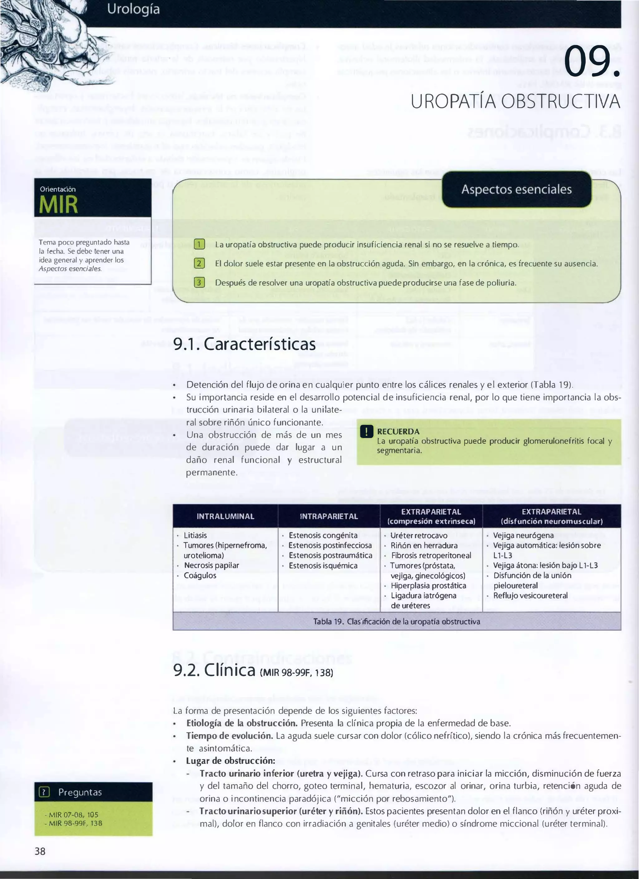 09.
UROPATíA OBSTRUCTIVA

Oflentaclon

MIR
GJ

la uropatía obstructiva puede producir insuficiencia renal si no se resuelve a tiempo.

(TI

El dolor suele estar presente en la obstrucción aguda. Sin embargo, en la crónica, es frecuente su ausencia.

(l)

Tema poco preguntado hasta
la fecha. Se debe tener una
idea general y aprender los
Aspectos esenciales.

Después de resolver una uropatía obstructiva puede producirse una fase de poliuria.

9 . 1 . Características
Detención del flujo d e orina e n cualquier punto entre los cálices renales y e l exterior (Tabla 1 9).
Su i mportancia reside en el desarrollo potencial de insuficiencia renal, por lo que tiene importancia la obs­
trucción urinaria bilateral o la unilateral sobre riñón único funcionante.
Una obstrucción de más de un mes
de duración puede dar lugar a u n

• RECUERDA

daño renal funcional y estructural

la uropatía obstructiva puede producir glomerulonefrltis focal y
segmentarla.

permanente.

INTRAlUMINAl

INTRAPARIETAl

litiasis
Tumores (hipernefroma,
uroteliomal
Necrosis papilar
Coágulos

Estenosis congénita
Estenosis postinfecciosa
Estenosis postraumática
Estenosis isquémica

EXTRAPARIETAL
(compreslon extnnseca)

Uréter retrocavo
RiMn en herradura
Fibrosis retroperitoneal
. Tumores (próstata,
vejiga, ginecológicos)
Hiperplasia prostática
ligadura iatr6gena
de uréteres

EXTRAPARIETAl
(dlsfunclon neuromuscular)

Vejiga neur6gena
Vejiga automática: lesión sobre
L1-L3

Vejiga átona: lesión bajo ll-L3
Disfunción de la unión
pieloureteral
Reflujo vesicoureteral

Tabla 19. Clasificación de la uropatfa obstructiva

9.2. C l ín ica

(MIR 98-99F, 1 38)

La forma de presentación depende de los siguientes factores:
Etiología de la obstrucción. Presenta la clínica propia de la enfermedad de base.
Tiempo de evolución. La aguda suele cursar con dolor (cólico nefrítico), siendo la crónica más frecuentemen­

te asintomática.
Lugar de obstrucción:

,

Preguntd<;

• MIR 07..Q8, lOS
. MIR 98-99f, 138

38

Tracto urinario inferior (uretra y vejiga). Cursa con retraso para iniciar la micción, disminución de fuerza
y del tamaño del chorro, goteo terminal, hematuria, escozor al orinar, orina turbia, retención aguda de
orina o i ncontinencia paradój ica ("micción por rebosamiento").
Tracto urinario superior (uréter y riñón). Estos pacientes presentan dolor en el flanco (riñón y uréter proxi­
mal), dolor en flanco con irradiación a genitales (uréter medio) o síndrome miccional (uréter terminal) .

 
