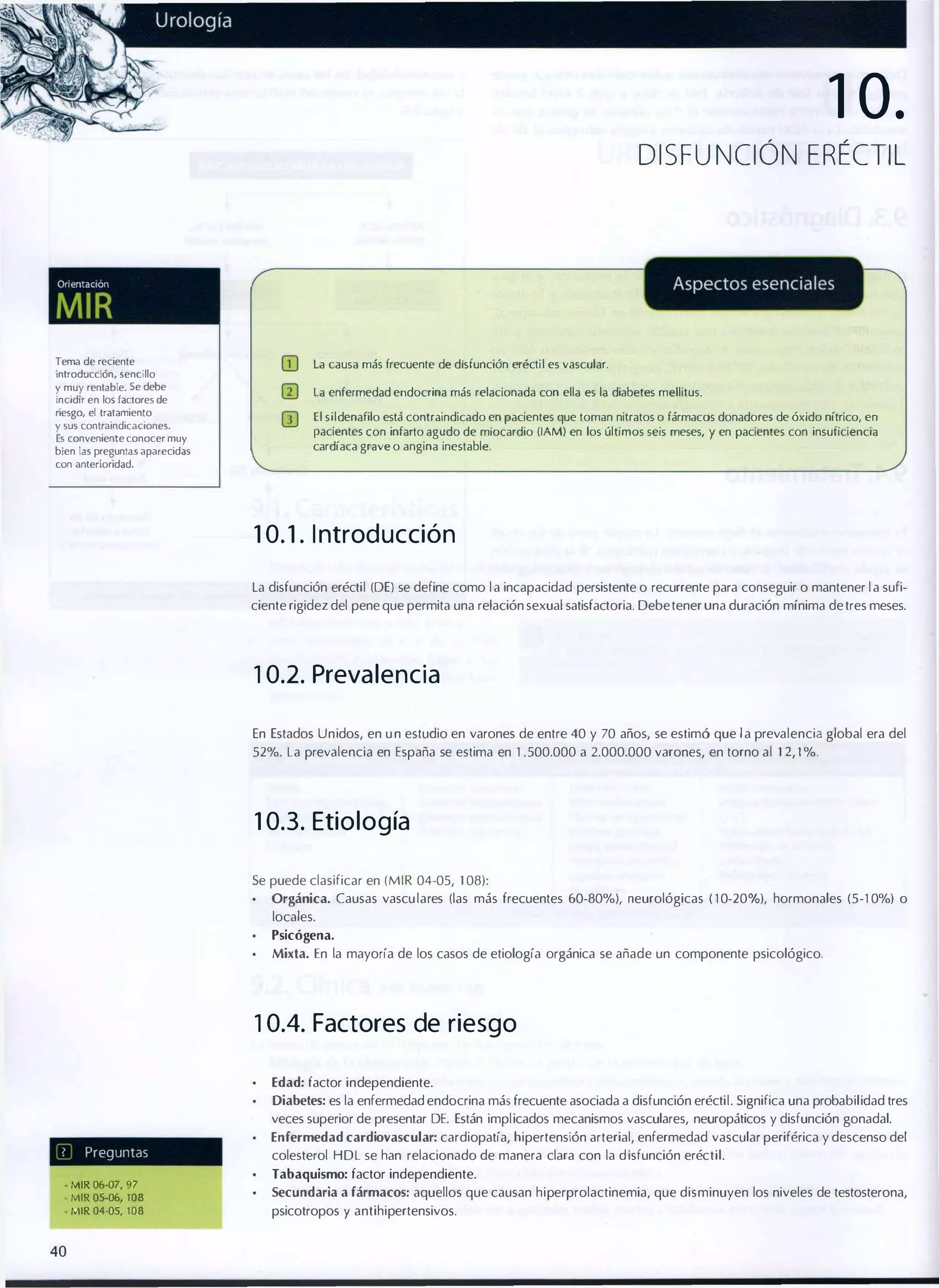 1 0.
DISF UNCiÓN ERÉCTIL

Orl(>ntaclon

MIR
Tema de reciente
introducción, sencillo
y muy rentable. Se debe
incidir en los factores de
riesgo, el tratamiento
y sus contraindicaciones.
Es conveniente conocer muy
bien las preguntas aparecidas
con anterioridad.

(jJ

la causa más frecuente de disfunción eréctil es vascular.

o

la enfermedad endocrina más relacionada con ella es la diabetes mellitus.

lIJ

El sildenafilo está contraindicado en pacientes que toman nitratos o fármacos donadores de óxido nítrico, en

pacientes con infarto agudo de miocardio (lAM) en los últimos seis meses, y en pacientes con insuficiencia
cardíaca grave o angina inestable.

1 0. 1 . I ntrod ucción
La disfunción eréctil (DE) se define como l a incapacidad persistente o recurrente para conseguir o mantener l a sufi­
ciente rigidez del pene que permita una relación sexual satisfactoria. Debe tener una duración mínima de tres meses.

1 0.2. Preva lencia
En Estados Unidos, en u n estudio en varones de entre 40 y 70 años, se estimó que l a prevalencia global era del
52%. La prevalencia en España se estima en 1 .500.000 a 2.000.000 varones, en torno al 1 2, 1 %.

1 0.3. Etiología
Se puede clasificar en (MIR 04-05, 1 08):
Orgánica. Causas vascu lares (las más frecuentes 60-80%), neurológicas ( 1 0-20°
/o), hormonales (5-1 0%) o
locales.
Psicógena.
Mixta. En la mayoría de los casos de etiología orgánica se añade un componente psicológico.

1 0.4. Factores de riesgo
Edad: factor independiente.
Diabetes: es la enfermedad endocrina más frecuente asociada a disfunción eréctil. Significa una probabilidad tres

veces superior de presentar DE. Están implicados mecanismos vasculares, neuropáticos y disfunción gonadal.
Enfermedad cardiovascular: cardiopatía, hipertensión arterial, enfermedad vascular periférica y descenso del
7

Preguntas

- MIR 06-07, 97
- MIR 05-06, 108
- MIR 04-05, 108

40

colesterol HDL se han relacionado de manera clara con la d isfunción eréctil.
Tabaquismo: factor independiente.
Secundaria a fármacos: aquellos que causan hiperprolactinemia, que disminuyen los niveles de testosterona,

psicotropos y antihipertensivos.

 