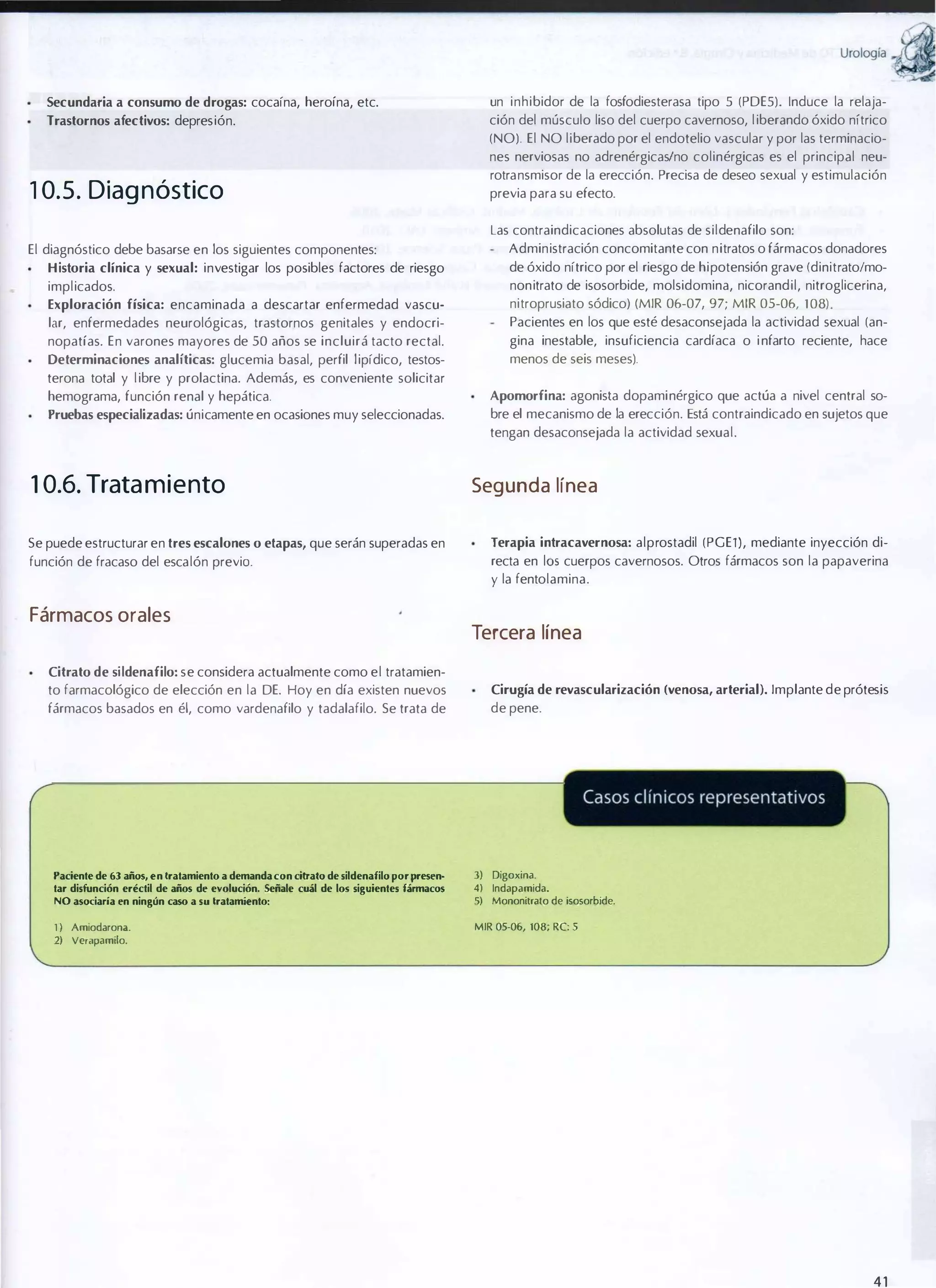 urologia

a
�

Secundaria a consumo de drogas: cocaína, heroína, etc.

un inhibidor de la fosfodiesterasa tipo 5 (PDE5). Induce la relaja­

Trastornos afectivos: depresión.

ción del músculo liso del cuerpo cavernoso, l iberando óxido nítrico
(NO). El NO liberado por el endotelio vascular y por las terminacio­
nes nerviosas no adrenérgicaslno colinérgicas es el principal neu­
rotransmisor de la erección. Precisa de deseo sexual y estimulación

1 0. 5 . Diag nóstico

previa para su efecto.
Las contraindicaciones absolutas de sildenafilo son:
Administración concomitante con nitratos o fármacos donadores

El diagnóstico debe basarse en los siguientes componentes:

de óxido nítrico por el riesgo de hipotensión grave (dinitrato/mo­

Historia clínica y sexual: investigar los posibles factores de riesgo

implicados.

nonitrato de isosorbide, molsidomina, nicorandil, nitroglicerina,

Exploración física: encaminada a descartar enfermedad vascu­

lar, enfermedades neurológicas, trastornos genitales y endocri­

nitroprusiato sódico) (MIR 06-07, 97; MIR 05-06, 108).
Pacientes en los que esté desaconsejada la actividad sexual (an­

nopatías. En varones mayores de 50 años se incluirá tacto rectal.

gina inestable, insuficiencia cardíaca o i nfarto reciente, hace

Determinaciones analíticas: glucemia basal, perfil l ipídico, testos­

menos de seis meses).

terona total y l ibre y prolactina. Además, es conveniente solicitar
Apomorfina: agonista dopaminérgico que actúa a nivel central so­

hemograma, función renal y hepática.

bre el mecanismo de la erección. Está contraindicado en sujetos que

Pruebas especializadas: únicamente en ocasiones muy seleccionadas.

tengan desaconsejada la actividad sexual.

1 0.6. Trata m i e nto

Seg unda línea

Se puede estructurar en tres escalones o etapas, que serán superadas en

Terapia intracavernosa: alprostadil (PGE1), mediante inyección di­

función de fracaso del escalón previo.

recta en 105 cuerpos cavernosos. Otros fármacos son la papaverina
y la fentolamina.

Fármacos orales

Tercera línea

Citrato de si ldenafilo: se considera actualmente como el tratamien­
to farmacológico de elección en la DE. Hoy en día existen nuevos

Cirugía de revascularización (venosa, arterial). Implante de prótesis

fármacos basados en él, como vardenafilo y tadalafilo. Se trata de

de pene.

Paciente de 6J años, en tratamiento a demanda con citrato de sildenafilo por presen­
tar disfunción eréctil de años de evolución. Señale cuál de los siguientes fármacos

NO asociaría en ningún caso a su tratamiento:
1 ) Amiodarona.

J) Digoxina.
4)

5)

lndapamida.
Mononitrato de isosorbide.

MJR 05-06, 108; RC: 5

2) Verapamilo.

41

 