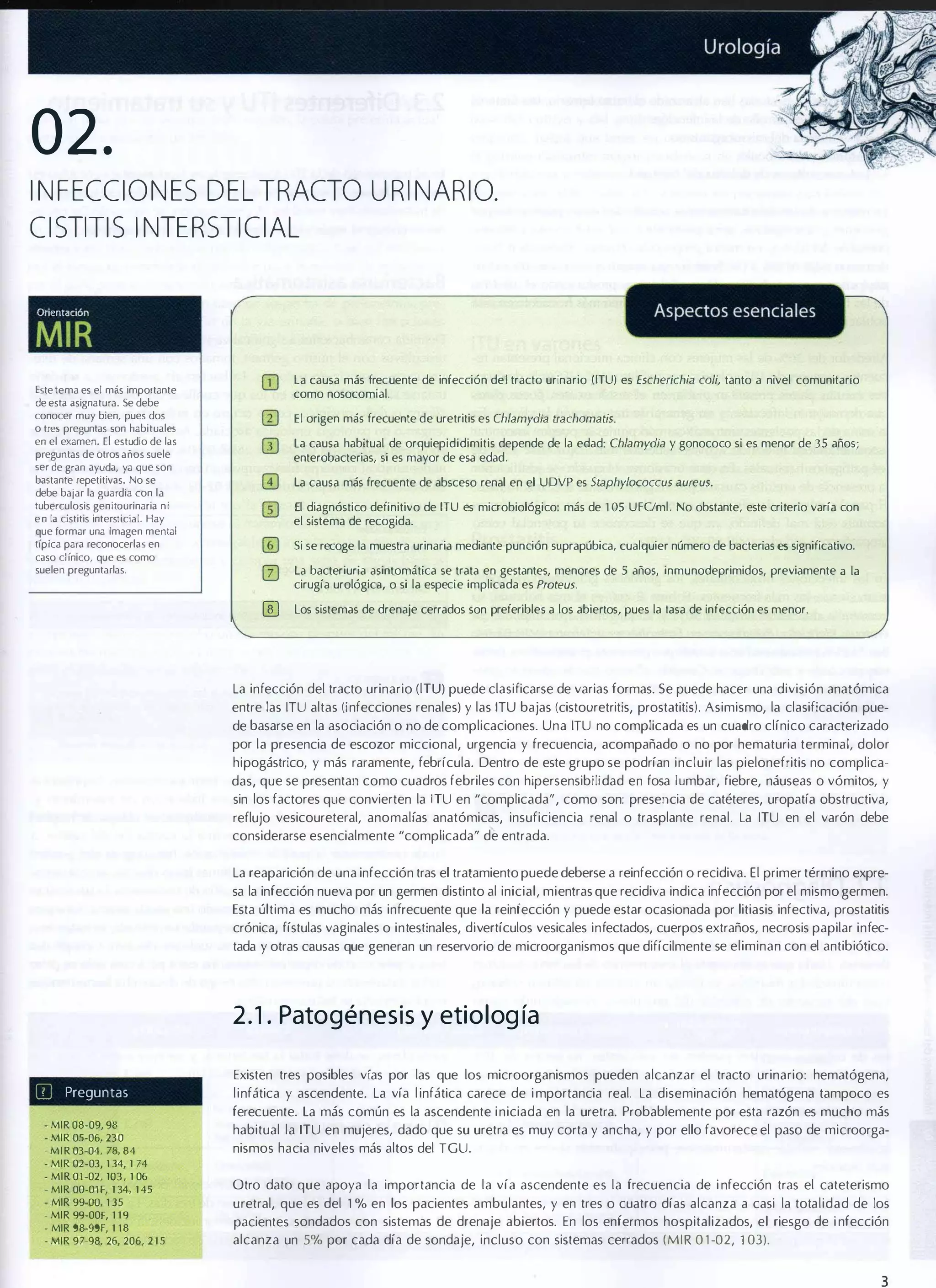 02.
INFECCIONES DEL TRACTO URINARIO.
CISTITIS INTERSTICIAL

Orientación

MIR
la causa más frec uente de infección del tracto urinario OTU) es Escherichia coli, tanto a nivel comunitario
como nosocomial.

Este tema es el más importante
de esta asignatura. Se debe

El origen más frecuente de uretritis es Chlamydia lrachomalis.

conocer muy bien, pues dos
o tres preguntas son habituales
en el examen.

la causa habitual de orquiepididimitis depende de la edad: Chlamydia y gonococo si es menor de 35 años;
enterobacterias, si es mayor de esa edad.

El estudio de las

preguntas de otros años suele

ser de gran ayuda, ya que son
baStlnle repetitivas. No se

la causa más frecuente de absceso renal en el UDVP es Staphylococcus aureus.

debe bajar la guardia con l a

El diagnóstico definitivo de ITU es microbiológico: más de '05 UFClm1. No obstante, este criterio varía con
el sistema de recogida.

tuberculosis genitaurinaria n i
e n la cistitis intersticial. Hay
que formar una imagen mental
típica para reconocerlas en

Si se recoge la muestra urinaria mediante punción suprapúbica, cualquier número de bacterias es significativo.

caso clínico, que es como
suelen preguntarlas.

o
�

la bacteriuria asintomática se trata en gestantes, menores de 5 años, inmunodeprimidos, previamente a la
cirugía urológica, o si la especie implicada es Proteus.

Los sistemas de drenaje cerrados son preferibles a los abiertos, pues la lasa de infección es menor.

La infección del tracto urinario (lTU) puede clasificarse de varias formas. Se puede hacer una división anatómica
entre las ITU altas (infecciones renales) y las ITU bajas (cistouretritis, prostatitis). Asimismo, la clasificación pue­
de basarse en la asociación o no de complicaciones. Una ITU no complicada es un cuadro clínico caracterizado
por la presencia de escozor miccional, urgencia y frecuencia, acompañado o no por hematuria terminal, dolor
hipogástrico, y más raramente, febrícula. Dentro de este grupo se podrían incluir las pielonefritis no complica­
das, que se presentan como cuadros febriles con hipersensibilidad en fosa lumbar, fiebre, náuseas o vómitos, y
sin los factores que convierten la [TU en "complicada", como son: presencia de catéteres, uropatía obstructiva,
reflujo vesicoureteral, anomalías anatómicas, insuficiencia renal o trasplante renal. La ITU en el varón debe
considerarse esencialmente "complicada" de entrada.
La reaparición de una infección tras el tratamiento puede deberse a reinfección o recidiva. El primer término expre­
sa la infección nueva por un germen distinto al inicial, mientras que recidiva indica infección por el mismo germen.
Esta última es mucho más infrecuente que la reinfección y puede estar ocasionada por litiasis infectiva, prostatitis
crónica, fístulas vaginales o intestinales, divertículos vesicales infectados, cuerpos extraños, necrosis papilar infec­
tada y otras causas que generan un reservario de microorganismos que difícilmente se eliminan con el antibiótico.

2 . 1 . Patogénesis y etiolog ía
III

Existen tres posibles vías por las que los microorganismos pueden alcanzar el tracto urinario: hematógena,

Preguntas

- MIR 08-09,98
- MIR 05-06, 230
-MIR 03-04, 78,8 4
- MIR 02-03, 1 34,1 74
-MIR OJ-02 , 103, 1 06
-MIR OO-01F,1 34, 1 45
- MIR 99-00, 1 35
- MIR 99-00f,1 1 9
- MIR 98-99F, 1 1 8
- MIR 97-98, 26,206, 2 1 5

linfática y ascendente. La vía l infática carece de i mportancia real. La diseminación hematógena tampoco es
ferecuente. La más común es la ascendente i niciada en la uretra. Probablemente por esta razón es mucho más
habitual la ITU en mujeres, dado que su uretra es muy corta y ancha, y por ello favorece el paso de microorga­
nismos hacia niveles más altos del TGU.
Otro dato que apoya la importancia de la vía ascendente es la frecuencia de i nfección tras el cateterismo
uretral, que es del 1 % en los pacientes ambulantes, y en tres o cuatro días alcanza a casi la totalidad de los
pacientes sondados con sistemas de drenaje abiertos. En los enfermos hospitalizados, el riesgo de i nfección
alcanza un 5% por cada día de sondaje, incluso con sistemas cerrados (MIR 0 1 -02, 103).

3

 