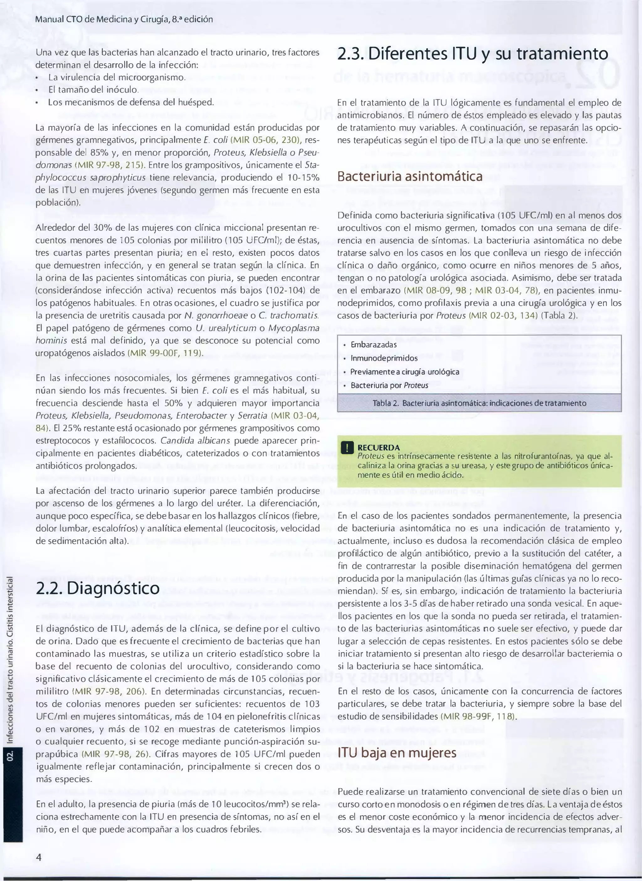 Manual CTO de Medicina y Cirugía, 8.a edición
Una vez que las bacterias han alcanzado el tracto urinario, tres factores
determinan el desarrollo de la infección:
La virulencia del microorganismo.
El tamaño del inóculo.
Los mecanismos de defensa del huésped.

2.3. Diferentes ITU y su trata m ie nto
En el tratamiento de la ITU lógicamente es fundamental el empleo de
antimicrobianos. El número de éstos empleado es elevado y las pautas

La mayoría de las infecciones en la comunidad están producidas por
gérmenes gramnegativos, principalmente E. coli (MIR 05-06, 230), res­

de tratamiento muy variables. A continuación, se repasarán las opcio­
nes terapéuticas según el tipo de ITU a la que uno se enfrente.

ponsable del 85% y, en menor proporción, Proteus, Klebsie/la o Pseu­
domonas (MIR 97-98, 2 1 5). Entre los grampositivos, únicamente el Sta­
phylococcus saprophyticus tiene relevancia, produciendo el 10- 1 5%

Bacteriuria asi ntomática

de las ITU en mujeres jóvenes (segundo germen más frecuente en esta
población).
Definida como bacteriuria significativa (105 UFC/ml) en a l menos dos
Alrededor del 30% de las mujeres con clínica miccional presentan re­

urocultivos con el mismo germen, tomados con una semana de dife­

cuentos menores de 105 colonias por mililitro ( 1 05 UFC/ml); de éstas,

rencia en ausencia de síntomas. la bacteriuria asintomática no debe

tres cuartas partes presentan piuria; en el resto, existen pocos datos

tratarse salvo en los casos en los que conlleva un riesgo de i nfección

que demuestren infección, y en general se tratan según la clínica. En
la orina de las pacientes sintomáticas con piuria, se pueden encontrar

clínica o daño orgánico, como ocurre en niños menores de 5 años,

(considerándose infección activa) recuentos más bajos (1 02- 1 04) de

en el embarazo (MIR 08-09, 98 ; M I R 03-04, 78), en pacientes inmu­

los patógenos habituales. En otras ocasiones, el cuadro se justifica por
la presencia de uretritis causada por N. gonorrhoeae o C. trachomatis.

tengan o no patología urológica asociada. Asimismo, debe ser tratada
nodeprimidos, como profilaxis previa a una cirugía urológica y en los

casos de bacteriuria por Proteus (MIR 02-03, 1 34) (Tabla 2).

El papel patógeno de gérmenes como U. urealyticum o Mycoplasma

hominis está mal definido, ya que se desconoce su potencial como

uropatógenos aislados (MIR 99-00F, 119).
En las i nfecciones nosocomiales, los gérmenes gramnegativos conti­
núan siendo los más frecuentes. Si bien E. coli es el más habitual, su
frecuencia desciende hasta el 50% y adquieren mayor importancia

Embarazadas
Inmunodeprimidos
Previamente a cirugía urológica
Bacteriuria por Proteus
Tabla 2. Bacterruria asintomática: indicaciones de tratamiento

Proteus, Klebsiella, Pseudomonas, Enlerobacler y Serratia (MIR 03-04,

84). El 25% restante está ocasionado por gérmenes grampositivos como
estreptococos y estafilococos. Candida albicans puede aparecer prin­
cipalmente en pacientes diabéticos, cateterizados o con tratamientos
antibióticos prolongados.

D RECUERDA

Proteus es intrínsecamente resistente ti las nitrofurantoínas, ya que al­
caliniza la orina gracias a su ureasa, y este grupo de antibióticos única­
mente es útil en medio ácido.

la afectación del tracto urinario superior parece también producirse
por ascenso de los gérmenes a lo largo del uréter. La diferenciación,
aunque poco específica, se debe basar en los hallazgos clínicos (fiebre,

En el caso de los pacientes sondados permanentemente, la presencia

dolor lumbar, escalofríos) y analítica elemental ( leucocitosis, velocidad

de bacteriuria asintomática no es una indicación de tratamiento y,

de sedimentación alta).

actualmente, incluso es dudosa la recomendación clásica de empleo
profiláctico de algún antibiótico, previo a la sustitución del catéter, a
fin de contrarrestar la posible diseminación hematógena del germen

2.2. D i a g nóstico

producida por la manipulación (las ú ltimas guías clínicas ya no lo reco­
miendan). Sí es, sin embargo, i ndicación de tratamiento la bacteriuria
persistente a los 3-5 días de haber retirado una sonda vesical. En aque­

E l d i agnóstico de ITU, además de la clínica, se define por el cultivo
de orina. Dado que es frecuente el crecimiento de bacterias que han

llos pacientes en los que la sonda no pueda ser retirada, el tratamien�
to de las bacteriurias asi ntomáticas no suele ser efectivo, y puede dar
lugar a selección de cepas resistentes. En estos pacientes sólo se debe

contaminado las muestras, se utiliza u n criterio estadístico sobre la

iniciar tratamiento si presentan alto riesgo de desarrollar bacteriemia o

base del recuento de colonias del urocultivo, considerando como

si la bacteriuria se hace sintomática.

significativo clásicamente el crecimi ento de más de 1 05 colonias por
m i l i l itro (MIR 97-98, 206). En determinadas circunstancias, recuen­

En el resto de los casos, únicamente con la concurrencia de factores

tos de colonias menores pueden ser suficientes: recuentos de 1 03

particulares, se debe tratar la bacteriuria, y siempre sobre la base del

UFC/ml en mujeres sintomáticas, más de 1 04 en pielonefritis c l ínicas

estudio de sensibil idades (MIR 98-99F, 1 1 8).

o en varones, y más de 1 02 en muestras de cateterismos l i mpios
o cualquier recuento, si se recoge mediante punción-aspiración su­
prapúbica (MIR 97-98, 26). Cifras mayores de 105 U FC/ml pueden

ITU baja en mujeres

igualmente reflejar contaminación, principalmente si crecen dos o
más especies.
Puede realizarse un tratamiento convencional de siete días o bien u n
En el adulto, la presencia de piuria (más de 1 0 leucocitos/mm3) se rela­
ciona estrechamente con la ITU en presencia de síntomas, no así en el

curso corto e n monodosis o en régimen d e tres días. L a ventaja d e éstos
es el menor coste económico y la menor incidencia de efectos adver­

niño, en el que puede acompañar a los cuadros febriles.

sos. Su desventaja es la mayor incidencia de recurrencias tempranas, a l

4

 