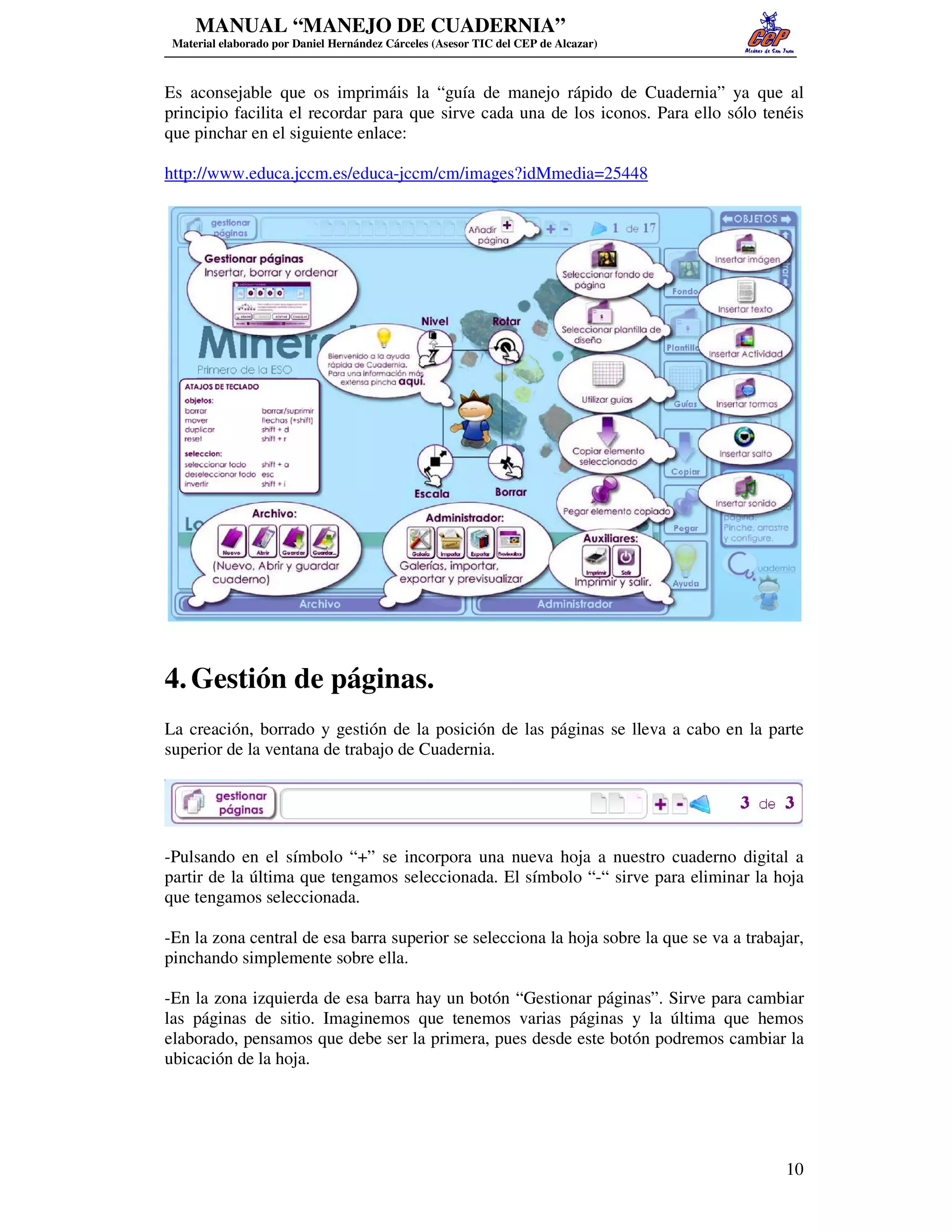 MANUAL “MANEJO DE CUADERNIA”
 Material elaborado por Daniel Hernández Cárceles (Asesor TIC del CEP de Alcazar)



Es aconsejable que os imprimáis la “guía de manejo rápido de Cuadernia” ya que al
principio facilita el recordar para que sirve cada una de los iconos. Para ello sólo tenéis
que pinchar en el siguiente enlace:

http://www.educa.jccm.es/educa-jccm/cm/images?idMmedia=25448




4. Gestión de páginas.
La creación, borrado y gestión de la posición de las páginas se lleva a cabo en la parte
superior de la ventana de trabajo de Cuadernia.




-Pulsando en el símbolo “+” se incorpora una nueva hoja a nuestro cuaderno digital a
partir de la última que tengamos seleccionada. El símbolo “-“ sirve para eliminar la hoja
que tengamos seleccionada.

-En la zona central de esa barra superior se selecciona la hoja sobre la que se va a trabajar,
pinchando simplemente sobre ella.

-En la zona izquierda de esa barra hay un botón “Gestionar páginas”. Sirve para cambiar
las páginas de sitio. Imaginemos que tenemos varias páginas y la última que hemos
elaborado, pensamos que debe ser la primera, pues desde este botón podremos cambiar la
ubicación de la hoja.




                                                                                           10
 