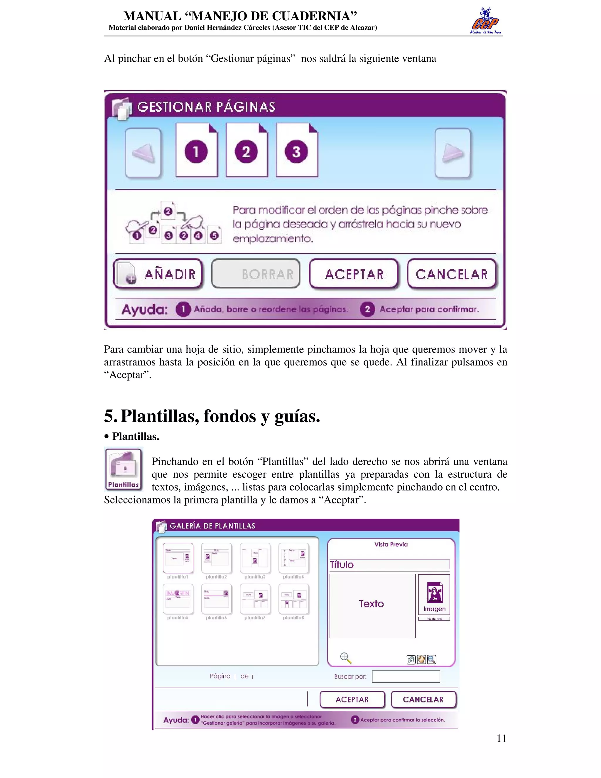 MANUAL “MANEJO DE CUADERNIA”
 Material elaborado por Daniel Hernández Cárceles (Asesor TIC del CEP de Alcazar)



Al pinchar en el botón “Gestionar páginas” nos saldrá la siguiente ventana




Para cambiar una hoja de sitio, simplemente pinchamos la hoja que queremos mover y la
arrastramos hasta la posición en la que queremos que se quede. Al finalizar pulsamos en
“Aceptar”.


5. Plantillas, fondos y guías.
• Plantillas.

          Pinchando en el botón “Plantillas” del lado derecho se nos abrirá una ventana
          que nos permite escoger entre plantillas ya preparadas con la estructura de
          textos, imágenes, ... listas para colocarlas simplemente pinchando en el centro.
Seleccionamos la primera plantilla y le damos a “Aceptar”.




                                                                                       11
 