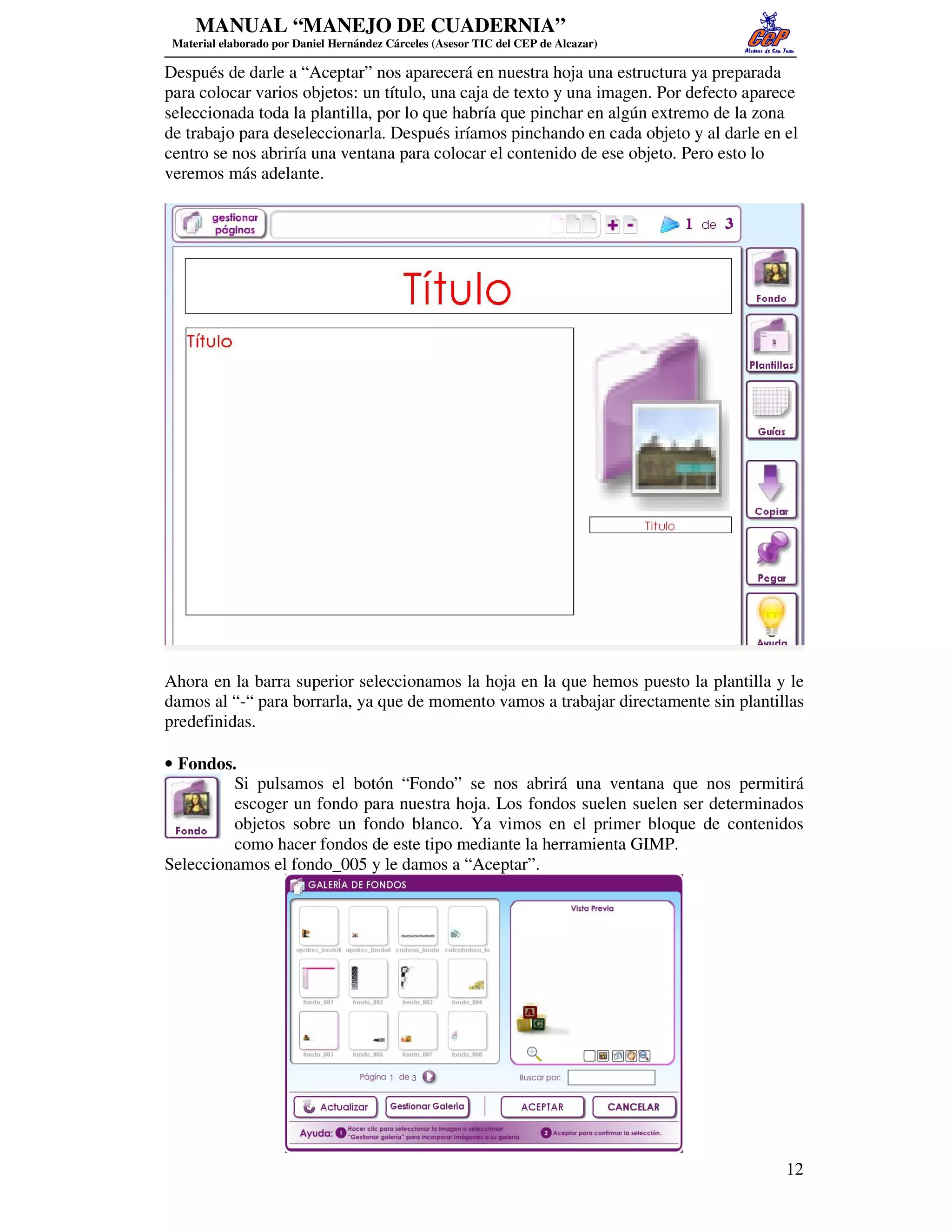 MANUAL “MANEJO DE CUADERNIA”
 Material elaborado por Daniel Hernández Cárceles (Asesor TIC del CEP de Alcazar)

Después de darle a “Aceptar” nos aparecerá en nuestra hoja una estructura ya preparada
para colocar varios objetos: un título, una caja de texto y una imagen. Por defecto aparece
seleccionada toda la plantilla, por lo que habría que pinchar en algún extremo de la zona
de trabajo para deseleccionarla. Después iríamos pinchando en cada objeto y al darle en el
centro se nos abriría una ventana para colocar el contenido de ese objeto. Pero esto lo
veremos más adelante.




Ahora en la barra superior seleccionamos la hoja en la que hemos puesto la plantilla y le
damos al “-“ para borrarla, ya que de momento vamos a trabajar directamente sin plantillas
predefinidas.

• Fondos.
         Si pulsamos el botón “Fondo” se nos abrirá una ventana que nos permitirá
         escoger un fondo para nuestra hoja. Los fondos suelen suelen ser determinados
         objetos sobre un fondo blanco. Ya vimos en el primer bloque de contenidos
         como hacer fondos de este tipo mediante la herramienta GIMP.
Seleccionamos el fondo_005 y le damos a “Aceptar”.




                                                                                         12
 
