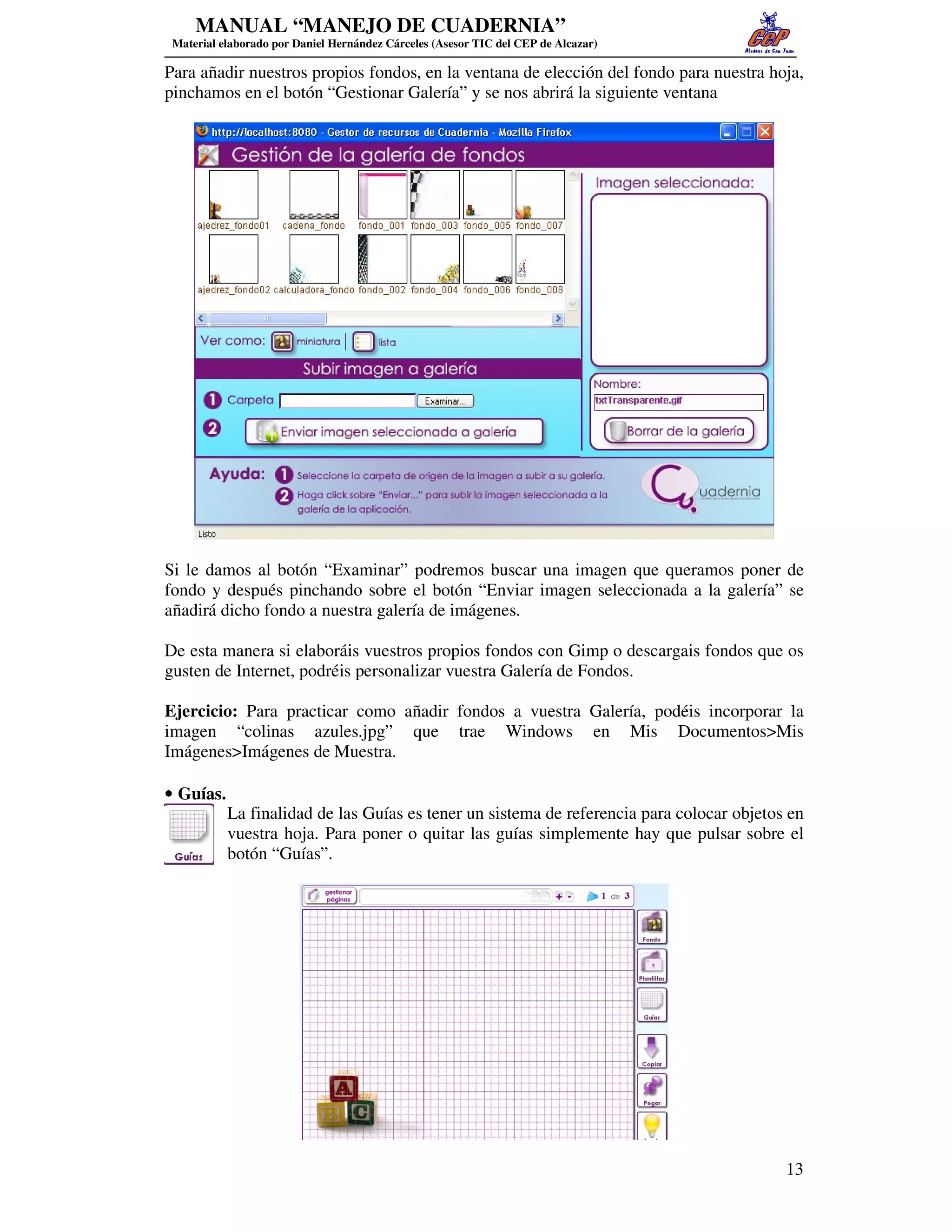 MANUAL “MANEJO DE CUADERNIA”
 Material elaborado por Daniel Hernández Cárceles (Asesor TIC del CEP de Alcazar)

Para añadir nuestros propios fondos, en la ventana de elección del fondo para nuestra hoja,
pinchamos en el botón “Gestionar Galería” y se nos abrirá la siguiente ventana




Si le damos al botón “Examinar” podremos buscar una imagen que queramos poner de
fondo y después pinchando sobre el botón “Enviar imagen seleccionada a la galería” se
añadirá dicho fondo a nuestra galería de imágenes.

De esta manera si elaboráis vuestros propios fondos con Gimp o descargais fondos que os
gusten de Internet, podréis personalizar vuestra Galería de Fondos.

Ejercicio: Para practicar como añadir fondos a vuestra Galería, podéis incorporar la
imagen “colinas azules.jpg” que trae Windows en Mis Documentos>Mis
Imágenes>Imágenes de Muestra.

• Guías.
           La finalidad de las Guías es tener un sistema de referencia para colocar objetos en
           vuestra hoja. Para poner o quitar las guías simplemente hay que pulsar sobre el
           botón “Guías”.




                                                                                           13
 