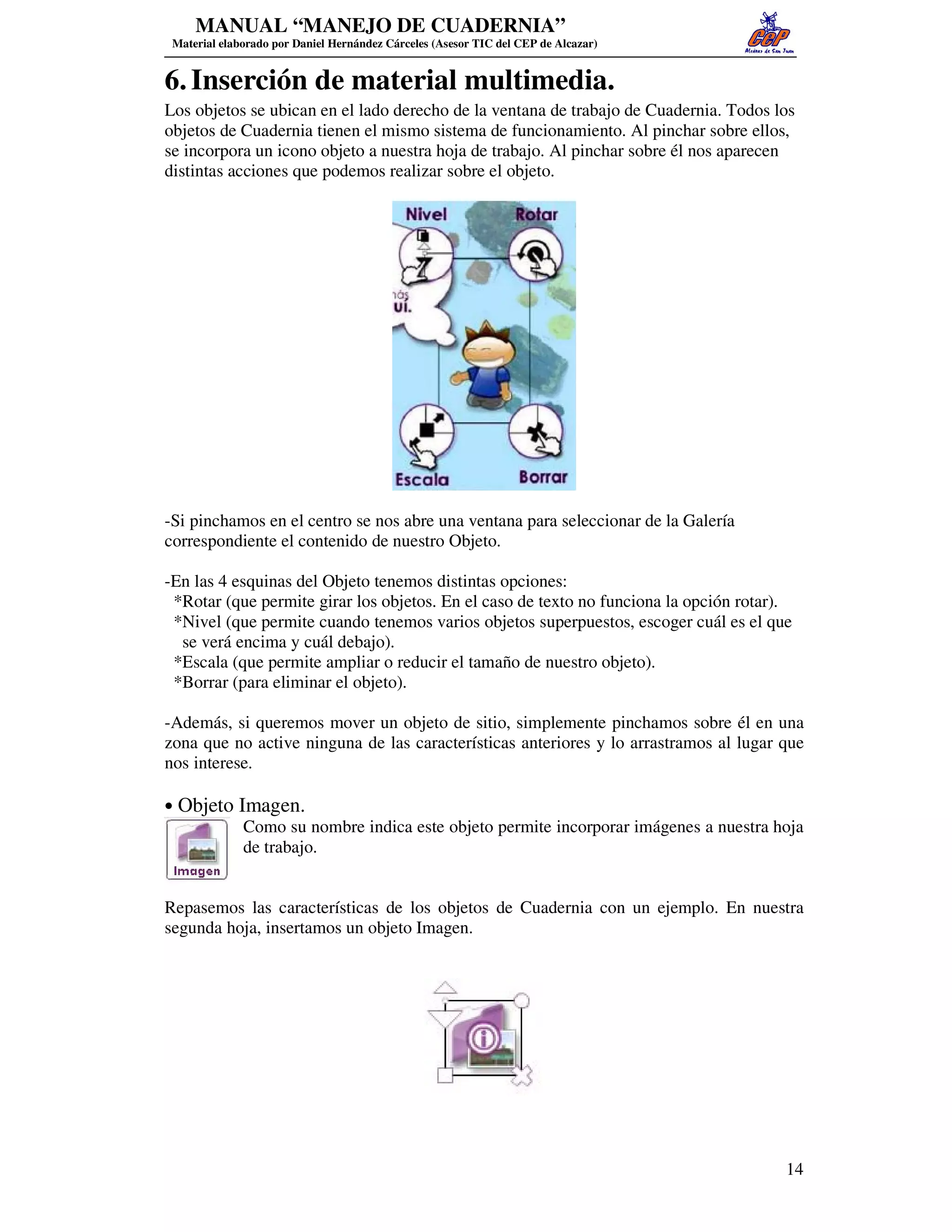 MANUAL “MANEJO DE CUADERNIA”
 Material elaborado por Daniel Hernández Cárceles (Asesor TIC del CEP de Alcazar)


6. Inserción de material multimedia.
Los objetos se ubican en el lado derecho de la ventana de trabajo de Cuadernia. Todos los
objetos de Cuadernia tienen el mismo sistema de funcionamiento. Al pinchar sobre ellos,
se incorpora un icono objeto a nuestra hoja de trabajo. Al pinchar sobre él nos aparecen
distintas acciones que podemos realizar sobre el objeto.




-Si pinchamos en el centro se nos abre una ventana para seleccionar de la Galería
correspondiente el contenido de nuestro Objeto.

-En las 4 esquinas del Objeto tenemos distintas opciones:
 *Rotar (que permite girar los objetos. En el caso de texto no funciona la opción rotar).
 *Nivel (que permite cuando tenemos varios objetos superpuestos, escoger cuál es el que
  se verá encima y cuál debajo).
 *Escala (que permite ampliar o reducir el tamaño de nuestro objeto).
 *Borrar (para eliminar el objeto).

-Además, si queremos mover un objeto de sitio, simplemente pinchamos sobre él en una
zona que no active ninguna de las características anteriores y lo arrastramos al lugar que
nos interese.

• Objeto Imagen.
          Como su nombre indica este objeto permite incorporar imágenes a nuestra hoja
          de trabajo.


Repasemos las características de los objetos de Cuadernia con un ejemplo. En nuestra
segunda hoja, insertamos un objeto Imagen.




                                                                                        14
 