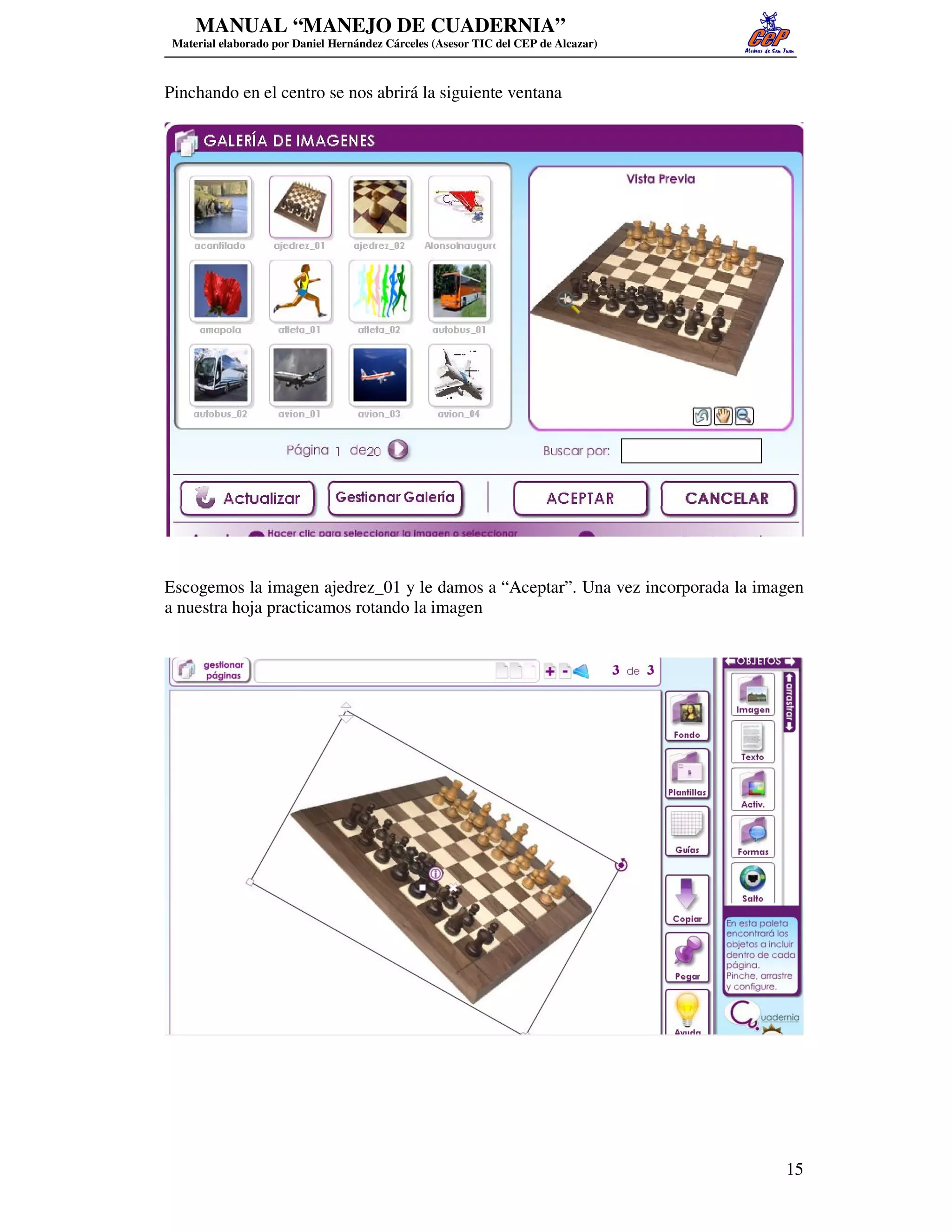 MANUAL “MANEJO DE CUADERNIA”
 Material elaborado por Daniel Hernández Cárceles (Asesor TIC del CEP de Alcazar)



Pinchando en el centro se nos abrirá la siguiente ventana




Escogemos la imagen ajedrez_01 y le damos a “Aceptar”. Una vez incorporada la imagen
a nuestra hoja practicamos rotando la imagen




                                                                                    15
 