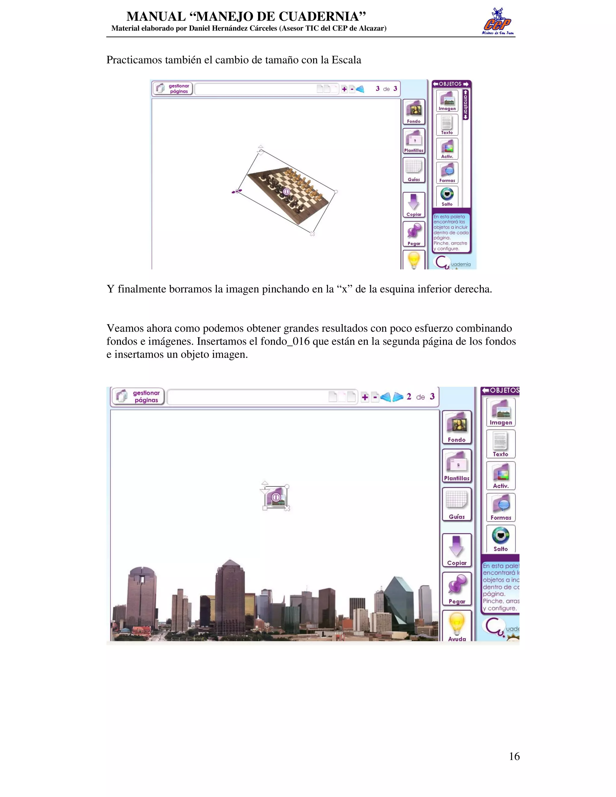 MANUAL “MANEJO DE CUADERNIA”
 Material elaborado por Daniel Hernández Cárceles (Asesor TIC del CEP de Alcazar)



Practicamos también el cambio de tamaño con la Escala




Y finalmente borramos la imagen pinchando en la “x” de la esquina inferior derecha.


Veamos ahora como podemos obtener grandes resultados con poco esfuerzo combinando
fondos e imágenes. Insertamos el fondo_016 que están en la segunda página de los fondos
e insertamos un objeto imagen.




                                                                                      16
 