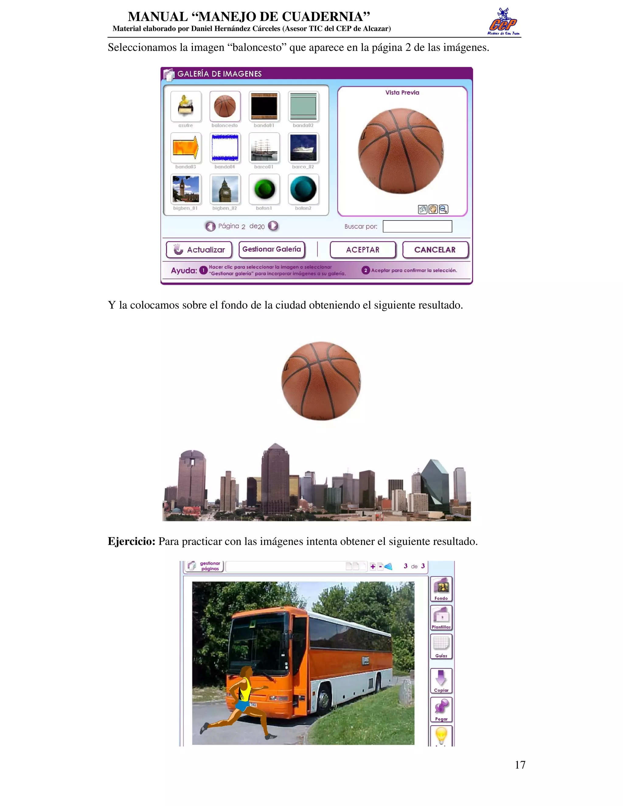 MANUAL “MANEJO DE CUADERNIA”
 Material elaborado por Daniel Hernández Cárceles (Asesor TIC del CEP de Alcazar)

Seleccionamos la imagen “baloncesto” que aparece en la página 2 de las imágenes.




Y la colocamos sobre el fondo de la ciudad obteniendo el siguiente resultado.




Ejercicio: Para practicar con las imágenes intenta obtener el siguiente resultado.




                                                                                     17
 