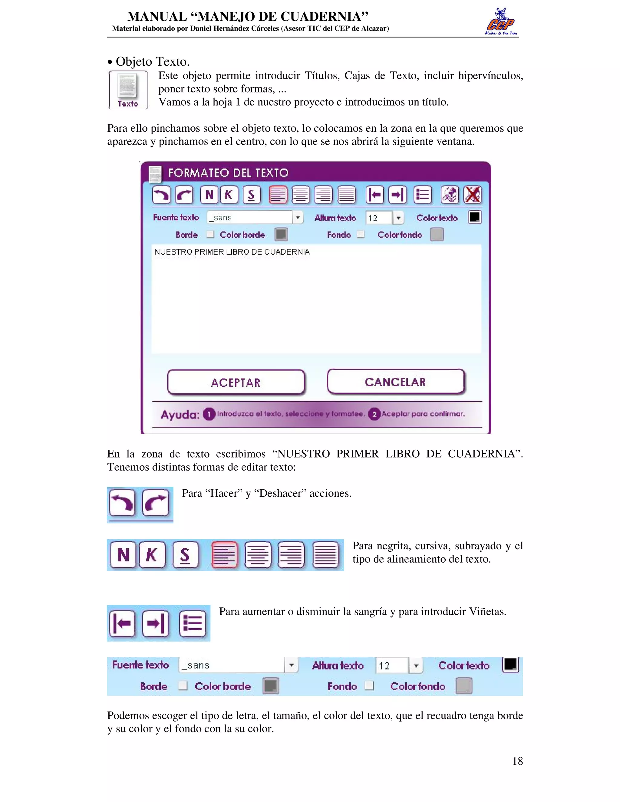MANUAL “MANEJO DE CUADERNIA”
 Material elaborado por Daniel Hernández Cárceles (Asesor TIC del CEP de Alcazar)



• Objeto Texto.
         Este objeto permite introducir Títulos, Cajas de Texto, incluir hipervínculos,
         poner texto sobre formas, ...
         Vamos a la hoja 1 de nuestro proyecto e introducimos un título.

Para ello pinchamos sobre el objeto texto, lo colocamos en la zona en la que queremos que
aparezca y pinchamos en el centro, con lo que se nos abrirá la siguiente ventana.




En la zona de texto escribimos “NUESTRO PRIMER LIBRO DE CUADERNIA”.
Tenemos distintas formas de editar texto:

                     Para “Hacer” y “Deshacer” acciones.



                                                                      Para negrita, cursiva, subrayado y el
                                                                      tipo de alineamiento del texto.



                               Para aumentar o disminuir la sangría y para introducir Viñetas.




Podemos escoger el tipo de letra, el tamaño, el color del texto, que el recuadro tenga borde
y su color y el fondo con la su color.

                                                                                                        18
 